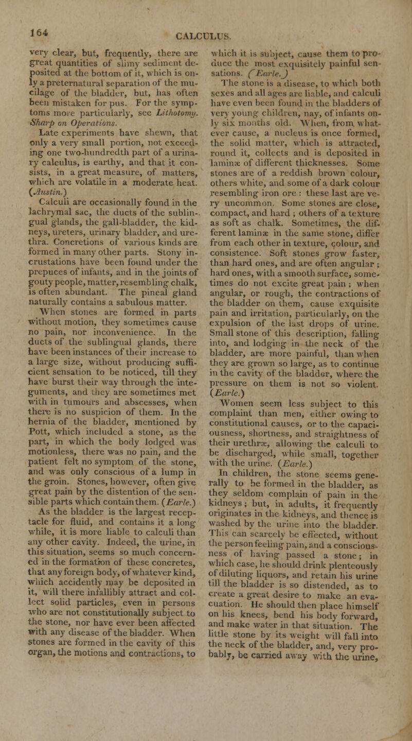 very clear, but, frequently, there are great quantities of slimy sediment de- posited at the bottom of it, which is on- ly a preternatural separation of the mu- cilage of the bladder, but, has often been mistaken for pus. For the symp- toms more particularly, see Lithotomy. Sharp on Operations. Late experiments have shewn, that only a very small portion, not exceed- ing one two-hundredth part of a urina- ry calculus, is earthy, and that it con- sists, in a great measure, of matters, which are volatile in a moderate heat. (Austin.) Calculi are occasionally found in the lachrymal sac, the ducts of the sublin- gual glands, the gall-bladder, the kid- neys, ureters, urinary bladder, and ure- thra. Concretions of various kinds are formed in many other parts. Stony in- crustations have been found under the prepuces of infants, and in the joints of gouty people, matter, resembling chalk, is often abundant. The pineal g-land naturally contains a sabulous matter. When stones are formed in parts without motion, they sometimes cause no pain, nor inconvenience. In the ducts of the sublingual glands, there have been instances of their increase to a large size, without producing suffi- cient sensation to be noticed, till they have burst their way through the inte- guments, and they are sometimes met with in tumours and abscesses, when there is no suspicion of them. In the hernia of the bladder, mentioned by Pott, which included a stone, as the part, in which the body lodged was motionless, there was no pain, and the patient felt no symptom of the stone, and was only conscious of a lump in the groin. Stones, however, often give great pain by the distention of the sen- sible parts which contain them. (Earle.) As the bladder is the largest recep- tacle for fluid, and contains it a long- while, it is more liable to calculi than any other cavity. Indeed, the urine, in this situation, seems so much concern- ed in the formation of these concretes, that any foreign body, of whatever kind, which accidently may be deposited in it, will there infallibly attract and col- lect solid particles, even in persons who are not constitutionally subject to the stone, nor have ever been affected with any disease of the bladder. When stones are formed in the cavity of this organ, the motions and contractions, to which it is subject, cause them to pro- duce the most exquisitely painful sen- sations. CEarle.J The stone is a disease, to which both sexes and all ages arc liable, and calculi have even been found in the bladders of very young children, nay, of infants on- ly six mouths old. When, from what- ever cause, a nucleus is once formed, the solid matter, which is attracted, round it, collects and is deposited in laminae of different thicknesses. Some stones are of a reddish brown colour, others white, and some of a dark colour resembling iron ore : these last are ve- ry uncommon. Some stones are close, compact, and hard ; others of a texture- as soft as chalk. Sometimes, the dif- ferent laminae in the same stone, differ from each other in texture, colour, and consistence. Soft stones grow faster, than hard ones, and are often angular ; hard ones, with a smooth surface, some- times do not excite great pain ; when angular, or rough, the contractions of the bladder on them, cause exquisite pain and irritation, particularly, on the expulsion of the last drops of urine. Small stone of this description, falling into, and lodging in the neck of the bladder, are more painful, than when they are grown so large, as to continue in the cavity of the bladder, where the pressure on them is not so violent. (Earle.) Women seem less subject to this complaint than men, either owing to constitutional causes, or to the capaci- ousness, shortness, and straightness of their urethra:, allowing the calculi to be discharged, while small, together with the urine. (Earle.) In children, the stone seems gene- rally to be formed in the bladder, as they seldom complain of pain in the kidneys; but, in adults, it frequently originates in the kidneys, and thence is washed by the urine into the bladder. This can scarcely be effected, without the person feeling pain, and a conscious- ness of having passed a stone; in which case, he should drink plenteously of diluting liquors, and retain his urine till the bladder is so distended, as to create a great desire to make an eva- cuation. He should then place himself on his knees, bend his body forward, and make water in that situation. The little stone by its weight will fall into the neck of the bladder, and, very pro- bably, be carried away with the urine,