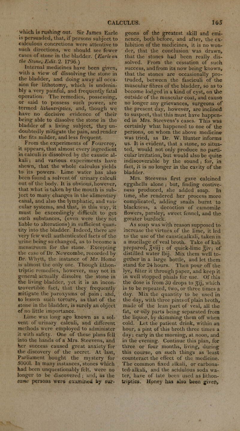 which is rushing out. Sir James Earle is persuaded, that, if persons subject to calculous concretions were attentive to such directions, we should see fewer cases of stone in the bladder. {Earle on the Stone, Edit. 2. 1796.) Internal medicines have been given, with a view of dissolving the stone in the bladder, and doing away all occa- sion for lithotomy, which is undenia- bly a very painful, and frequently fatal operation. The remedies, possessing, or said to possess such power, are termed lithontriptics, and, though we have no decisive evidence of their being able to dissolve the stone in the bladder of a living subject, they un- doubtedly mitigate the pain, and render the fits milder, and less frequent. From the experiments of Fourcroy, it appears, that almost every ingredient in calculi is dissolved by the caustic al- kali ; and various experiments have shewn, that the whole calculus yields to its powers. Lime water has also been found a solvent of urinary calculi out of the body. It is obvious, however, that what is taken by the mouth is sub- ject to many changes in the alimentary canal, and also the lymphatic, and vas- cular systems, and that, in this way, it must be exceedingly difficult to get- such substances, (even were they not liable to alterations) in sufficient quan- tity into the bladder. Indeed, there are very i'cw well authenticated facts of the urine being so changed, as to become a menstruum for the stone. Excepting the case of Dr. Newcombe, recorded by Dr. Whytl, the instance of Mr. Home is almost tiie only one. Though lithon- triptic remedies, however, may not in general actually dissolve the stone in the living bladder, yet it is an incon- trovertible fact, that they frequently mitigate the paroxysms of pain ; and, to lessen such torture, as that of the stone in the bladder, is surely an object of no little importance. Lime was long ago known as a sol- vent of urinary calculi, and different methods were employed to administer it with safety. One of these plans fell into the hands of a Mrs. Steevens, and her success caused great anxiety for the discovery of the secret. At last, Parliament bought the mystery for 500U1. In many instances, stones which had been unquestionably felt, were no longer to be discovered ; and, as the sa?nc persons were examined by sur- geons of the greatest skill and emi- nence, both before, and after, the ex- hibition of the medicines, it is no won- der, that the conclusion was drawn, that the stones had been really dis- solved. From the cessation of such success, and from its now being known, that the stones are occasionally pro- truded, between the fasciculi of the muscular fibres of the bladder, so as to become lodged in a kind of cyst, on the outside of the muscular coat, and cause no longer any grievances, surgeons of the present day, however, are inclined to suspect, that this must have happen- ed in Mrs. Steevens's cases. This was certainly what happened to one of the persons, on whom the above medicine was tried, as Dr. W. Hunter informs us. It is evident, that a stone, so situa- ted, would not only produce no parti- cular irritation, but would also be quite indiscoverable by the sound; for, in fact, it is no longer in the cavity of the bladder. Mrs. Steevens first gave calcined eggshells alone ; but, finding costive- ness produced, she added soap. In time, she rendered her process more complicated, adding snails burnt to blackness, a decoction of camomile flowers, parsley, sweet fennel, and the greater burdock. As soap was with reason supposed to increase the virtues of the lime, it led to the use of the caustic alkali, taken in a mucilage of veal broth. Take of kali prepared, ^viij ; of quick-lime giv; of distilled water lbij. Mix them well to- gether in a large bottle, and let them stand for 24 hours. Then pour off the lye, filter it through paper, and keep it in well stopped phials for use. Of this the dose is from 30 drops to ^ij, wiiich is to be repeated, two, or three times a day. Mix the quantity to be used in the day, witli three pints of plain broth, made of the lean part of veal, all the fat, or oily parts being separated from the liquor, by skimming them off when cold. Let the patient drink, within an hour, a pint of this broth three times a day; early in die morning, at noon, and in the evening. Continue this plan, for three or four months, living, during this course, on such things as least counteract the effect of the medicine. The common fixed alkali, or carbona- ted-alkali, and the acidulous soda wa- ter, have of late been used as lithon- triptics. Honey has also been given,