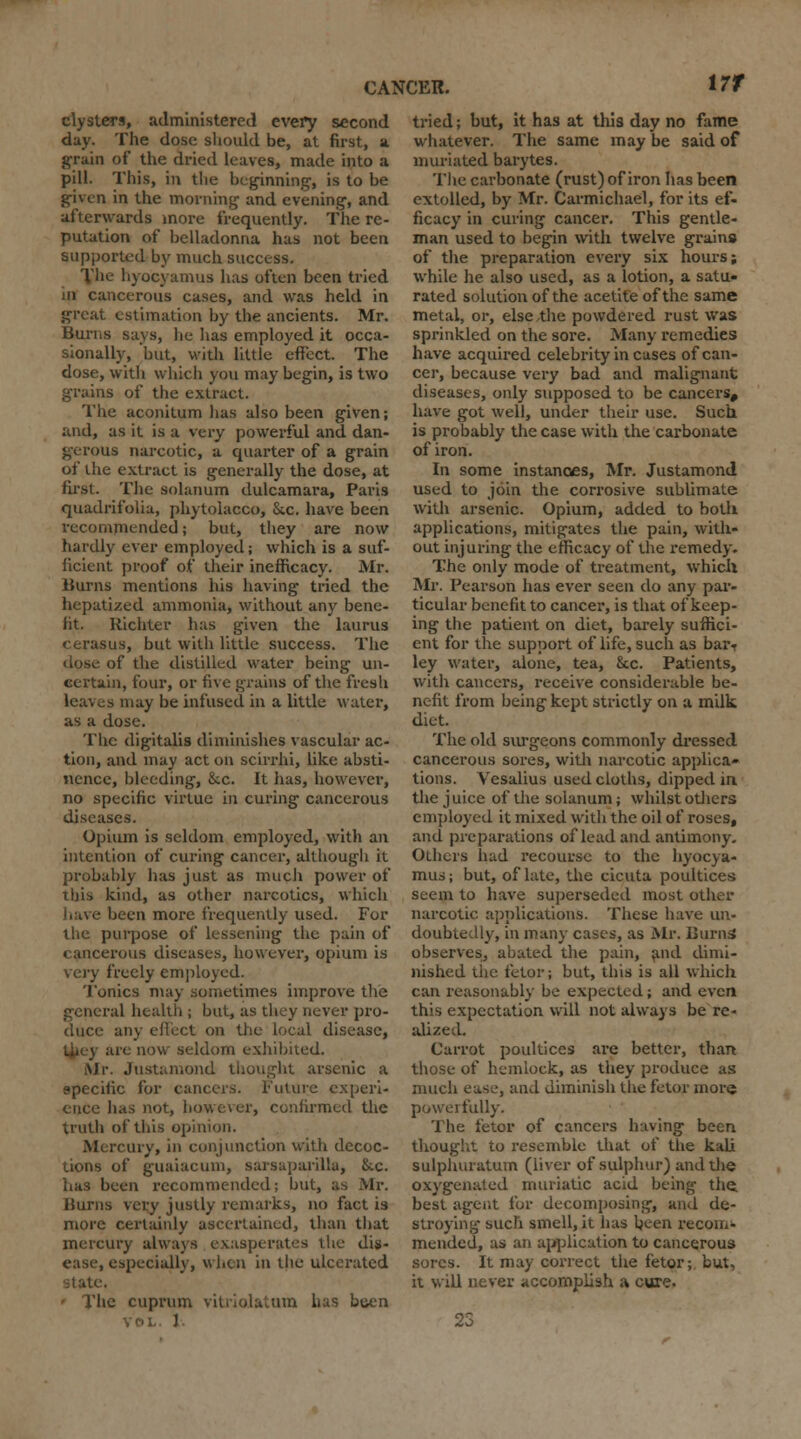 \7f clysters, administered every second day. The dose should be, at first, a grain of the dried leaves, made into a pill. This, in the beginning-, is to be given in the morning- and evening-, and afterwards more frequently. The re- putation of belladonna has not been supported by much success. The hyocyamus lias often been tried in cancerous cases, and was held in great estimation by the ancients. Mr. Burns says, lie lias employed it occa- sionally, 'but, with little effect. The dose, with which you may begin, is two grains of the extract. The aconitum lias also been given; and, as it is a very powerful and dan- gerous narcotic, a quarter of a grain of the extract is generally the dose, at first. The solatium dulcamara, Paris quadrifolia, phytolacco, Sec. have been recommended; but, they are now hardly ever employed; which is a suf- ficient proof of their inefficacy. Mr. Burns mentions his having tried the hepatized ammonia, without any bene- fit. Richter has given the laurus cerasus, but with little success. The of the distilled water being un- certain, four, or five grains of the fresh leaves may be infused in a little water, as a dose. The digitalis diminishes vascular ac- tion, and may act on scirrhi, like absti- nence, bleeding, &c. It has, however, no specific virtue in curing cancerous diseases. Opium is seldom employed, with an intention of curing cancer, although it probably has just as much power of this kind, as other narcotics, which have been more frequently used. For the purpose of lessening the pain of cancerous diseases, however, opium is very freely employed. Ionics may sometimes improve the general health ; but, as they never pro- duce any effect on the local disease, are now seldom exhibited. Mr. Justamond thought arsenic a specific for cancers. Future experi- ence has not, however, confirmed the truth of this opinion. Mercury, in conjunction with decoc- tions of guaiacuni, sarsaparilla, &c. has been recommended; but, as Mr. Hums very justly remarks, no fact is more certainly ascertained, than that mercury always exasperates the dis- ease, especially, when in the ulcerated state. - The cuprum vitriolatum has been J tried; but, it has at this day no fame whatever. The same may be said of muriated barytes. The carbonate (rust) of iron has been extolled, by Mr. Carmichael, for its ef- ficacy in curing cancer. This gentle- man used to begin with twelve grains of the preparation every six hours; while he also used, as a lotion, a satu- rated solution of the acetite of the same metal, or, else the powdered rust was sprinkled on the sore. Many remedies have acquired celebrity in cases of can- cer, because very bad and malignant diseases, only supposed to be cancers, have got well, under their use. Such is probably the case with the carbonate of iron. In some instances, Mr. Justamond used to join the corrosive sublimate with arsenic. Opium, added to both applications, mitigates the pain, with- out injuring the efficacy of the remedy. The only mode of treatment, which Mr. Pearson has ever seen do any par- ticular benefit to cancer, is that of keep- ing the patient on diet, barely suffici- ent for the support of life, such as bart ley water, alone, tea, &c. Patients, with cancers, receive considerable be- nefit from being kept strictly on a milk diet. The old surgeons commonly dressed cancerous sores, with narcotic applica- tions. Vesalius used cloths, dipped in the juice of the solanum; whilst others employed it mixed with the oil of roses, and preparations of lead and antimony. Others had recourse to the hyocya- mus; but, of late, the cicuta poultices seem to have superseded most other narcotic applications. These have un- doubtedly, in many cases, as Mr. Burns observes, abated the pain, and dimi- nished the fetor; but, this is all which can reasonably be expected; and even this expectation will not always be re- alized. Carrot poultices are better, than those of hemlock, as they produce as much ease, and diminish the fetor more powerfully. The fetor of cancers having been thought to resemble that of the kali sulphuratum (liver of sulphur) and the oxygenated muriatic acid being the best agent for decomposing, and de- stroying such smell, it has been recom- mended, as an application to cancerous sores. It may correct the fetor; but, it will never accomplish a cure.