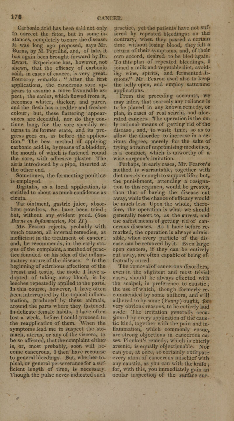 176 ER. Carbonic acid has been said not only to correct the fetor, but in some in- stances, completely to cure the disease. ft was long ago proposed, says Mr. Burns, by M. Peyrilhe, and, of late, it has again been brought forward by Dr. Ewart. Experience has, however, not shewn, that the efficacy of carbonic acid, in cases of cancer, is very great. Fourcroy remarks :  After the first applications, the cancerous sore ap- pears to assume a more favourable as- pect ; the sanies, which flowed from it, becomes whiter, tliickcr, and purer, and the flesh has a redder and fresher colour; but, these flattering appear- ances are deceitful, nor do they con- tinue long, for the sore speedily re- turns to its former state, and its pro- gress goes on, as before the applica- tion. The best method of applying carbonic acid is, by means of a bladder, the mouth of which is fastened round the sore, with adhesive plaster. The air is introduced by a pipe, inserted at the other end. Sometimes, the fermenting poultice is employed. Digitalis, as a local application, is entitled to about as much confidence as cicuta. Tar ointment, gastric juice, absor- bent powders, &c. have been tried; but, without any evident good. (See Hums on Inflammation, Vol. II) Mr. Fearon rejects, probably with much reason, all internal remedies, as inefficient in the treatment of cancer; and, he recommends, in the early sta- ges of the complaint, a method of prac- tice founded on his idea of the inflam- matory nature of the disease. '• In the beginning of scirrhous affections of the breast and testis, the mode I have a- dopted of taking away blood, is by leeches repeatedly applied to the parts. In this course, however, I have often been interrupted by the topical inflam- mation, produced by these animals, around the parts where they fastened. In delicate female habits, I have often lost a week, before I could proceed to the reapplication of them. When the symptoms lead me to suspect the sto- mach, uterus, or any of the viscera, to be so affected, that the complaint either is, or, most probably, soon will be- come cancerous, I then have recourse to general bleedings. But, whether to- pical, or general perseverance for a suf- ficient length of time, is necessary. Though the pulse never indicated such practice, yet the patients have not suf- fered by repeated bleedings; on the contrary, when they passed a certain time without losing blood, they felt a return of their symptoms, and, of their own accord, desired to be bled again. To this plan of repeated bleedings, I joined a milk and vegetable diet, avoid- ing wine, spirits, and fermented .li- quors. Mr. Fearon used also to keep the belly open, and employ saturnine applications. From the preceding accounts, we may infer, that scarcely any reliance is to be placed in any known remedy, or plan, in cases of real scirrhi, and ulce- rated cancers. The operation is the on- ly rational means of getting rid of the disease ; and, to waste time, so as to allow the disorder to increase in a se- rious degree, merely for the sake of trying a train of unpromising medicines, is a conduct, which is unworthy of a wise sui-geon's imitation. Perhaps, in early cases, Mr. Fearon's method is warrantable, together with diet merely enough to support life ; but, the punishment, attending a resigna- tion to this regimen, would be greater, than that of having the disease cut away, while the chance of efficacy would be much less. Upon the whole, there- fore, the operation is what we should generally resort to, as the surest, and the safest means of getting rid of can- cerous diseases. As I have before re- marked, the operation is always admis- sible, when every particle of the dis- ease can he removed by it. Even large open cancers, if they can be entirely cut. away, are often capable of being ef- fectually cured. The removal of cancerous disorders, even in the slightest and most trivial cases, should be always effected with the scalpel, in preference to caustic; the use of which, though formerly re- commended by some authors, and still adhered to by some {Young) ought, for* very obvious reasons, to be entirely laid aside. The irritation generally occa- s/ontd by every application of the caus- tic kind, together with the pain and in- flammation, which commonly ensue, are strong objections in cancerous ca- ses. Plunket's remedy, which is chiefly arsenic, is equally objectionable. Nor can you, at once, so certainly extirpate every atom of cancerous mischief with any caustic, as you can with the knife ; for, with this, you immediately gain an ocular inspection of the surface sur-