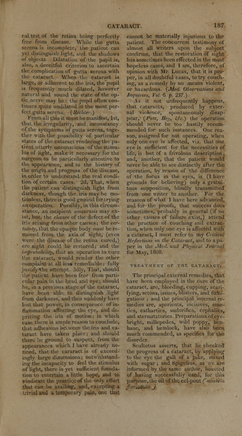 cal test of the retina being' perfectly free from disease. While the gutta Serena is incomplete, the patient can yet distinguish light, and the shadows of objects. Dilatation of the pupil is, also, a deceitful criterion to ascertain the complication of g-utta serena with the cataract. When the cataract is large, or adherent to the iris, the pupil is frequently much dilated, however natural and sound the state of the op- tic nerve may be : the pupil often con- tinues quite undilated in the most per- fect gutta serena. (liichter.) From all this it must be manifest, 1st, that the irregularity, and inconstancy of the symptoms of gutta serena, toge- ther with the possibility of particular states of the cataract rendering the pa- tient utterly unconscious of the stimu- lus of lig-ht, make it necessary for the surgeon to be particularly attentive to the appearance, and to the history of the origin and progress of the disease, in order to understand the real condi- tion of certain cases. 2d, That, when the patient can distinguish light from darkness, though the iris may be mo- tionless, there is good ground for trying an operation. Possibly, in this circum- stance, an incipient amaurosis may ex- ist, but, the chance of the defect of the iris arising from other causes; the cer- tainty, that the opaque body must be re- moved from the axis of sight, (even were the disease of the retina cured,) ere sight could be restored; and the improbability, that an operation to cure the cataract, would render the oilier complaint at all les* remediable; fully justifythe attempt. 3dly, That, should the patient have been free from parti- cular pain in the head and eye; should be, in a previous stage of the cataract, have been able to distinguish light from darkness, and then suddenly have lost that power, in consequence of in- flammation affecting the eye, and de- priving- the iris of motion; in which case there is ample reason to conclude, that adhesions between the iris and ca- taract have taken place; and should there be ground to suspect, from the appearances which 1 have already no- ticed, that the cararact is of exceed- ingly large dimensions; notwithstand- ing the incapacity to feel the stimulus of light, there is yet sufficient founda- tion to entertain a little hope, and to vindicate the practice of the only effort that can be availing, and, excepting a trivial and a temporary pain, one that cannot be materially injurious to the* patient. The concurrent testimony of almost all writers upon the subject confirms, that the restoration of sight has sometimes been effected in the most hopeless cases, and I am, therefore, of opinion with Mr. Lucas, that it is pro- per, in all doubtful cases, to try couch- ing, as a remedy by no means violent, or hazardous. {Med Observations and Inquiries, Vol. 6 p. 257.) As it not unfrequently happens, that cataracts, produced by exter- nal violence, spontaneously disap- pear,' {Pott, Hey, &c.) the operation should never be too hastily recom- mended for such instances. One rea- son, assigned for not operating, when only one eye is affected, viz. that one eye is sufficient for the necessities of life, is but of a frivolous description; and, another, that the patient would never be able to see distinctly after the operation, by reason of the difference of the focus in the eyes, is (I have grounds for believing) only a gratui- tous supposition, blindly transmitted from one writer to another. For the reasons of what I have here advanced, and for the proofs, that success does sometimes, probably in general (if no other causes of failure exist,) attend the practice of couching and extrac- tion, when only one eye is affected with a cataract, I must refer to my Critical Reflections on the Cataract, and to a pa- per in the Jifed. and Physical Journal for May, 1808. TREATMENT OF THE CATARACT. The principal external remedies, that have been employed in the cure of the cataract, are, bleeding, cupping, scari- fying, setons, issues, blisters, and fumi- gations ; and the principal internal re- medies are, aperients, incisives, eme- tics, cathartics, sudorifics, cephalics, and sternutatories. Preparations of eye- bright, millepedes, wild poppy, hen- bane, and hemlock, have also been much commended, as specifics for the disorder. Scultetus asserts, that he checked the progress of a cataract, by applying- to the eye the gall of a pike, mixed with sugar ; and Spigelius, as we are informed by the same author, boasted of having successfully used, for this purpose, the oil of the eel-pout fn f'c-Mtulis.J