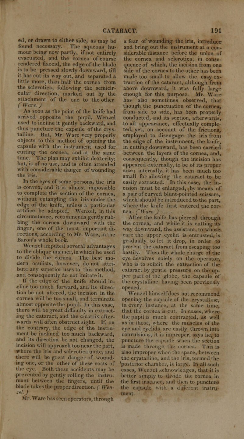 ed, or drawn to either side, as may be found necessary. The aqueous hu- mour being- now partly, if not entirely evacuated, and the cornea of course rendered flaccid, the edge of the blade is to be pressed slowly downward, till it has cut its way out, and separated a little more, than half the cornea from the sclerotica, following the semicir- cular direction, marked out by the attachment of the one to the other. CWare. J As soon as the point of the knife had arrived opposite the pupil, Wenzel used to incline it gently backward, and thus puncture the capsule of the crys- talline. But, Mr. Ware very properly objects to this method of opening the capsule with the instrument used for cutting the cornea, and at the same time. The plan may exhibit dexterity; but, is of no use, and is often attended with considerable danger of wounding the iris. In the eyes of some persons, the iris is convex, and it is almost impossible to complete the section of the cornea, without entangling the iris under the edge of the knife, unless a particular artifice be adopted. Wenzel, in this circumstance, recommends gently rub- bing the cornea downward with the finger; one of the most important di- rections, according to Air. Ware, in the Baron's whole book. Wenzel imputed several advantages to the oblique manner, in which he used to divide the cornea. The best mo- dern oculists, however, do not attri- bute any superior uses to this method, and consequently do not imitate it. If the edge of the knife should in- cline too much forward, and its direc- tion be not altered, the incision in the cornea will be too small, and terminate almost opposite the pupil. In this case, there will be great difficulty in extract- ing- the cataract, and the cicatrix after- wards will often obstruct sight. If, on the contrary, the edge of the instru- ment be inclined too much backward, and its direction be not changed, the incision will approach too near the part, where the iris and sclerotica unite, and there will be great danger of wound- ing one, or the other of these coats of tin- eye. Hoth these accidents may be prevented by gently rolling the ins'tru- ineiii between the lingers, until the blade takes the proper direction. (Wen- zel.J Mr Ware has seen operators, through a fear of wounding the iris, introduce and bring out the instrument at a con- siderable distance before the union of the cornea and sclerotica; in conse- quence of which, the incision from one side of the cornea to the other has been made too small to allow the easy ex- traction of the cataract, although from above downward, it was fully large enough for this purpose. Mr. Ware has also sometimes observed, that though the punctuation of the cornea, from side to side, has been properly conducted, and its section, afterwards, to all appearance, effectually comple- ted, yet, on account of the frictions, employed to disengage the iris fron.i the edge of the instrument, the knife, in cutting downward, has been carried between the layers of the cornea, and, consequently, though the incision has appeared externally, to be of its proper size; internally, it has been much too small for allowing the cataract to be easily extracted. In this case, the in- cision must be enlarged, by means of a pair of curved blunt-pointed scissars, which should be introduced to the part, where the knife first entered the cor- nea. C Ware. J After the knife has pierced through the cornea, and while it is cutting its way downward, the assistant, to wiiose care the upper eyelid is entrusted, is gradually to let it drop, in order to prevent the cataract from escaping- too hastily. Then the whole charge of the eye devolves solely on the operator, who is to solicit the extraction of the cataract by gentle pressure on the up- per part of tlte globe, the capsule of the crystalline having been previously opened. Wenzel himself does not recommend opening the capsule of the crystalline, in every instance, at the same time, that the cornea is cut. In cases, where the pupil is much contracted, as well as in those, where the muscles of the eye and eyelids are easily thrown into convulsions, it is improper, says he, to puncture the capsule when the section is made through the cornea. This is also improper when the space, between tlie crystalline, and the iris, termed the 'posterior c ham Ik r, is large. In all such cases, Wenzel acknowledges, that it is better simply to divide the cornea in the first instance, and then to puncture the capsule with a diiierciit instru- ment.