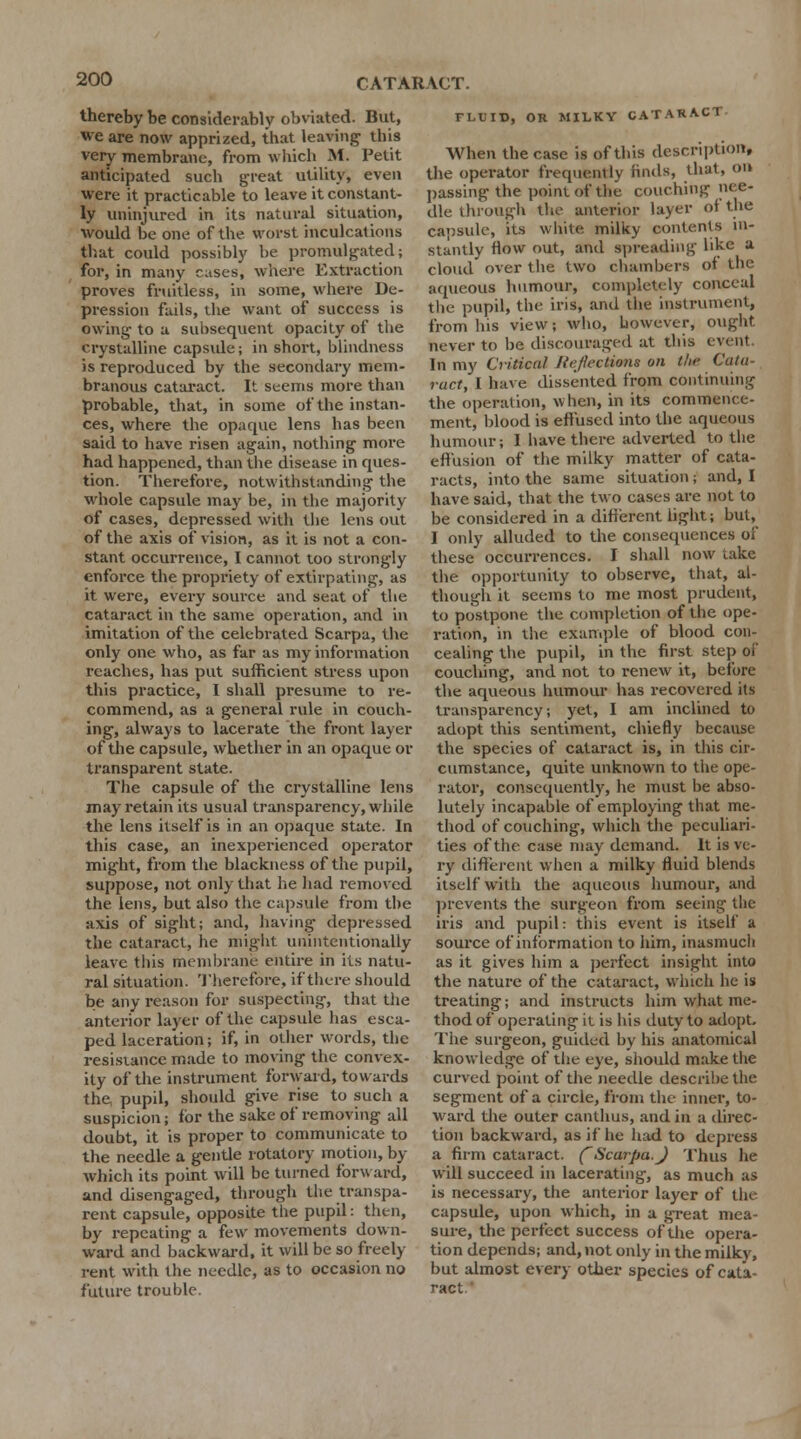 thereby be considerably obviated. But, we are now apprized, that leaving this very membrane, from which M. Petit anticipated such great utility, even were it practicable to leave it constant- ly uninjured in its natural situation, would be one of the worst inculcations that could possibly be promulgated; for, in many cases, where Extraction proves fruitless, in some, where De- pression fails, the want of success is owing to a subsequent opacity of the crystalline capsule; in short, blindness is reproduced by the secondary mem- branous cataract. It seems more than probable, that, in some of the instan- ces, where the opaque lens has been said to have risen again, nothing more had happened, than the disease in ques- tion. Therefore, notwithstanding the whole capsule may be, in the majority of cases, depressed with the lens out of the axis of vision, as it is not a con- stant occurrence, I cannot too strongly enforce the propriety of extirpating, as it were, every source and seat of the cataract in the same operation, and in imitation of the celebrated Scarpa, the only one who, as far as my information reaches, has put sufficient stress upon this practice, I shall presume to re- commend, as a general rule in couch- ing, always to lacerate the front layer of the capsule, whether in an opaque or transparent state. The capsule of the crystalline lens may retain its usual transparency, while the lens itself is in an opaque state. In this case, an inexperienced operator might, from the blackness of the pupil, suppose, not only that he had removed the lens, but also the capsule from the axis of sight; and, having depressed the cataract, he might unintentionally leave this membrane entire in its natu- ral situation. Therefore, if there should be any reason for suspecting, that the anterior layer of the capsule has esca- ped laceration; if, in other words, the resistance made to moving the convex- ity of the instrument forward, towards the pupil, should give rise to such a suspicion; for the sake of removing all doubt, it is proper to communicate to the needle a gentle rotatory motion, by which its point will be turned forward, and disengaged, through the transpa- rent capsule, opposite the pupil: then, by repeating a few movements down- ward and backward, it will be so freely rent with the needle, as to occasion no future trouble. FLUID, OR MILKY CATARACT When the case is of this description, the operator frequently finds, that, on passing the point of the couching nee- dle through the anterior layer <>< the capsule, its white milky contents in- stantly flow out, and spreading like a cloud' over the two chambers of the aqueous humour, completely conceal the pupil, the iris, and the instrument, from his view; who, however, ought never to be discouraged at this event In my Critical Reflections on the Cata- ract, I have dissented from continuing the operation, when, in its commence- ment, blood is effused into the aqueous humour; I have there adverted to the effusion of the milky matter of cata- racts, into the same situation ; and, I have said, that the two cases are not to be considered in a different light; but, I only alluded to the consequences of these occurrences. I shall now uike the opportunity to observe, that, al- though it seems to me most prudent, to postpone the completion of the ope- ration, in the example of blood con- cealing the pupil, in the first step of couching, and not to renew it, before the aqueous humour has recovered its transparency; yet, I am inclined to adopt this sentiment, chiefly because the species of cataract is, in this cir- cumstance, quite unknown to the ope- rator, consequently, he must be abso- lutely incapable of employing that me- thod of couching, which the peculiari- ties of the case may demand. It is ve- ry different when a milky fluid blends itself with the aqueous humour, and prevents the surgeon from seeing- the iris and pupil: this event is itself a source of information to him, inasmuch as it gives him a perfect insight into the nature of the cataract, which he is treating; and instructs him what me- thod of operating it is his duty to adopt. The surgeon, guided by his anatomical knowledge of the eye, should make the curved point of the needle descrihe the segment of a circle, from the inner, to- ward the outer canthus, and in a direc- tion backward, as if he had to depress a firm cataract. (Scarpa.J Thus he will succeed in lacerating, as much as is necessary, the anterior layer of the capsule, upon which, in a great mea- sure, the perfect success of the opera- tion depends; and, not only in the milky, but almost every other species of cata- ract