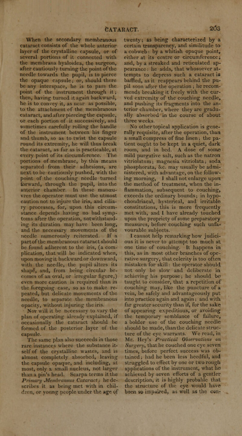 When the secondary membranous cataract consists of the whole anterior layer of the crystalline capsule, or of several portions of it connected with the membrana hyaloidea, the surgeon, after cautiously turning- the point of the needle towards the pupil, is to pierce the opaque capsule; or, should there be any interspace, he is to pass the point of the instrument through it; then, having- turned it again backward, he is to convey it, as near as possible, to the attachment of the membranous cataract, and after piercing the capside, or each portion of it successively, and sometimes carefully rolling the handle of the instrument between his finger and thumb, so as to twist the capsule round its extremity, he will thus break the cataract, as far as is practicable, at every point of its circumference. The portions of membrane, by this means separated from their adhesions, are next to be cautiously pushed, with the point of the couching needle turned forward, through the pupil, into the anterior chamber. In these manoeu- vres the operator must use the utmost caution not to injure the iris, and cilia- ry processes, for, upon this circum- stance depends having no bad symp- toms after the operation, notwithstand- ing its duration may have been long, and the necessary movements of the needle numerously reiterated. If a partofthe membranous cataract should be found adherent to the iris, (a com- plication, that will be indicated when, upon moving it backward or downward, with the needle, the pupil alters its shape, and, from being circular be- comes of an oval, or irregular figure,) even more caution is required than in the foregoing case, so as to make re- peated, but delicate movements of the needle, to separate the membranous opacity, without injuring the iris. Nor will it be necessary to vary the plan of operating already explained, if occasionally the cataract should be formed of the posterior layer of the capsule. The same plan also succeeds in those rare instances where the substance it- self of the crystalline wastes, and is almost completely absorbed, leaving the capsule opaque, and including, at most, only a small nucleus, not larger than a pin's head. Scarpa terms it the Primary Membranous Cataract/ he de- scribes it as being met with in chil- dren, or young people under the age of twenty; as being characterized by a certain transparency, and similitude to a cobweb: by a whitish opaque point, either at its centre or circumference; and, by a streaked and reticulated ap- pearance : he adds, that whosoever at- tempts to depress such a cataract is baffled, as it reappears behind the pu- pil soon after the operation ; he recom- mends breaking it freely with the cur- ved extremity of the couching needle, ami pushing its fragments into the an- terior chamber, where they are gradu- ally absorbed in the course of about three weeks. No other topical application is gene- rally requisite, after the operation, than a small compress of fine linen; the pa- tient ought to be kept in a quiet, dark room, and in bed. A dose of some mild purgative salt, such as the natron vitriolatum; magnesia vitriolata; soda phosphorata, &.c. may usually be admi- nistered, with advantage, on the follow- ing morning, I shall not enlarge upon the method of treatment, when the in- flammation, subsequent to couching, exceeds the ordinary bounds; in hypo- chondriacal, hysterical, and irritable constitutions, this is more frequently met with, and I have already touched upon the propriety of some preparatory measures, before couching such unfa- vourable subjects. I cannot help remarking how judici- ous it is never to attempt too much at one time of couching. It happens in this, as in most other branches of ope- rative surgery, that celerity is too often mistaken for skill: the operator should not only be slow and deliberate in achieving his purpose; he should bo taught to consider, that a repetition of couching may, like the puncture of a vein, be safely and advantageously put into practice again and again; and with far greater security than if, for the sake of appearing expeditious, or avoiding the temporary semblance of failure, a bolder use of the couching needle should be made, than the delicate struc- ture of the eye warrants. We read, in Mr. Ilev's Practical Observations on Surgery, that he couched one eye seven times, before perfect success was ob- tained; had he been less heedful, and struggled to effect by one or two rough applications of the instrument, what he achieved by seven efforts of a gentler description, it is highly probable that the structure of the eye would have been so impaired] as well as the can-