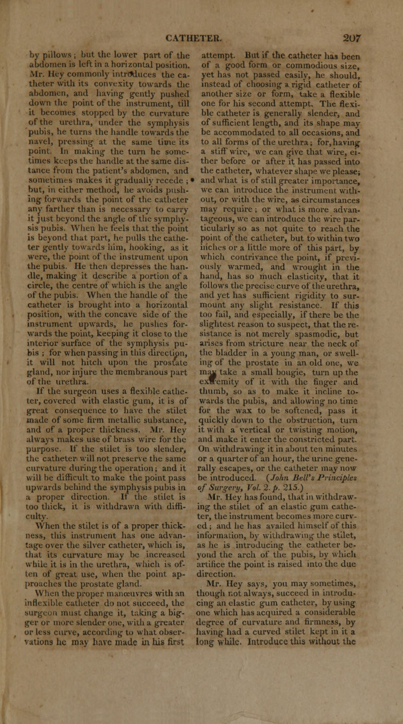 by pillows j but the lower part of the abdomen is left in a horizontal position. Mr. Hey commonly introduces the ca- theter with its convexity towards the abdomen, and having gently pushed down the point of the instrument, till it becomes stopped by the curvature of the urethra, under the symphysis pubis, he turns the handle towards the navel, pressing at the same time its point. In making the turn he some- times keeps the handle at the same dis- tance from the patient's abdomen, and sometimes makes it gradually recede ; • but, in either method, he avoids push- ing forwards the point of the catheter any farther than is necessary to carry it just beyond the angle of the symphy- sis pubis. When he feels that the point is beyond that part, he pulls the cathe- ter gently towards him, hooking, as it were, the point of the instrument upon the pubis. He then depresses the han- dle, making it describe a portion of a circle, the centre of which is the angle of the pubis. When the handle of the catheter is brought into a horizontal position, with the concave side of the instrument upwards, he pushes for- wards the point, keeping it close to the interior surface of the symphysis pu- bis ; for when passing in this direction, it will not hitch upon the prostate gland, nor injure the membranous part of the urethra. If the surgeon uses a flexible cathe- ter, covered with elastic gum, it is of great consequence to have the stilet made of some firm metallic substance, and of a proper thickness. Air. Hey always makes use of brass wire for the purpose. If the stilet is too slender, the catheter will not preserve the same curvature during the operation; and it will be difficult to make the point pass upwards behind the symphysis pubis in a proper direction. If the stilet is too thick, it is withdrawn with diffi- culty. When the stilet is of a proper thick- ness, this instrument has one advan- tage over the silver catheter, which is, that its curvature may be increased while it is in the urethra, which is of- ten of great use, when the point ap- proaches the prostate gland. When the proper manoeuvres with an inflexible catheter do not succeed, the surgeon must change it, taking a big- ger or more slender one, with a greater or less curve, according to what obser- vations he may have made in his first attempt. But if the catheter has been of a good form or commodious size, yet has not passed easily, he should, instead of choosing a rigid catheter of another size or form, take a flexible one for his second attempt. The flexi- ble catheter is generally slender, and of sufficient length, and its shape may be accommodated to all occasions, and to all forms of the urethra; for,having a stiff* wire, we can give that wire, ei- ther before or after it has passed into the catheter, whatever shape we please; and what is of still greater importance, we can introduce the instrument with- out, or with the wire, as circumstances may require; or what is more advan- tageous, we can introduce the wire par- ticularly so as not quite to reach the point of the catheter, but to within two inches or a little more of this part, by which contrivance the point, if previ- ously warmed, and wrought in the hand, has so much elasticity, that it follows the precise curve of the urethra, and yet has sufficient rigidity to sur- mount any slight resistance. If this too fail, and especially, if there be the slightest reason to suspect, that the re- sistance is not merely spasmodic, but arises from stricture near the neck of the bladder in a young man, or swell- ing of the prostate in an old one, we maw take a small bougie, turn up the exffemity of it with the finger and thumb, so as to make it incline to- wards the pubis, and allowing- no time for the wax to be softened, pass it quickly down to the obstruction, turn it with a vertical or twisting motion, and make it enter the constricted part. On withdrawing it in about ten minutes or a quarter of an hour, the urine gene- rally escapes, or the catheter may now be introduced. (John Jiell's Principles of Surgery, Vol. 2. p. 215.) .Mr. Hey has found, that in withdraw- ing the stilet of an elastic gum cathe- ter, the instrument becomes more curv- ed; and he has availed himself of this information, by withdrawing the stilet, as lie is introducing the catheter be- yond the arch of the pubis, by which artifice the point is raised into the due direction. Mr. Hey says, you may sometimes, though not always, succeed in introdu- cing an clastic gum catheter, by using one which has acquired a considerable degree of curvature and firmness, by having had a curved stilet kept in it a long while. Introduce this without the