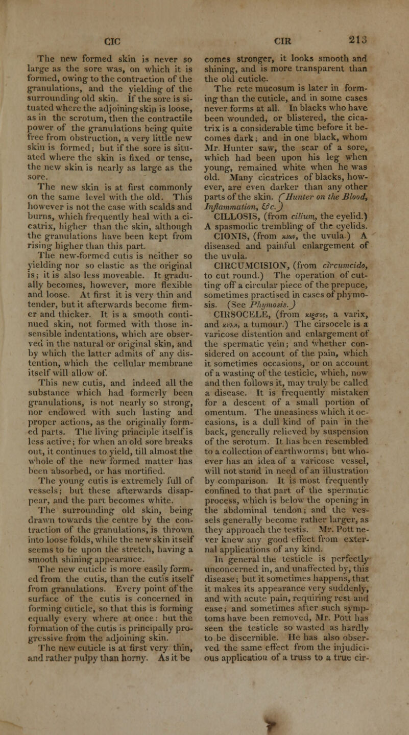 CIC The new formed skin is never so large as the sore was, on which it is formed, owing to the contraction of the granulations, and the yielding of the surrounding old skin, if the sore is si- tuated where the adjoining skin is loose, as in the scrotum, then the contractile power of the granulations being quite free from obstruction, a very little new skin is formed; but if the sore is situ- ated where the skin is fixed or tense, the new skin is nearly as large as the sore. The new skin is at first commonly on the same level with the old. This however is not the case with scalds and burns, which frequently heal with a ci- catrix, higher than the skin, although the granulations have been kept from rising higher than this part. The new-formed cutis is neither so yielding nor so elastic as the original is; it is also less moveable. It gradu- ally becomes, however, more flexible and loose. At first it is very thin and tender, but it afterwards become firm- er and thicker. It is a smooth conti- nued skin, not formed with those in- sensible indentations, which are obser- ved in the natural or original skin, and by which the latter admits of any dis- tention, which the cellular membrane itself will allow of. This new cutis, and indeed all the substance which had formerly been granulations, is not nearly so strong, nor endowed with such lasting and proper actions, as the originally form- ed parts. The living principle itself is less active; for when an old sore breaks out, it continues to yield, till almost the whole of the new formed matter has been absorbed, or has mortified. The young cutis is extremely full of vessels; but these afterwards disap- pear, and the part becomes white. The surrounding old skin, being drawn towards the centre by the con- traction of the granulations, is thrown into loose folds, while the new skin itself seems to be upon the stretch, having a smooth shining appearance. The new cuticle is more easily form- ed from the cutis, than the cutis itself from granulations. Every point of the surface of the cutis is concerned in forming cuticle, so that this is forming equally every where at once: but the formation of the cutis is principally pro- gressive from the adjoining skin. The new cuticle is at first very thin, and rather pulpy than horny. As it be CIR 213 comes stronger, it looks smooth and shining, and is more transparent than the old cuticle. The rete mucosum is later in form- ing than the cuticle, and in some cases never forms at all. In blacks who have been wounded, or blistered, the cica- trix is a considerable time before it be- comes dark; and in one black, whom Mr. Hunter saw, the scar of a sore, which had been upon his leg when young, remained white when he was old. Many cicatrices of blacks, how- ever, are even darker than any other parts of the skin. (Hunter on the Blood, Inflammation, &c.J CILLOSIS, (from cilium., the eyelid.) A spasmodic trembling of the eyelids. CIONIS, (from mav, the uvula) A diseased and painful enlargement of the uvula. CIRCUMCISION, (from circumcido, to cut round.) The operation of cut- ting off a circular piece of the prepuce, sometimes practised in cases of phymo- sis. (See I'hymosis.J CIRSOCELE, (from xigo-oc, a varix, and HUM, a tumour.) The cirsocele is a varicose distention and enlargement of the spermatic vein; and whether con- sidered on account of the pain, which it sometimes occasions, or on account of a wasting of the testicle, which, now and then follows it, may truly be called a disease. It is frequently mistaken for a descent of a small portion of omentum. The uneasiness which it oc- casions, is a dull kind of pain in the back, generally relieved by suspension of the scrotum. It has been resembled to a collection of earthworms; but who- ever has an idea of a varicose vessel, will not stand in need of an illustration by comparison. It is most frequently confined to that part of the spermatic process, which is below the opening in the abdominal tendon; and the ves- sels generally become rather larger, as they approach the testis. Mr. Pott ne- ver knew any good effect from exter- nal applications of any kind. In general the testicle is perfectly unconcerned in, and unaffected by, this disease; but it sometimes happens, that it makes its appearance very suddenly, and with acute pain, requiring rest and ease; and sometimes after such symp- toms have been removed, Mr. Pott lias seen the testicle so wasted as hardly to be discernible. He has also obser- ved the same effect from the injudici- ous application of a truss to a true cir-