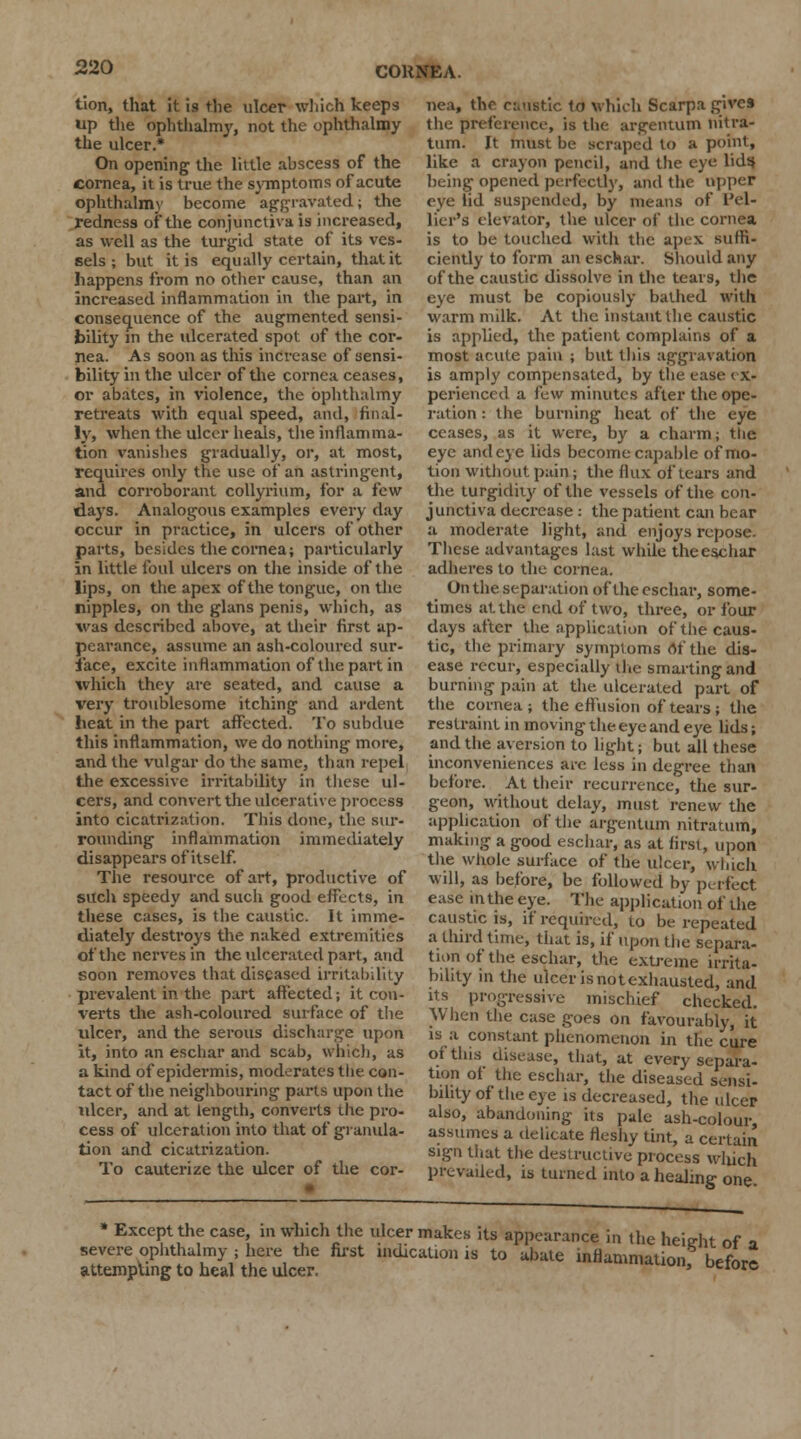 tion, that it is the ulcer which keeps up the ophthalmy, not the ophthalmy the ulcer.* On opening the little ahscess of the cornea, it is true the symptoms of acute ophthalmy become aggravated; the redness of the conjunctiva is increased, as well as the turgid state of its ves- sels ; but it is equally certain, that it happens from no other cause, than an increased inflammation in the part, in consequence of the augmented sensi- bility in the ulcerated spot of the cor- nea. As soon as this increase of sensi- bility in the ulcer of the cornea ceases, or abates, in violence, the ophthalmy retreats with equal speed, and, final- ly, when the ulcer heals, the inflamma- tion vanishes gradually, or, at most, requires only the use of an astringent, and corroborant collyrium, for a few days. Analogous examples every day occur in practice, in ulcers of other parts, besides the cornea; particularly in little foul ulcers on the inside of the lips, on the apex of the tongue, on the nipples, on the glans penis, which, as was described above, at their first ap- pearance, assume an ash-coloured sur- face, excite inflammation of the part in which they are seated, and cause a very troublesome itching and ardent beat in the part affected. To subdue this inflammation, we do nothing more, and the vulgar do the same, than repel the excessive irritability in these ul- cers, and convert the ulcerative process into cicatrization. This done, the sur- rounding inflammation immediately disappears of itself. The resource of art, productive of such speedy and such good effects, in these cases, is the caustic. It imme- diately destroys the naked extremities of the nerves in the ulcerated part, and soon removes that diseased irritability prevalent in the part affected; it con- verts the ash-coloured surface of the ulcer, and the serous discharge upon it, into an eschar and scab, which, as a kind of epidermis, moderates the con- tact of the neighbouring parts upon the ulcer, and at length, converts the pro- cess of ulceration into that of granula- tion and cicatrization. To cauterize the ulcer of the cor- nea, the cautetic lo which Scarpa gives the preference, is the argentum nitra- tum. It must be scraped to a point, like a crayon pencil, and the eye licit* being opened perfectly, and the upper eye lid suspended, by means of Pel- tier's elevator, the ulcer of the cornea is to be touched with the apex suffi- ciently to form an eschar. Should any of the caustic dissolve in the tears, the eye must be copiously bathed with warm milk. At the instant the caustic is applied, the patient complains of a most acute pain ; but this aggravation is amply compensated, by the ease ex- perienced a faw minutes after the ope- ration : the burning heat of the eye ceases, as it were, by a charm; the eye and eye lids become capable of mo- tion without pain; the flux of tears and the turgidity of the vessels of the con- junctiva decrease : the patient can bear a moderate light, and enjoys repose. These advantages last while the eschar adheres lo the cornea. On the separation of the eschar, some- times at the end of two, three, or four days after the application of the caus- tic, the primary symptoms of the dis- ease recur, especially the smarting and burning pain at the ulcerated part of the cornea; the effusion of tears ; the restraint in moving the eye and eye lids; and the aversion to light; but all these inconveniences are less in degree than before. At their recurrence, the sur- geon, without delay, must renew the application of the argentum nitratum, making a good eschar, as at first, upon the whole surface of the ulcer, which will, as before, be followed by perfect ease in the eye. The application of the caustic is, if required, to be repeated a third time, that is, if upon the separa- tion of the eschar, the extreme irrita- bility in the ulcer is not exhausted, and its progressive mischief checked. When the case goes on favourably, it is a constant phenomenon in the cure of this disease, that, at every separa- tion of the eschar, the diseased sensi- bility of the eye is decreased, the ulcer also, abandoning its pale ash-colour, assumes a delicate fleshy tint, a certain sign that the destructive process which prevailed, is turned into a healing one • Except the case, in which the ulcer makes its appearance in the heie-ht of » severe ophthalmy ; here the first indication is to abate inflammation brfnrl attempting to heal the ulcer. ' UCiorc