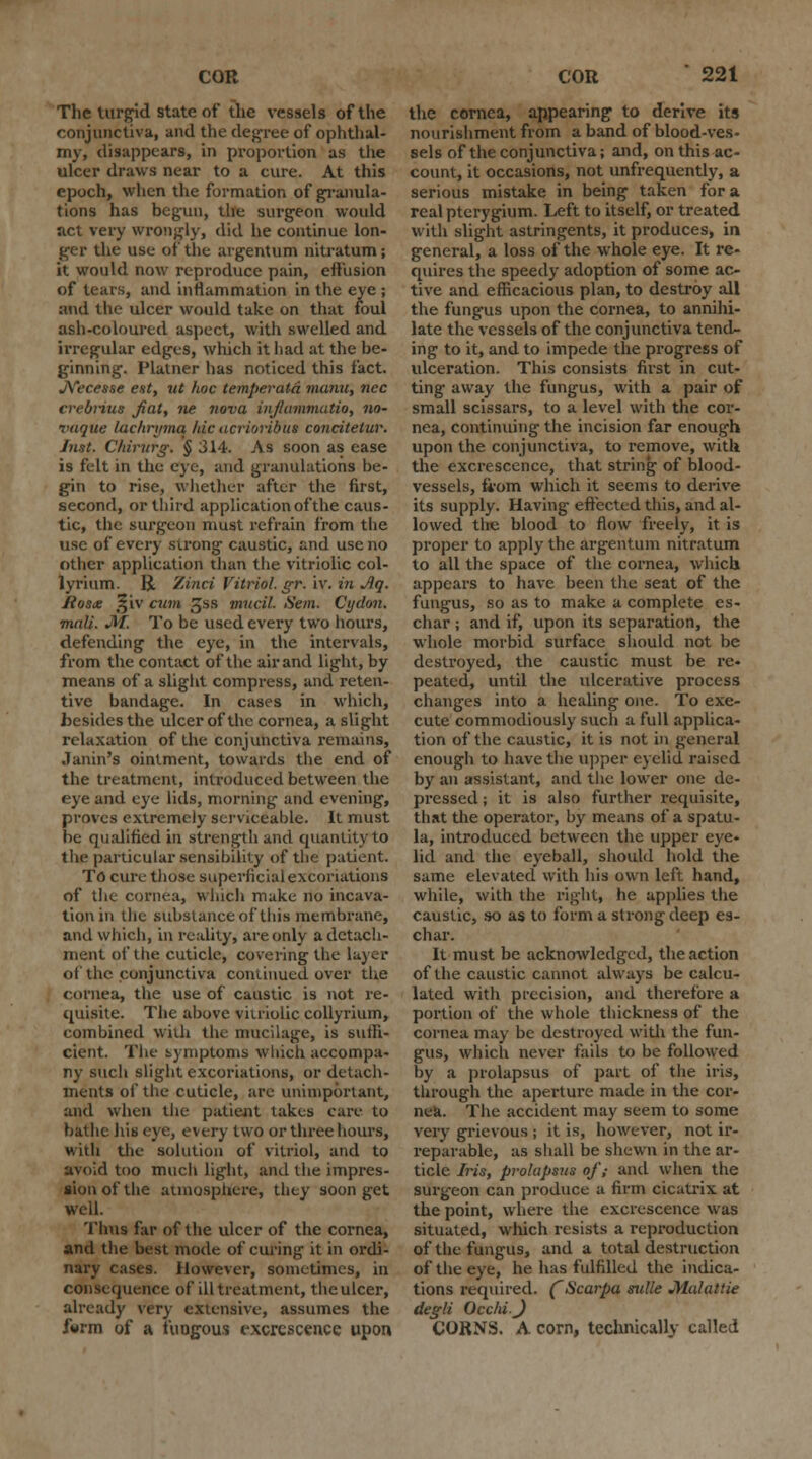 The turgid state of the vessels of the conjunctiva, and the degree of ophthal- my, disappears, in proportion as the ulcer draws near to a cure. At this epoch, when the formation of granula- tions has begun, the surgeon would act very wrongly, did he continue lon- ger the use of the argentum nitratum; it would now reproduce pain, effusion of teats, and inflammation in the eye ; and the ulcer would take on that foul ash-coloured aspect, with swelled and irregular edges, which it had at the be- ginning. Platner has noticed this fact. JYecesse est, ut hoc temperatd manu, nee crebrius fiat, ne nova inj/ammatio, no- vaque lachrymq hie acrioribiia concitetur. Just. CMrurg. § 314. As soon as ease is felt in the eye, and granulations be- gin to rise, whether after the first, second, or third application of the caus- tic, the surgeon must refrain from the use of every strong caustic, and use no other application than the vitriolic col- lyrium. R. Zinci Vitriol, gr. iv. in Jig. Jioste t!§iv cum JJss mucil. Sem. Cydon. mall. JIT. To be used every two hours, defending the eye, in the intervals, from the contact of the air and light, by means of a slight compress, and reten- tive bandage. In cases in which, besides the ulcer of the cornea, a slight relaxation of the conjunctiva remains, Janin's ointment, towards the end of the treatment, introduced between the eye and eye lids, morning and evening, proves extremely serviceable. It must be qualified in strength and quantity to the particular sensibility of the patient. TO cure those superficial excoriations of tlie cornea, winch make no incava- tion in the substance of tiiis membrane, and which, in reality, are only a detach- ment of the cuticle, covering the layer of the conjunctiva continued over the cornea, the use of caustic is not re- quisite. The above vitriolic collyrium, combined with the mucilage, is suffi- cient. The symptoms which accompa- ny such slight excoriations, or detach- ments of the cuticle, are unimportant, and when the patient takes care to bathe his eye, every two or three hours, with the solution of vitriol, and to avoid too much light, and the impres- sion of the atmosphere, they soon get well. Thus far of the ulcer of the cornea, and the best mode of curing it in ordi- nary cases. However, sometimes, in consequence of ill treatment, theulcer, already very extensive, assumes the form of a fungous excrescence upon the cornea, appearing to derive its nourishment from a band of blood-ves- sels of the conjunctiva; and, on this ac- count, it occasions, not unfrequently, a serious mistake in being taken for a real pterygium. Left to itself, or treated with slight astringents, it produces, in general, a loss of the whole eye. It re- quires the speedy adoption of some ac- tive and efficacious plan, to destroy all the fungus upon the cornea, to annihi- late the vessels of the conjunctiva tend- ing to it, and to impede the progress of ulceration. This consists first in cut- ting away the fungus, with a pair of small scissars, to a level with the cor- nea, continuing the incision far enough upon the conjunctiva, to remove, with the excrescence, that string of blood- vessels, from which it seems to derive its supply. Having effected this, and al- lowed the blood to flow freely, it is proper to apply the argentum nitratum to all the space of the cornea, which appears to have been the seat of the fungus, so as to make a complete es- char ; and if, upon its separation, the whole morbid surface should not be destroyed, the caustic must be re- peated, until the ulcerative process changes into a healing one. To exe- cute commodiously such a full applica- tion of the caustic, it is not in general enough to have the upper eyelid raised by an assistant, and the lower one de- pressed ; it is also further requisite, that the operator, by means of a spatu- la, introduced between the upper eye- lid and the eyeball, should hold the same elevated with his own left hand, while, with the right, he applies the caustic, so as to form a strong deep es- char. It must be acknowledged, the action of the caustic cannot always be calcu- lated with precision, and therefore a portion of the whole thickness of the cornea may be destroyed with the fun- gus, which never fails to be followed by a prolapsus of part of the iris, through the aperture made in the cor- nea. The accident may seem to some very grievous ; it is, however, not ir- reparable, as shall be shewn in the ar- ticle Iris, prolapsus of,- and when the surgeon can produce a firm cicatrix at the point, where the excrescence was situated, which resists a reproduction of the fungus, and a total destruction of the eye, he has fulfilled the indica- tions required. (Scarpa mile Malattie degli Occhi.J CORNS. A corn, technically called