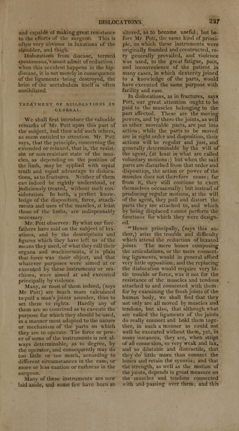 and capable of making great resistance to the efforts of the surgeon. This is often very obvious in luxations of the shoulder, and thigh. Dislocations from disease, termed spontaneous, cannot admit of reduction: when this accident happens in the hip- disease, it is not merely in consequence of the ligaments being destroyed, the brim of the acetabulum itself is often annihilated. TREATMENT OF DISLOCATIONS IN GENERAL. We shall first introduce the valuable remarks of Mr. Pott upon this part of the subject, and then add such others, as seem entitled to attention. Mr. Pott says, that the principle, concerning the extended or relaxed, that is, the resist- ant or non-resistant state of the mus- cles, as depending on the position of the limb, may be applied with equal truth and equal advantage to disloca- tions, as to fractures. Neither of them can indeed be rightly understood, or judiciously treated, without such con- sideration. In both, a perfect know- ledge of the disposition, force, attach- ments and uses of the muscles, at least those of the limbs, are indispensably necessary. Mr. Pott observes: By what our fore- fathers have said on the subject of lux- ations, and by the descriptions and figures which they have left us of the menus they used, of what they call their organa and machinemata, it is plain that force was their object, and that whatever purposes were aimed at or executed by these instruments or ma- chines, were aimed at and executed principally by violence. Many, or most of them indeed, (says Mr. Pott) are much more calculated to pull a man's joints asunder, than to set them to rights. Hardly any of them are so contrived as to execute the purpose for which they should be used, in a manner most adapted to the nature or mechanism of the parts on which they are to operate. The force or pow- er of some of the instruments is not al- ways determinable, as to degree, by the operator, and consequently may do too little or too much, according to different circumstances in the case, or more or less caution or rashness in the surgeon. Many of these instruments are now laid aside, and some few have been so altered, as to become useful; but be- fore Mr. Pott, the same kind of princi- ple, on which these instruments were originally founded and constructed, ve- ry generally prevailed, and violence was used, to the great fatigue, pain, and inconvenience of the patient in many cases, in which dexterity joined to a knowledge of the parts, would have executed the same purpose with facility and ease. In dislocations, as in fractures, says Pott, our great attention ought to be paid to the muscles belonging to the part affected. These are the moving powers, and by these the joints, as well as other moveable parts, are put into action; while the parts to be moved are in right order and disposition, their actions will be regular and just, and generally determinable by the will of the agent, (at least in what are called voluntary motions;) but when the said parts are disturbed from that order and disposition, the action or power of the muscles does not therefore cease; far from it, they still continue to exert themselves occasionally; but instead of producing regular motions, at the will of the agent, they pull and distort the parts they are attached to, and which by being displaced cannot perform the functions for which they were design- ed. Hence principally, (says this au- thor,) arise the trouble and difficulty which attend the reduction of luxated joints. The mere bones composing the articulations, or the mere connect- ing ligaments, would in general afford very little opposition ; and the replacing the dislocation would require very lit- tle trouble or force, was it not for the resistance of the muscles and tendons attached to and connected with them: for by examining the fresh joints of the human body, we shall find that they not only are all moved by muscles and tendons, but also, that although what arc called the ligaments of the joints do really connect and hold them toge- ther, in such a manner as could not well be executed without them, yet, in many instances, they are, when stript of all connexion, so very weak and lax, and so dilatable and distractile, that they do1 little more than connect the bones and retain the synovia; and that the strength, as well as the motion of the joints, depends in great measure on the muscles and tendons connected with and passing over them; and this