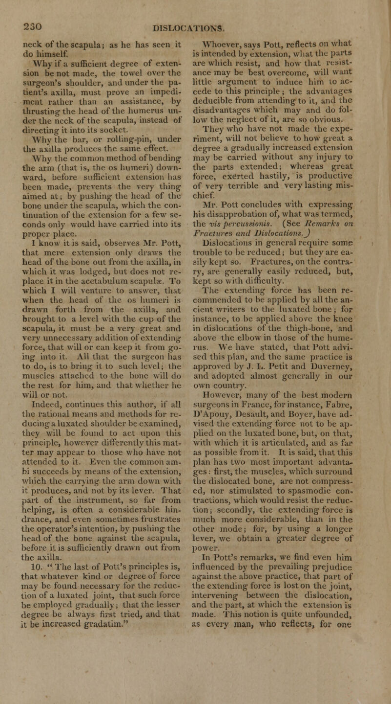 neck of the scapula j as he has seen it do himself. Why if a sufficient degree of exten- sion be not made, the towel over the surgeon's shoulder, and under the pa- tient's axilla, must prove an impedi- ment rather than an assistance, by thrusting the head of the humerus un- der the neck of the scapula, instead of directing it into its socket. Why the bar, or rolling-pin, under the axilla produces the same effect. Why the common method of bending the arm (that is, the os humeri) down- ward, before sufficient extension lias been made, prevents the very thing aimed at; by pushing the head of the bone under the scapula, which the con- tinuation of the extension for a few se- conds only would have carried into its proper place. I know it is said, observes Mr. Pott, that mere extension only draws the head of the bone out from the axilla, in which it was lodged, but does not re- place it in the acetabulum scapulae. To which I will venture to answer, that when the head of the os humeri is drawn forth from the axilla, and brought to a level with the cup of the scapula, it must be a very great and very unnecessary addition of extending force, that will or can keep it from go- ing into it. All that the surgeon has to do, is to bring- it to such level; the muscles attached to the bone will do the rest for him, and that whether he will or not. Indeed, continues this author, if all the rational means and methods for re- ducing a luxated shoulder be examined, they will be found to act upon this principle, however differently this mat- ter may appear to those who have not attended to it. Even the common am- bi succeeds by means of the extension, which the carrying the arm down with it produces, and not by its lever. That part of the instrument, so far from helping, is often a considerable hin- drance, and even sometimes frustrates the operator's intention, by pushing the head of the bone against the scapula, before it is sufficiently drawn out from the axilla. 10.  The last of Pott's principles is, that whatever kind or degree of force may be found necessary for the reduc- tion of a luxated joint, that such force be employed gradually; that the lesser degree be always first tried, and that it be increased gradatim. Whoever, says Pott, reflects on what is intended by extension, what the parts are which resist, and how that resist- ance may be best overcome, will want little argument to induce him to ac- cede to this principle ; the advantages deducible from attending to it, and the disadvantages which may and do fol- low the neglect of it, are so obvious. They who have not made the expe- riment, will not believe to how great a degree a gradually increased extension may be carried without any injury to the parts extended; whereas great force, exerted hastily, is productive of very terrible and very lasting mis- chief. Mr. Pott concludes with expressing his disapprobation of, what was termed, the vis percussionis. (See Remarks on Fractures unci Dislocations.J Dislocations in general require some trouble to be reduced; but they are ea- sily kept so. Fractures, on the contra- ry, arc- generally easily reduced, but, kept so with difficulty. The extending force has been re- commended to be applied by all the an- cient writers to the luxated bone ; for instance, to be applied above the knee in dislocations of the thigh-bone, and above the elbow in those of the hume- rus. We have stated, that Pott advi- sed this plan, and the same practice is approved by J. L. Petit and Duverney, and adopted almost generally in our own country. However, many of the best modern surgeons in France, for instance, Fabre, D'Apouy, Desault, and Boyer, have ad- vised the extending force not to be ap- plied on the luxated bone, but, on that, with which it is articulated, and as far as possible from it. It is said, that this plan has two most important advanta- ges : first, the muscles, which surround the dislocated bone, are not compress- ed, nor stimulated to spasmodic con- tractions, which would resist the reduc- tion ; secondly, the extending force is much more considerable, titan in the other mode; for, by using a longer lever, we obtain a greater degree of power. In Pott's remarks, we find even him influenced by the prevailing prejudice against the above practice, that part of the extending force is lost on the joint, intervening between the dislocation, and the part, at which the extension is made. This notion is quite unfounded, as every man, who reflects, for one