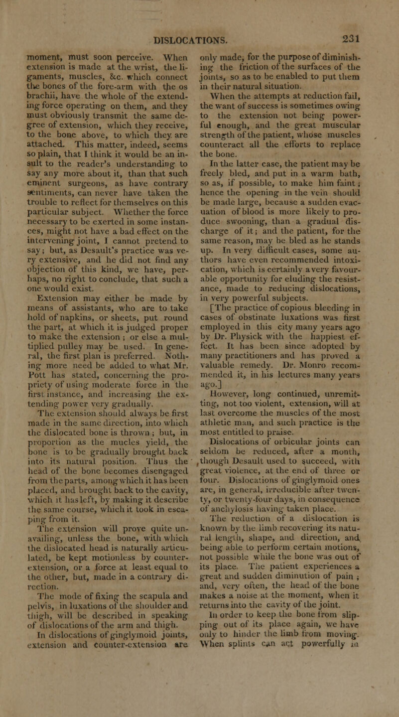 moment, must soon perceive. When extension is made at the wrist, the li- gaments, muscles, &c. which connect the bones of the fore-arm with the os brachii, have the whole of the extend- ing force operating on them, and they must obviously transmit the same de- gree of extension, which they receive, to the bone above, to which they are attached. This matter, indeed, seems so plain, that I think it would be an in- sult to the reader's understanding to say any more about it, than that such eminent surgeons, as have contrary sentiments, can never have taken the trouble to reflect for themselves on this particular subject. Whether the force necessary to be exerted in some instan- ces, might not have a bad effect on the intervening joint, I cannot pretend to say; but, as Desault's practice was ve- ry extensive, and he did not find any objection of this kind, we have, per- haps, no right to conclude, that such a one would exist. Extension may either be made by means of assistants, who are to take hold of napkins, or sheets, put round the part, at which it is judged proper to make the extension ; or else a mul- tiplied pulley may be used. In gene- ral, the first plan is preferred. Noth- ing more need be added to what Mr. Fott has stated, concerning the pro- priety of using moderate force in the first instance, and increasing the ex- tending power very gradually. The extension should always be first made in the same direction, into which the dislocated bone is thrown ; but, in proportion as the mucles yield, the bone is to be gradually brought back into its natural position. Tims the head of the bone becomes diseng-aged from the parts, among which it has been placed, and brought back to the cavity, which it has left, by making it describe the same course, which it took in esca- ping from it. The extension will prove quite un- availing, unless the bone, with which the dislocated head is naturally articu- lated, be kept motionless by counter* extension, or a force at least equal to the other, but, made in a contrary di- rection. The mode of fixing the scapula and pelvis, in luxations of the shoulder and thigh, will be described in speaking of dislocations of the arm and thigh. In dislocations of ginglymoid joints, extension and counter-extension are. only made, for the purpose of diminish- ing the friction of the surfaces of the joints, so as to be enabled to put them in their natural situation. When the attempts at reduction fail, the want of success is sometimes owing to the extension not being power- ful enough, and the great muscular strength of the patient, whose muscles counteract all the efforts to replace the bone. In tlie latter case, the patient may be freely bled, and put in a warm bath, so as, if possible, to make him faint; hence the opening in the vein should be made large, because a sudden evac- uation of blood is more likely to pro- duce swooning, than a gradual dis- charge of it; and the patient, for the same reason, may be bled as he stands up. In very difficult cases, some au- thors have even recommended intoxi- cation, which is certainly a very favour- able opportunity for eluding the resist- ance, made to reducing dislocations, in very powerful subjects. [The practice of copious bleeding in cases of obstinate luxations was first employed in this city many years ago by Dr. Physick with the happiest ef- fect. It has been since adopted by many practitioners and has proved a valuable remedy. Dr. Monro recom- mended it, in his lectures many years ago.] However, long continued, unremit- ting-, not too violent, extension, will at last overcome the muscles of the most athletic man, and such practice is the most entitled to praise. Dislocations of orbicular joints can seldom be reduced, after a month, , though Desauit used to succeed, with great violence, at the end of three or four. Dislocations of ginglymoid ones are, in general, irreducible after twen- ty, or twenty-four days, in consequence of anchylosis having taken place. The reduction of a dislocation is known by the limb recovering its natu- ral Length, shape, and direction, and being able to perform certain motions, not possible while the bone was out of its place, Tlie patient experiences a great and sudden diminution of pain ; and, very often, the head of the bone makes a noise at the moment, when it returns into the cavity of the joint. In order to keep the bone from slip- ping out of its place again, we have only to hinder the limb from moving. When splints c«in act powerfully in