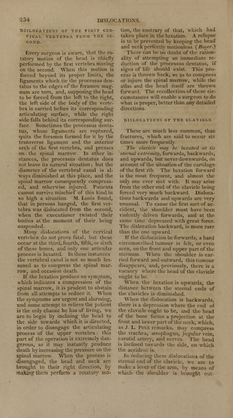 DISLOCATIONS Or THE FIRST CER- VICAL VERTEBRA FROM THE SE- COND. Every surgeon is aware, lb at the ro- tatory motion of the head is chiefly performed by the first vertebra moving on the second. When this motion is forced beyond its proper limits, the ligaments which tie the processus den- tatus to the edges of the foramen mag- num are torn, and, supposing the head to be forced from the left to the right, the left side of the body of the verte- bra is carried before its corresponding articulating surface, while the right side falls behind its corresponding sur- face. Sometimes the processus denta- tus, whose ligaments arc ruptured, quits the foramen formed for it by the transverse ligament and the anterior arch of the first vertebra, and presses on the spinal marrow. In other in- stances, the processus dentatus does not leave its natural situation ; but the diameter of the vertebral canal is al- ways diminished at this place, and the spinal marrow consequently compress- ed, and otherwise injured. Patients cannot survive mischief of this kind in so high a situation. M. Louis found, that in persons hanged, the first ver- tebra was dislocated from the second, when the executioner twisted their bodies at the moment of their being suspended. Many dislocations of the cervical vertebrae do not prove fatal; but these occur at the third, fourth, fifth, or sixth of these bones, and only one articular process is luxated. In these instances the vertebral canal is not so much les- sened as to compress the spinal mar- row, and occasion death. If the luxation produce no symptom, which indicates a compression of the spinal marrow, it is prudent to abstain from all attempts to reduce it. When the symptoms are urgent and alarming, and some attempt to relieve the patient is the only chance he has of living, we are to begin by inclining the head to the side towards which it is directed, in order to disengage the articulating process of the upper vertebra : this part of the operation is extremely dan- gerous, as it may instantly produce death by increasing the pressure on the spinal marrow. When the process is disengaged, the head and neck are brought to their right direction, by making them perform a rotatory mo- tion, the contrary of that, which had taken place in the luxation. A relapse is to be prevented by keeping the head and neck perfectly motionless. (Jioyer.) There can be no doubt of the ration- ality of attempting an immediate re- duction of the processus dentatus, it' signs of life should exist. This pro- cess is thrown back, so as to compress or injure the spinal marrow, while the atlas and the head itself are thrown forward. The recollection of these cir- cumstances will enable a surgeon to do what is proper, better than any detailed directions. DISLOCATIONS OF THE CLAVICLE. These are much less common, than fractures, which are said to occur six times more frequently. The clavicle mat/ be luxated at its sternal extremity, forwards, backwards, and upwards, but never downwards, on account of the situation of the cartilage of the first rib. The luxation forward is the most frequent, and almost the only one ever met with. It may arise from the other end of the clavicle being forced very much backward. Disloca- tions backwards and upwards are very unusual. To cause the first sort of ac- cident, tlie shoulder must have been violently driven forwards, and at the same time depressed with great force. The dislocation backward, is more rare than the one upward. If the dislocation be forwards, a hard circumscribed tumour is felt, or even seen, on the front and upper part of the sternum. When the shoulder is car- ried forward and outward, this tumour disappears, and, previously, there is a vacancy where the head of the clavicle ought to be. When the luxation is upwards, the distance between the sternal ends of the clavicles is diminished. When the dislocation is backwards, there is a depression where the end of the clavicle ought to be, and the head of the bone forms a projection at the front and lower part of the neck, which, as J. L. Petit remarks, may compress the trachea, oesophagus, jugular vein, carotid artery, and nerves. The head is inclined towards the side, on which the accident is. In reducing these dislocations of the sternal end of the clavicle, we are to make a lever of the arm, by means of which the shoulder is brought out-