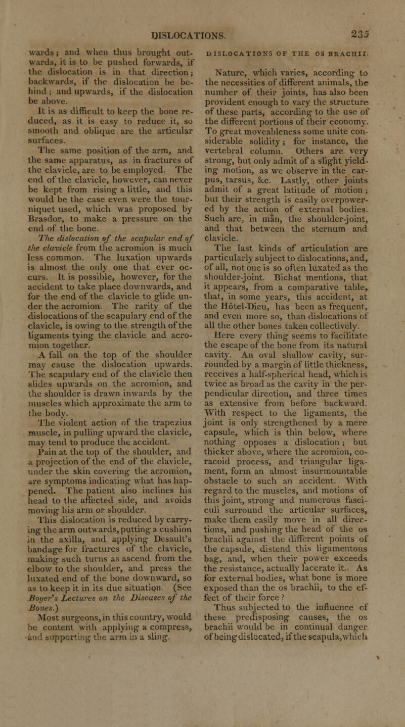 wards; and when thus brought out- wards, it is to be pushed forwards, if the dislocation is in that direction; backwards, if the dislocation be be- hind ; and upwards, if the dislocation be above. It is as difficult to keep the bone re- duced, as it is easy to reduce it, so smooth and oblique are the articular surfaces. The same position of the arm, and the same apparatus, as in fractures of the clavicle, are to be employed. The end of the clavicle, however, can never be kept from rising a little, and this would be the case even were the tour- niquet used, which was proposed by Brasdor, to make a pressure on the end of the bone. The dislocation of the scapular end of the clavicle from the acromion is much less common. The luxation upwards is almost the only one that ever oc- curs. It is possible, however, for the accident to take place downwards, and for the end of the clavicle to glide un- der the acromion. The rarity of the dislocations of the scapulary end of the clavicle, is owing to the strength of the ligaments tying the clavicle and acro- mion together. A fall on the top of the shoulder may cause the dislocation upwards. The scapulary end of the clavicle then slides upwards on the acromion, and the shoulder is drawn inwards by the muscles which approximate the arm to the body. The violent action of the trapezius muscle, in pulling upward the clavicle, may tend to produce the accident. Pain at the top of the shoulder, and a projection of the end of the clavicle, under the skin covering the acromion, are symptoms indicating what has hap- pened. The patient also inclines his head to the affected side, and avoids moving his arm or shoulder. This dislocation is reduced by carry- ing the arm outwards, putting a cushion in the axilla, and applying Desault's bandage for fractures of the clavicle, making such turns as ascend from the elbow to the shoulder, and press the luxated end of the bone downward, so as to keep it in its due situation. (See Bayer's lectures on the Diseases of the Bones.) Most surgeons, in this country, would be content with applying a compress, -and supporting the arm in a sling. DISLOCATIONS OF THE OS BRACHII Nature, which varies, according to the necessities of different animals, the number of their joints, has also been provident enough to vary the structure of these parts, according to the use of the different portions of their economy. To great moveableness some unite con- siderable solidity; for instance, the vertebral column. Others are very strong, but only admit of a slight yield- ing motion, as we observe in the car- pus, tarsus, &c. Lastly, other joints admit of a great latitude of motion ; but their strength is easily overpower- ed by the action of external bodies. Such are, in man, the shoulder-joint, and that between the sternum and clavicle. The last kinds of articulation are particularly subject to dislocations, and, of all, not one is so often luxated as the shoulder-joint. Bichat mentions, that it appears, from a comparative table, that, in some years, this accident, at the Hotel-Dieu, has been as frequent, and even more so, than dislocations of all the other bones taken collectively. Here every thing seems to facilitate the escape of the bone from its natural cavity. An oval shallow cavity, sur- rounded by a margin of little thickness, receives a half-spherical head, which is twice as broad as the cavity in the per- pendicular direction, and three times as extensive from before backward. With respect to the ligaments, the joint is only strengthened by a mere capsule, which is thin below, where nothing opposes a dislocation; but thicker above, where the acromion, co- racoid process, and triangular liga- ment, form an almost insurmountable obstacle to such an accident. With regard to the muscles, and motions of this joint, strong and numerous fasci- culi surround the articular surfaces, make them easily move in all direc- tions, and pushing the head of the os brachii against the different points of the capsule, distend this ligamentous bag, and, when their power exceeds the resistance, actually lacerate it. As for external bodies, what bone is more exposed than the os brachii, to the ef- fect of their force ? Thus subjected to the influence of these predisposing causes, the os brachii would be in continual danger of being dislocated, if the scapula, which