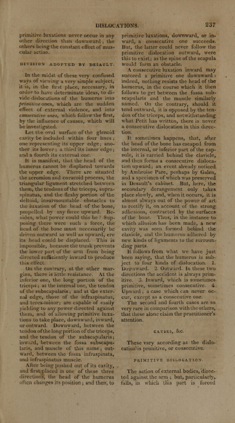 primitive luxations never occur in any oilier direction than downward j the others being the constant effect of mus- cular action. DIVISION ADOPTED BY DESAULT. In the midst of these very confused ways of viewing a very simple subject, it is, in the first place, necessary, in order to have determinate ideas, to di- vide- dislocations of the humerus into primitive ones, which are the sudden effect of external violence, and into consecutive ones, which follow the first, by the influence of causes, which will be investigated. Let the oval surface of the glenoid cavity be included within four lines ; one representing its upper edge; ano- ther its lower ; a third its inner edge; and a fourth its external one. It is manifest, that die head of the humerus cannot be displaced towards the upper edge. There ure situated the acromion and coracoid process, the triangular ligament stretched between them, the tendons of the triceps, supra- spinous, and the fleshy portion of the deltoid, insurmountable obstacles to the luxation of the head of the bone, propelled by any force upward. Be- what power could this be ? Sup- posing there were such a force, the itead of tiie bone must necessarily be driven outward as well as upward, ere its head could be displaced. This is impossible, because the trunk prevents the lower part of the arm from being ad sufficiently inward to produce this effect. On the contrary, at the other mar- gins, there is little resistance. At the inferior one, the long portion of the triceps ; at the internal one, the tendon of the subscapulars ; and at the exter- nal edge, those of the infraspinatus, and teres-minor; are capable of easily yielding to any power directed against them, and of allowing primitive luxa- tions to take place, downward, inward, or outward. Downward, between the tendon of the long portion of the triceps, and the tendon of the subscapulars; inward, between the fossa subscapu- lars, and muscle of this name; out- ward, between the fossa infraspinata, and infraspinatus muscle. After being pushed out of its cavity, and first placed in one of these three directions, the head of the humerus often changes its position ; and then, to primitive luxations, downward, or in- ward, a consecutive one succeeds. But, the latter could never follow the primitive dislocation outward, were this to exist; as the spine of the scapula would form an obstacle. A consecutive luxation inward may succeed a primitive one downward : indeed, nothing resists the head of the humerus, in the course which it then follows to get between the fossa sub- scapulars and the muscle similarly named. On the contrary, should it tend outward, it is opposed by the ten- don of the triceps, and notwithstanding what Petit has written, there is never a consecutive dislocation in this direc- tion. It sometimes happens, that, after the head of the bone has escaped from the internal, or inferior part of the cap- sule, it is carried behind the clavicle, and then forms a consecutive disloca- tion upward; an event already noticed by Ambroise Pare, perhaps by Galen, and a specimen of which was preserved in Desault's cabinet. But, here, the secondary derangement only takes place slowly, and, when it occurs, it is almost always out of the power of art to rectify it, on account of the strong adhesions, contracted by the surfaces of the bone. Thus, in the instance to which allusion has been made, a new cavity was seen formed behind the clavicle, and the humerus adhered by new kinds of ligaments to the surroun- ding parts. It follows from what we have just been saying, that the humerus is sub- ject to four kinds of dislocation. 1. Downward. 2. Outward. In these two directions the accident is always prim- itive, o. Inward, which is sometimes primitive, sometimes consecutive. 4. Upward ; a case which can never oc- cur, except as a consecutive one. The second and fourth cases are so very rare in comparison with the others, that these alone claim the practitioner's attention. causes, &c. These vary according as the dislo- cation' is primitive, or consecutive. PRIMITIVE DISLOCATION. The action of external bodies, direc- ted against the arm ; but, particularly, falls, in wliich tliis part is forced