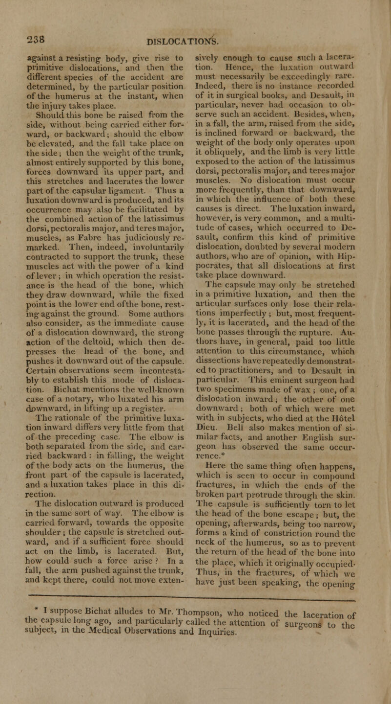 against a resisting body, give rise to primitive dislocations, and then the different species of the accident are determined, by the particular position of the humerus at the instant, when the injury takes place. Should this bone be raised from the side, without being carried either for- ward, or backward j should the elbow be elevated, and the fall take place on the side; then the weight of the trunk, almost entirely supported by this bone, forces downward its upper part, and this stretches and lacerates the lower part of the capsular ligament. Thus a luxation downward is produced, and its occurrence may also be facilitated by the combined action of the latissimus dorsi, pectoralis major, and teres major, muscles, as Fabre has judiciously re- marked. Then, indeed, involuntarily contracted to support the trunk, these muscles act with the power of a kind of lever ; in which operation the resist- ance is the head of the bone, which they draw downward, while the fixed point is the lower end ofthe bone, rest- ing against the ground. Some authors also consider, as the immediate cause of a dislocation downward, the strong action of the deltoid, which then de- presses the head of the bone, and pushes it downward out ofthe capsule. Certain observations seem incontesta- bly to establish this mode of disloca- tion. Bichat mentions the well-known case of a notary, who luxated his arm downward, in lifting up a reg-ister. The rationale of the primitive luxa- tion inward differs very little from that of the preceding case. The elbow is both separated from the side, and car- ried backward : in fulling, the weight of the body acts on the humerus, the front part of the capsule is lacerated, and a luxation takes place in this di- rection. The dislocation outward is produced in the same sort, of way. The elbow is carried forward, towards the opposite shoulder; the capsule is stretched out- ward, and if a sufficient force should act on the limb, is lacerated. But, how could such a force arise ? In a fall, the arm pushed against the trunk, and kept there, could not move exten- sively enough to cause such a lacera- tion. Hence, the luxation outward must necessarily be exceedingly rare. Indeed, there is no instance recorded of it in surgical books, and Desault, in particular, never had occasion to ob- serve such an accident. Besides, when, in a fall, the arm, raised from the side, is inclined forward or backward, the weight of the body only operates upon it obliquely, and the limb is very little exposed to the action of the latissimus dorsi, pectoralis major, and teres major muscles. No dislocation must occur more frequently, than that downward, in which the influence of both these causes is direct. The luxation inward, however, is very common, and a multi- tude of cases, which occurred to De- sault, confirm this kind of primitive dislocation, doubted by several modern authors, who are of opinion, with Hip- pocrates, that all dislocations at first take place downward. The capsule may only be stretched in a primitive luxation, and then the articular surfaces only lose their rela- tions imperfectly ; but, most frequent- ly, it is lacerated, and the head ofthe bone passes through the rupture. Au- thors have, in general, paid too little attention to this circumstance, which dissections have repeatedly demonstrat- ed to practitioners, and to Desault in particular. This eminent surgeon had two specimens made of wax ; one, of a dislocation inward; the other of one downward; both of which w ere met with in subjects, who died at the Hotel Dicu. Bell also makes mention of si- milar facts, and another English sur- geon has observed the same occur- rence.* Here the same thing often happens, which is seen to occur in compound fractures, in which the ends of the broken part protrude through the skin. The capsule is sufficiently torn to let the head of the bone escape ; but, the opening, afterwards, being too narrow, forms a kind of constriction round the neck of the humerus, so as to prevent the return of the head of the bone into the place, which it originally occupied- Thus, in the fractures, of which we have just been speaking, the opening * I suppose Bichat alludes to Mr. Thompson, who noticed the laceration of the capsule long ago, and particularly called the attention of sur-eons to the subject, m the Medical Observations and Inquiries.