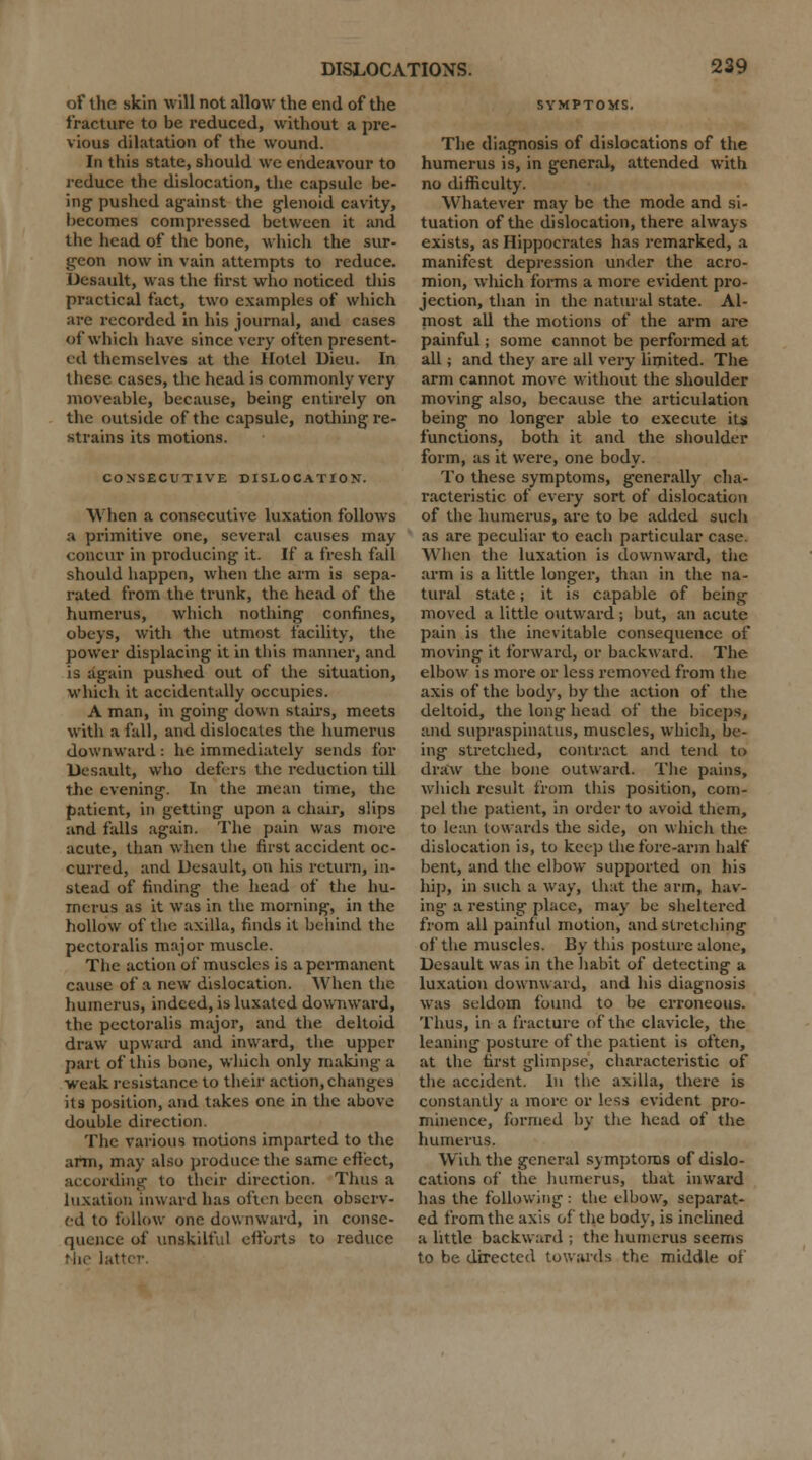 of the* skin will not allow the end of the fracture to be reduced, without a pre- vious dilatation of the wound. In this state, should we endeavour to reduce the dislocation, the capsule be- ing pushed against the glenoid cavity, becomes compressed between it and the head of the bone, which the sur- geon now in vain attempts to reduce. Desault, was the first who noticed this practical fact, two examples of which are recorded in his journal, and cases of which have since very often present- ed themselves at the Hotel Dieu. In these cases, the head is commonly very moveable, because, being entirely on the outside of the capsule, nothing re- strains its motions. CONSECUTIVE DISLOCATION. When a consecutive luxation follows a primitive one, several causes may concur in producing it. If a fresh fall should happen, when the arm is sepa- rated from the trunk, the head of the humerus, which nothing confines, obeys, with the utmost facility, the power displacing it in this manner, and is again pushed out of the situation, which it accidentally occupies. A man, in going down stairs, meets with a fall, and dislocates the humerus downward: he immediately sends for Uesault, who defers the reduction till the evening. In the mean time, the patient, in getting upon a chair, slips and falls again. The pain was more acute, than when the first accident oc- curred, and Desault, on his return, in- stead of finding the head of the hu- merus as it was in the morning, in the hollow of the axilla, finds it behind the pectoralis major muscle. The action of muscles is a permanent cause of a new dislocation. When the humerus, indeed, is luxated downward, the pectoralis major, and the deltoid draw upward and inward, the upper part of this bone, which only making a weak resistance to their action, changes its position, and takes one in the above double direction. The various motions imparted to the arm, may also produce the same effect, according to their direction. Thus a luxation inward has often been observ- ed to follow one downward, in conse- quence of unskilful efforts to reduce the latter SYMPTOMS. The diagnosis of dislocations of the humerus is, in general, attended with no difficulty. Whatever may be the mode and si- tuation of the dislocation, there always exists, as Hippocrates has remarked, a manifest depression under the acro- mion, which forms a more evident pro- jection, than in the natural state. Al- most all the motions of the arm are painful; some cannot be performed at all; and they are all very limited. The arm cannot move without the shoulder moving also, because the articulation being no longer able to execute its functions, both it and the shoulder form, as it were, one body. To these symptoms, generally cha- racteristic of every sort of dislocation of the humerus, are to be added such as are peculiar to each particular case. When the luxation is downward, the arm is a little longer, than in the na- tural state; it is capable of being moved a little outward ; but, an acute pain is the inevitable consequence of moving it forward, or backward. The elbow is more or less removed from the axis of the body, by the action of the deltoid, the long head of the biceps, and supraspinatus, muscles, which, be- ing stretched, contract and tend to draw the bone outward. The pains, which result from this position, com- pel the patient, in order to avoid them, to lean towards the side, on which the dislocation is, to keep the fore-arm half bent, and the elbow supported on his hip, in such a way, that the arm, hav- ing a resting place, may be sheltered from all painful motion, and stretching of the muscles. By this posture alone, Desault was in the habit of detecting a luxation downward, and his diagnosis was seldom found to be erroneous. Thus, in a fracture of the clavicle, the leaning posture of the patient is often, at the first glimpse, characteristic of the accident. In the axilla, there is constantly a more or less evident pro- minence, formed by the head of the humerus. With the general symptoms of dislo- cations of the humerus, that inward has the following : the elbow, separat- ed from the axis of the body, is inclined a little backward ; the humerus seems to be directed towards the middle of