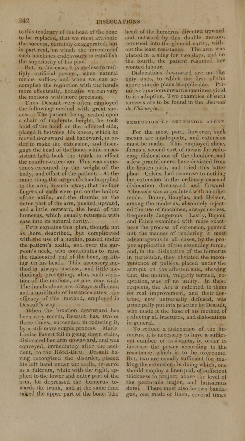 to this tendency of the head of the bone to be replaced, that we must attribute the success, certainty exaggerated, but in part real, on which the inventor of such machines endeavours to establish the superiority of his plan. But, in this case, it is useless to mul- tiply artificial powers, when natural means suffice, and when we can ac- complish the reduction with the hands more effectually, because we can vary the motions with more precision. Thus Desault very often employed the following- method with great suc- cess. The patient being seated upon a chair of moderate height, he took hold of the hand on the affected side, placed it between his knees, which he moved downward and backward, m or- der to make the extension, and disen- gage the head of the bone, while an as- sistant held back the trunk to effect the counter-extension. This was some- times executed by the weight of the body, and effort of the patient. At the fame time, the surgeon's hands applied to the arm, in such a way, that the four fingers of each were put on the hollow of the axilla, and the thumbs on the outer part of the arm, pushed upward, and a little outward, the head of the humerus, which usually returned with case into its natural cavity. Petit explains this plan, though not as here described, but complicated with the use of a napkin, passed under the patient's axilla, and over the sur- geon's neck, who contributes to raise the dislocated end of the bone, by lift- ing up his head. This accessory me- thod is always useless, and little me- thodical, preventing, also, such varia- tion of the motions, as one may wish. The hands alone are always suifieiem, and a multitude of instances attest the efficacy of this method, employed in Desault's way. When the luxation downward has been very recent, Desault has, two or three times, succeeded in reducing it, by a still more simple process. Marie- Louise Favert fell in going down stairs, dislocated her arm dp wn ward, and was conveyed, immediately after the acci- dent, to the Hotel-Qieu. Desault ha- ving recongised the disorder, placed his left hand under the axilla, to serve as a fulcrum, while with the right, ap- plied to the lower and outer part of the arm, he depressed the humerus to- wards the trunk, and at the same time raided the upper part of the bone. The head of the humerus directed upward and outward -by this double motion, returned into the glenoid cavity, with- out the least resistance. The arm was placed in a sling for two days, and on the fourth, the patient resumed her wonted labour. Dislocations downward are nol the only ones, to which the first of the above simple plans is applicable. Pri- mitive luxations inward sometimes yield to its adoption. Two examples of such success are to be found in the Journal de Chirurgid, KEDUCTIOJJ DY EXTENSION ALONE. For the most part, however, such means are inadequate, and extension must be made. This employed alone, forms a second sort of means for redu- cing dislocations of the shoulder, and a few practitioners have deviated from the beaten path, and tried this latter plan. Celsus had recourse to nothing but extension in the ordinary cases of dislocation downward and forward. Albucasis was acquainted with no other mode. Doucv, Douglas, and Heister, among the moderns, absolutely reject- ed the use of machines, always useless, frequently dangerous Lastly, Dapoui and Fabre examined with more exact- ness the process of extension, pointed out the manner of rendering it most advantageous in all cases, by the pro- per application of the extending force; and, in the dislocation of the humerus in particular, they obviated the incon- venience of pulleys, placed under the arm-pit on the affected side, shewing that the motion, vulgarly termed, co- aptation, was of no utility. In these respects, the Art is indebted to them for real improvement, and their doc- trine, now universally diffused, was principally put into practice by Desault, who made it the base of his method of reducing all fractures, and dislocations in general. To reduce a dislocation of the hu- merus, it is necessary to have a suffici- ent number of assistants, in order to increase the power according to the resistance which is to be overcome. But, two are usually sufficient for ma- king the extension : in doing which, one should employ a linen pad, of sufficient thickness to project above the level of the pectoralis major, and latissimus dorsi. There must also be two banda- ges; one made of linen, several times