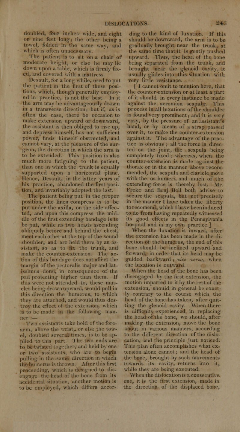 doubled, four inches wide, and eight or nine feet long-; Uie other being a towel, folded in t'nc same way, and which is often unnecessary. The patient is to sit on a chair of moderate height, or else he may lie clown upon a table, which is firmly fix- ed, and covered with a mattress. Desault, for a long- while, used to put the patient in the first of these posi- tions, which, though generally employ- ed in practice, is not the best. In it the arm may be advantageously drawn in a transverse direction; but if, as is often the case, there be occasion to make extension upward or downward, the assistant is then obliged to rise up, and depress himself, has not sufficient power, finds himself obstructed, and cannot vary, at the pleasure of the sur- geon, the direction in which the arm is to be extended. This position is also much more fatiguing to the patient, than one in which the trunk is equally supported upon a horizontal plane. Hence, Desault, in the latter years of his practice, abandoned the first posi- tion, and invariably adopted the last. The patient being put in the proper position, the linen compress is to be put under the axilla, on the side affec- ted, and upon this compress the mid- dle of the first extending- bandage is to be put, while its two heads ascending obliquely before and behind the chest, meet eacli other at the top of the sound shoulder, and are held there by an As- sistant, so as to fix the trunk, and make the counter-extension. The ac- tion of this bandage does not affect the margin of the pectoralis major and lat- issimus dorsi, in consequence of the pad projecting higher than them. If this were not attended to, these mus- cles being drawn op ward, would pull in this direction the humerus, to which thej are attached-, and would thus des- troy the effect of the extension, which is to be made in the following man- ner :— Two assistants take bold of the fore- arm, above the wrist,, or else the tow- el, doubled several times, is to be ap- plied to this part. The two ends are to be twisted together, and held by one or two assistants, who are to begin pulling ill the same direction in which merits is thrown. After this first proceeding-, which is designed to dis- ofi.be bone from ils accidental situation, another motion is to be employed, wliich differs a ding to the kind of luxation. If this should be downward, the arm is to be gradually brought near the trunk, at the same time that it is gently pushed upward. Tims, the head of the bone being separated from the trunk, and brought near the glenoid cavity, it usually glides into this situation with very little resistance. [ I cannot omit to mention here, that the counter-extension or at least a part of it should in every instance be made against the acromion scapulae. This process in all luxations of the shoulder is found very prominent; and it is very easy, by the pressure of an assistant's hand, or by means of a strap passed over it, to make the counter-extension against it. The advantage of the prac- tice is obvious ; all the force is direc- ted on the joint, the scapula being completely fixed; whereas, when the counter-extension is made against the thorax or in the maimer above recom- mended, the scapula and clavicle move with the os humeri, and much of the extending force is thereby lost. Mr. Freke and Beiij. .Bell both advise to secure the scapula, but not precisely in the manner I have taken the liberty torecomend, which I have been induced to do from having repeatedly witnessed its good effects in the Pennsylvania hospital and in my own practice.] When the luxation is inward, after tlit: extension has been made in the di- rection of the humerus, the end of this bone should be inclined upward 'and forward, in order that its head may be guided backward ; vice versa, w hen the luxation is outward. When the head of the bone has been disengaged by the first extension, the motion imparted to it by the rest of the extension, should in general be -exact- ly contrary to the course which the bead of the bone has taken, after quit- ting the glenoid cavity. When there is difficulty experienced in replacing the head of the bone, we should, after making- the extension, move the bone about in various maimers, according to the different direction of the dislo- cation, and the principle just noticed. This plan often accomplishes what ex- tension alone cannot; and the head of the bone, brought by such movements towards its cavity, returns into it, while they are being executed. \\ hen the dislocation is a consecutive, one, it is the first extension, made in the direction of the displaced bone.