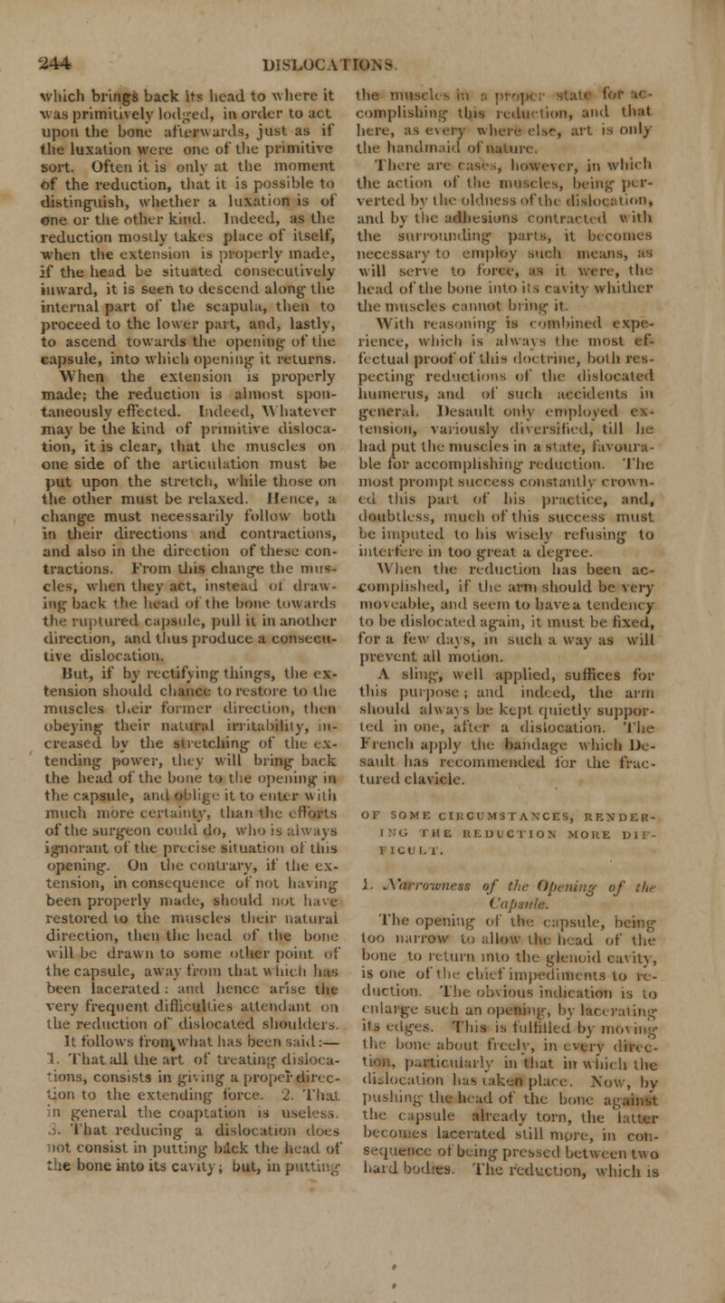 which brings back its head to where it \vas primitively lodged, in order to act upon the bone afterwards, just as if the luxation were one of the primitive sort. Often it is only at the moment of the reduction, that it is possible to distinguish, whether a luxation is of one or the other kind. Indeed, as the reduction mostly takes place of itself, when the extension is properly made, if the head be situated consecutively inward, it is seen to descend along- the internal part of the scapula, then to proceed to the lower part, and, lastly, to ascend towards the opening of the capsule, into which opening it returns. When the extension is properly made; the reduction is almost spon- taneously effected. Indeed, Whatever may be the kind of primitive disloca- tion, it is clear, that the muscles on one side of the articulation must be put upon the stretch, while those on the other must be relaxed. Hence, a change must necessarily follow both in their directions and contractions, and also in the direction of these con- tractions. From tins change the mus- cles, when they act, instead of draw- ing back the head of the bone towards the ruptured capsule, pull it in another direction, and thus produce a consecu- tive dislocation. But, if by rectifying things, the ex- tension should chance to restore to the muscles their former direction, then obeying their natural irritability, in- creased by the stretching of the ex- tending power, they will bring back the head of the bone to the opening in the capsule, and oblige it to enter with much more certainty, than the efforts of the surgeon could do, who is always ignorant of the precise situation of this opening. On the contrary, if the ex- tension, inconsequence of not having been properly made, should not have restored to the muscles their natural direction, then the head of the bone will be drawn to some oilier point of the capsule, away from that which lias been lacerated: and hence arise the very frequent difficulties attendant on the reduction of dislocated shoulders. It follows fron^what has been said:— 1. That all the art of treating disloca- tions, consists in giving a proper direc- tion to the extending force. 2. That it general the coaptation is useless. 3. That reducing a dislocation does not consist in putting back the head of the bone into its cavity; but, in putting the imtseh s hi d propi complishing this reduction, and that here, as every where else, art is only the handmaid of nature. There are eases, however, in which the action of the muscles, being per- verted by the oldness of the dislocation, and by the adhesions contracted with the surrounding parts, it becomes necessary to employ suoh means, as will serve to force, n it were, the head of the bone into its cavity whither the muscles cannot bring it. With reasoning is combined expe- rience, which is always the most ef- fectual proof of this doctrine, both res- pecting reductions of the dislocated humerus, and of such accidents in general. Desault only employed ex- tension, variously diversified, till he had put the muscles in a state, favoura- ble lor accomplishing reduction. The most prompt success constantly crow li- ed this part of his practice, and, doubtless, much of this success must be imputed to his wisely refusing to interfere in too great a degree. When the reduction has been ac- complished, if the arm should be very moveable, and seem to have a tendency to be dislocated again, it must be fixed, for a few days, in such a way as will prevent all motion. A sling, well applied, suffices for this purpose ; and indeed, the arm should always be kept quietly suppor- ted in one, after a dislocation. The French apply the bandage which De- sault has recommended for the frac- tured clavicle. OF SOME CIliCI'MS I ANCES, RENDER- ING tub reduction more dif- ficult. 1. *\'<irro-w7iess of the Opening of the Capanla. The opening of the capsule, being too narrow to allow the head of the bone to return into the glenoid cavity, is one of the chief impediments to re- duction. The obvious indication is to enlarge such an opening, by lacerating its edges. This is fulfilled by moving the bone about freely, in everv direc- tion, particularly in that in which the dislocation lias taken place. Now, by pushing the head of the bone against the capsule already torn, the becomes lacerated still more, in con- sequence of being pressed between two hard bodies. The reduction, which is