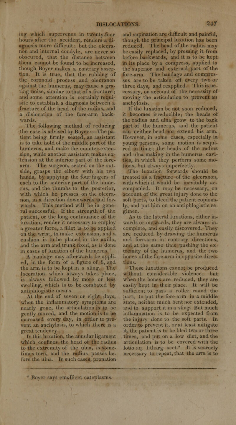 ing which supervenes in twenty-four hours after the accident, renders a di- agnosis more difficult; but the olecra- non and internal condyle, are never so obscured, that the distance between them cannot be found to be increased, though lioyer makes a contrary asser- tion. It is true, that the rubbing- of the eoronoid process and olecranon against the humerus, may cause a gra- ting noise, similar to that of a fracture; and some attention is certainly requi- site to establish a diagnosis between a fracture of the head of the radius, and a dislocation of the fore-arm back- wards. The following method of reducing the case is advised by Boyer :—The pa- tient being firmly seated, an assistant is to take hold of the middle part of the humerus, and make the counter-cxten- sion, while another assistant makes ex- tension at the inferior part of the fore- arm. The surgeon, seated on the out- side, grasps the elbow with his two hands, by applying the four fingers of each to the anterior part pf the hume- rus, and the thumbs to the posterior, with which he presses on the olecra- non, in a direction downwards and for- wards. This method will be in gene- ral successful. If the strength of the patient, or the long continuance of the luxation, render it necessary to employ a greater force, a fillet is to be applied on the wrist, to make extension, and a cushion is to be placed in the axilla, and the arm and trunk fixed, as is done in cases of luxation of the humerus. A bandage may afterwards be appli- ed, in the form of a figure of S, and the arm is to be kept in a sling. The laceration which always takes place, is always followed by more or less swelling, which is to be combated by antiphlogistic means. At the end of seven or eight days, when the inflammatory symptoms arc nearly gone, the articulation is to be gently moved, and the motion is to be increased every day, in order to pre- vent an anchylosis, to which there is a great tendency. In this luxation, the annular ligament which confines the head of the radius to the extremity of the ulna, is some- times torn, and the radius passes be- fore the ulna. In such cases, pronation and supination are difficult and painful, though the principal luxation has been reduced. The head of the radius may be easily replaced, by pressing it from before backwards, and it is to be kept in its place by a compress, applied to the superior and external part of the fore-arm. The bandage and compres- ses are to be taken off every two or three days, and reapplied. This is ne- cessary, on account of the necessity of moving the articulation to prevent an anchylosis. If the luxation be not soon reduced, it becomes irreducible; the heads of the radius and ulna grow to the back part of the humerus, and the patient can neither bend nor extend his arm. However, in some cases, especially in young persons, some motion is acqui- red in time; the heads of the radius and ulna making in the humerus cavi- ties, in which they perform some mo- tions, but always imperfectly. The luxation forwards should be treated as a fracture of the olecranon, with which it would be inevitably ac- companied. It may be necessary, on account of the great injury done to the soft parts, to bleed the patient copious- ly, and put him on an antiphlogistic re- gimen. As to the lateral luxations, either in- wards or outwards, they are always in- complete, and easily discovered. They are reduced by drawing' the humerus and fore-arm in contrary directions, and at the same time pushing the ex- tremity of the humerus, and the two bones of the fore-arm in opposite direc- tions. These luxations cannot be produced without considerable violence; but when the bones are reduced, they are easily kept in their place. It will be sufficient to pass a roller round the part, to put the fore-arm in a middle state, neither much bent nor extended, and to support it in a sling. But much inflammation is to be expected from the injury done to the soft parts. In order to prevent it, or at least mitigate it, the patient is to be bled two or three times, and put on a low diet, and the articulation is to be covered with the lotio aq. litharg. acet* It is scarcely- necessary to repeat, that the arm is to Boyer says emoUier.l cataplasms.