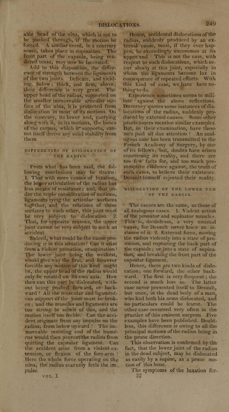 able head of live ulna, which is apt to be pushed through, if the motion be forced. A similar event, in a contrary sense, takes place in supination. The front part of the capsule, being ren- dered tense, may now be lacerated. Add to this disposition, the differ- ence of strength between the ligaments of the two joints. Delicate, and field- ing, below; thick, and firm, above; their difference is very great. The upper head of the radius, supported on the smaller immoveable articular sur- face of the ulna, it is protected from dislocation in most of its motions. On the contrary, its lower end, carrying along with it, in its motions, the bones of the carpus, which it'supports, can- not itself derive any solid stability from them. DIFFERENCES OF DISLOCATION' OF THE RADIUS. From what has been said, the fol- lowing conclusions may be drawn : 1. That with more causes of luxation, the lojjfer articulation of the radius has less means of resistance; and, that un- der the triple consideration of motions, ligaments tying the articular surfaces together, and the relations of these surfaces to each other, this joint must be very subject to dislocation. 2. That, for opposite reasons, the upper joint cannot be very subject to such an accident. Indeed, what could be the cause pro- ducing- it in tllis situation? Can it arise from a violent pronation, or supination ? The lower joint being the weakest, Would give way the first, and however forcible any motion of this kind might be, the upper head of the radius would only be rotated on its own axis. How- then can this part be dislocated, with- out being pushed forward, or back- ward ' All the muscular and ligament- i us support of the joint must be brok- en ; and the muscles and ligaments are too strong to admit of this, and the motion itself too feeble. Can the acci- dent originate from any impulse on the radius, from below upward ? The im- moveable resisting end of the hume- rus would then prevent the radius from quitting the capsular ligament. Can the accident arise from a violent ex- tension, or flexion of the fore-arm ! Here the whole force operating on the ulna, the radius scarcely feels the im. pulse. vol. 1. Hence, accidental dislocations of the radius, suddenly produced by an ex- ternal cause, must, if they ever hap- pen, be exceedingly uncommon at its upper end. This is not the case, with respect to such dislocatious, which oc- cur slowly at this joint, especially in whom the ligaments become lax in consequence of repeated efforts. With this kind of case, we have here no- thing to do. Experience sometimes seems to mili- tate against the above reflections. Duverncy quotes some instances of dis- locations of the radius, suddenly pro- duced by external causes. Some other practitioners mention similar examples. I?ut, in their examination, have these men paid all due attention ? An anal- ogous case has been transmitted to the French Academy of Surgery, by one of its fellows ; but, doubts have arisen concerning its reality, and there are too few facts for, and too much pre- sumptive evidence against, the truth of such cases, to believe their existence. Desault himself rejected their realitj . DISLOCATION OF THE LOWER END OF THE RADIUS. The causes are the same, as those of all analogous cases. 1. Violent action of the pronator and supinator muscles. This is, doubtlesss, a verv unusual cause, for Desault never knew an in- stance of it. 2. External force, moving the radius violently into a state of pro nation, and rupturing the hack part of the capsule; or into a state of supina- tion, and breaking the front part of the capsular ligament. Hence, there are two kinds of dislo- cation; one forward, the other back- ward. The first is very frequent; die second is much less so. The latter case never presented itself to Desault, but once, in the dead body of a man, who had both his arms dislocated, and no particulars could be learnt. The other case occurred very often in the practice of this eminent surgeon. Five examples have been published. Doubt- less, this diflcrence is owing to all the principal motions of the radius being in the prone direction. This observation is confirmed by the fact, that the lower joint of the radius in the dead subject, may be dislocated as easily by a supine, as a prone mo- tion of this bone. The symptoms of the luxation for- 32