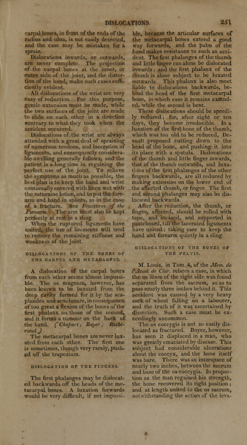 carpal bone9, in front of the ends of the melius and ulna, is not easily detected, and the case may be mistaken for a sprain. Dislocations inwards, or outwards, are never complete. The projection of the carpal bones at the inner, or outer side of the joint, and the distor- tion of the hand, make such cases suffi- ciently evident. All dislocations of the wrist are very easy of reduction. For this purpose, gentle extension must be made, while the two surfaces of the joint are made to slide on each other in a direction contrary to what they took when the accident occurred. Dislocations of the wrist are always attended with a great deal of spraining of numerous tendons, and laceration of ligaments, and consequently considera- ble swelling generally follows, and the patient is a long time in regaining the perfect use of the joint. To relieve the symptoms as much as possible, the best plan is to keep the hand and wrist continually covered with linen wet with the saturnine lotion, and to put the fore- arm and hand in splints, as in the case of a fracture. See Fractures of the Forearm. The arm must also be kept perfectly at rest in a sling. When the ruptured ligaments have united, the use of liniments will tend to remove the remaining stiffness and weakness of the joint. DISLOCATIONS OF THE BONES OF THE CARPUS AND METACARPUS. A dislocation of the carpal bones from each other seems almost impossi- ble. The os magnum, however, has been known to be luxated from the deep cavity formed for it by the sca- phoides and semilunare, in consequence of too great a flexion of the bones of the first phalanx on those of the second, and it forms a tumour on the back of the hand. (Chopart ,■ Hoyer ,■ Riche- rand.J The metacarpal bones are never lux- ated from each other. The first one is sometimes, though very rarely, push- ed off the trapezium. DISLOCATION OF THE FINGERS. The first phalanges may be dislocat- ed backwards off* the heads of the me- tacarpal bones. A luxation forwards would be very difficult, if not impossi- ble, because the articular surfaces of the metacarpal bones extend a good way forwards, and the palm of the hand makes resistance to such an acci- dent. The first phalanges of the thumb and little finger can alone be dislocated inwards ; and the first phalanx of the thumb is alone subject to be luxated outwards. This phalanx is also most liable to dislocations backwards, be- hind the head of the first metacarpal bone, in which case it remains extend- ed, while the second is bent. These dislocations should be speedi- ly reduced; for, after eight or ten days, they become irreducible. In a luxation of the first bone of the thumb, which was too old to be reduced, De- sault proposed cutting down to the head of the bone, and pushing it into its place with a spatula. Dislocations of the thumb and little finger inwards, that of the thumb outwards, and luxa- tions of the first phalanges of the other fingers backwai-ds, are all reduced by making extension on the lower end of the affected thumb, or finger. The first and second phalanges may also be dis- located backwards. After the reduction, the thumb, or finger, affected, should be rolled with tape, and incased, and supported in pasteboard, till the lacerated ligaments have united; taking care to keep the hand and forearm quietly in a sling. DISLOCATIONS OF THE BONES OP THE TELVIS. M. Louis, in Tom. 4, of the Mem. de PAcad. de Clrir. relates a case, in which the os ilium of the right side was found separated from the sacrum, so as to pass nearly three inches behind it. This accident was caused by a very heavy sack of wheat falling on a labourer, and the truth of it was ascertained by dissection. Such a case must be ex- ceedingly uncommon. The os coccygis is not so easily dis- located as fractured. Boyer, however, has seen it displaced in a man, who was greatly emaciated by disease. This subject had considerable ulcerations about the coccyx, and the bone itself was bare. There was an interspace of nearly two inches, between the sacrum and base of the os coccygis. In propor- tion as the man regained his strength, the bone recovered its right position ; and at length united to the os sacrum, notwithstanding the action of the leva-