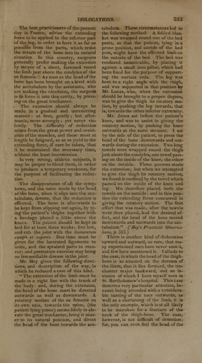 The best practitioners of the present day in France, advise the extending force to be applied to the inferior part of die leg-, in order to have it as far as possible from the parts, which resist the return of the bone into its natural situation. In this country, surgeons generally prefer making the extension by means of a sheet, fastened round the limb just above the condyles of the os femoris. As soon as the head of the bone has been brought on a level with the acetabulum by the assistants, who are making the extension, the surgeon is to force it into this cavity, by press- ing on the great trochanter. The extension should always be made in a gradual and unremitting manner : at first, gently; but after- wards, more strongly; yet never vio- lently. The difficulty of reduction arises from the great power and resist- ance of the muscles, and these must at length be fatigued, so as to yield to the extending force, if care be taken, that it be maintained the necessary time, without the least intermission. In very strong, athletic subjects, it may be proper to bleed them, in order to produce a temporary weakness, for the purpose of facilitating the reduc- tion. The disappearance of all the symp- toms, and tlie noise made by the head of the bone, when it slips into the ace- tabulum, denote, that the reduction is effected. The bone is afterwards to be kept from slipping out again, by ty- ing the patient's thighs together with a bandage placed a little above the knees. The patient should be kept in bed for at least three weeks; live low, and rub the joint with the linimentum cumph. et saponin. Due time must be given for the lacerated ligaments to unite, and the sprained parts to reco- ver; and premature exercise may bring on irremediable disease in the joint. Mr. Hey gives the following direc- tions, and description of the way, in which he reduced a case of this kind.  The extension of the limb must be made in a right line with the trunk of the body: and, during the extension, the head of the bone must be directed outwards as well as downwards. A rotatory motion of the os femoris on its own axis, towards the spine, (the patient lying prone) seems likely to ele- vate the great trochanter, bring it near- er to its natural position, and direct the head of the bone towards the ace- tabulum. These circumstances led to the following method. A foiled blan- ket was wrapped round one of the bed posts, so that the patient, lying in a prone position, and astride of the bed post, might have the affected limb on the outside of the bed. The bed was rendered immoveable, by placing it against a small iron pillar, which had been fixed for the purpose of support- ing the curtain rods. The leg was bent to a right angle with the thigh, and was supported in that position by Mr. Lucas, who, when the extension should be brought to a proper degree, was to give the thigli its rotatory mo- tion, by pushing the leg inwards, that is, towards the other inferior extremity. Mr. Jones sat before the patient's knee, and was to assist in giving the rotatory motion, by pushing the knee outwards at the same moment. I sat by the side of the patient, to press the head of the bone downwards and out- wards during the extension. Two long towels were wrapped round the thigh just above the condyles, one towel pass- ing on the inside of the knee, the other on the outside. Three persons made the extension; but when we attempted to give the thigh its rotatory motion, we found it confined by the towel which passed on the inside of the knee and leg. We therefore placed both the towels on the outside; and in this posi- tion the extending force concurred in giving the rotatory motion. The first effort that was made, after the towels were thus placed, hud the desired ef- fect, and the head of the bone moved downwards and outwards into the ace- tabulum. ('Ifey's Practical Observa- lions, p. 313.) There is another kind of dislocation upward and outward, so rare, that ma- ny experienced men have never seen it, and few have mentioned it. I allude to the case, in which the head of the thigh- bone is so situated on the dorsum of the ilium, that it lies forward, the tro- chanter major backward, and an in- stance of which I have myself seen in St. Bartholomew's hospital. This case deserves very particular attention, be- cause being attended with a considera- ble turning of the toes outwards, as well as a shortening of the limb, it is the only example, which is at all likely to be mistaken for a fracture of the neck of the thigh-bone. The case, however, is not difficult of detection; for, you can even feel the head of the