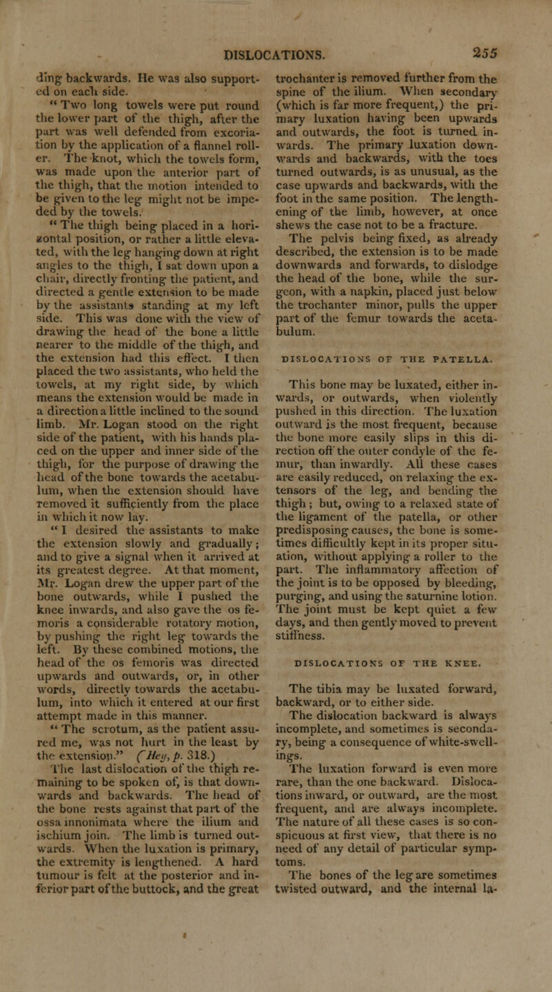 ling backwards. He was also support- ed on eacli side.  Two long towels were put round the lower part of the thigh, after the part was well defended from excoria- tion by the application of a flannel roll- er. The knot, which the towels form, was made upon the anterior part of the thigh, that the motion intended to be given to the leg might not be impe- ded by the towels.  The thigh being placed in a hori- zontal position, or rather a little eleva- ted, with the leg hanging down at right angles to the thigh, I sat down upon a chair, directly fronting the patient, and directed a gentle extension to be made by the assistants standing at my left side. This was done with the view of drawing the head of the bone a little nearer to the middle of the thigh, and the extension had this effect. I then placed the two assistants, who held the towels, at my right side, by which means the extension would be made in a direction a little inclined to the sound limb. Mr. Logan stood on the right side of the patient, with his hands pla- ced on the upper and inner side of the thigh, for the purpose of drawing the head of the bone towards the acetabu- lum, when the extension should have removed it sufficiently from the place in which it now lay.  I desired the assistants to make the extension slowly and gradually; and to give a signal when it arrived at its greatest degree. At that moment, Mr. Logan drew the upper part of the bone outwards, while I pushed the knee inwards, and also gave the os fe- moris a considerable rotatory motion, by pushing the right leg towards the left. By these combined motions, the head of the os lemons was directed upwards and outwards, or, in other words, directly towards the acetabu- lum, into which it entered at our first attempt made in this manner.  The scrotum, as the patient assu- red me, was not hurt in the least by the extension C^ei/>P- 318.) The last dislocation of the thigh re- maining to be spoken of, is that down- wards and backwards. The head of the bone rests against that part of the ossa innonimata where the ilium and ischium join. The limb is turned out- wards. When the luxation is primary, the extremity is lengthened. A hard tumour is felt at the posterior and in- ferior part of the buttock, and the great trochanter is removed further from the spine of the ilium. When secondary (which is far more frequent,) the pri- mary luxation having been upwards and outwards, the foot is turned in- wards. The primary luxation down- wards and backwards, with the toes turned outwards, is as unusual, as the case upwards and backwards, with the foot in the same position. The length- ening of the limb, however, at once shews the case not to be a fracture. The pelvis being fixed, as already described, the extension is to be made downwards and forwards, to dislodge the head of the bone, while the sur- geon, with a napkin, placed just below the trochanter minor, pulls the upper part of the femur towards the aceta- bulum. DISLOCATIONS OF THE PATELLA. This bone may be luxated, either in- wards, or outwards, when violently pushed in this direction. The luxation outward is the most frequent, because the bone more easily slips in this di- rection oft'the outer condyle of the fe- mur, than inwardly. All these cases are easily reduced, on relaxing the ex- tensors of the leg, and bending the thigh ; but, owing to a relaxed state of the ligament of the patella, or other predisposing causes, the bone is some- times difficultly kept in its proper situ- ation, without applying- a roller to ihe part. The inflammatory affection of the joint is to be opposed by bleeding, purging, and using the saturnine lotion. The joint must be kept quiet a few days, and then gently moved to prevent stiffness. DISLOCATIONS OF THE KNEE. The tibia may be luxated forward, backward, or to either side. The dislocation backward is always incomplete, and sometimes is seconda- ry, being a consequence of white-swell- ings. The luxation forward is even more rare, than the one backward. Disloca- tions inward, or outward, are the most frequent, and are always incomplete. The nature of all these cases is so con- spicuous at first view, that there is no need of any detail of particular symp- toms. The bones of the leg are sometimes twisted outward, and the internal la-