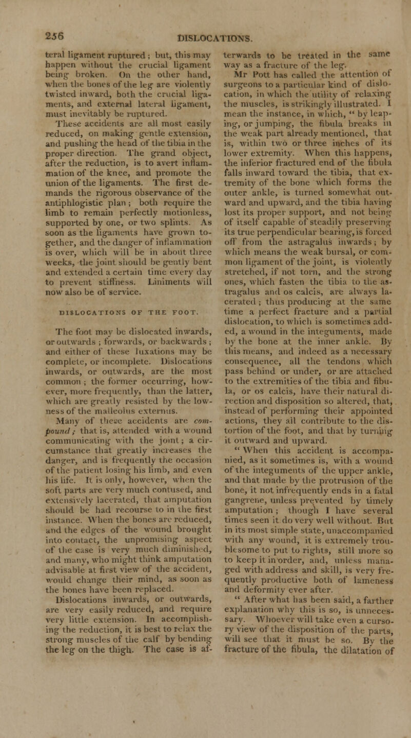 teral ligament ruptured ; but, this may happen without the crucial ligament being broken. On the other hand, when the bones of the leg are violently twisted inward, both the crucial liga- ments, and external lateral ligament, must inevitably be ruptured. These accidents are all most easily reduced, on making gentle extension, and pushing the head of the tibia in the proper direction. The grand object, after the reduction, is to avert inflam- mation of the knee, and promote the union of the ligaments. The first de- mands the rigorous observance of the antiphlogistic plan ; both require the limb to remain perfectly motionless, supported by one, or two splints As soon as the ligaments have grown to- gether, and the dang-er of inflammation is over, which will be in about three weeks, the joint should be gently bent and extended a certain time every day to prevent stiffness. Liniments will now also be of service. DISLOCATIONS OF THE FOOT. The foot may be dislocated inwards, or outwards ; forwards, or backwards; and either of these luxations may be complete, or incomplete. Dislocations inwards, or outwards, are the most common ; the former occurring, how- ever, more frequently, than the latter, which are greatly resisted by the low- nessof the malleolus externus. Many of these accidents are com- pound ,■ that is, attended with a wound communicating with the joint; a cir- cumstance that greatly increases the danger, and is frequently the occasion of the patient losing his limb, and even his life. It is only, however, when the soft parts are very much contused, and extensively lacerated, that amputation should be had recourse to in the first instance. When the bones are reduced, and the edges of the wound brought into contact, the unpromising aspect of the case is very much diminished, and many, who might think amputation advisable at first view of the accident, would change their mind, as soon as the bones have been replaced. Dislocations inwards, or outwards, are very easily reduced, and require very little extension. In accomplish- ing the reduction, it is best to relax the strong muscles of the calf by bending the leg on the thigh. The case is af- t( rwards to be treated in the same way as a fracture of the leg. Mr Pott has called the attention of surgeons to a particular kind of dislo- cation, in which the utility of relaxing the muscles, is strikingly illustrated. I mean the instance, in which,  by leap- ing, or jumping, the fibula breaks ill the weak part already mentioned, that is, within two or three inches of its lower extremity. When this happens, the inferior fractured end of the fibula falls inward toward the tibia, that ex- tremity of the bone which forms the outer ankle, is turned somewhat out- ward and upward, and the tibia having lost its proper support, and not being of itself capable of Steadily preserving its true perpendicular bearing, is forced off from the astragalus inwards; by which means the weak bursal, or com- mon ligament of the joint, is violently stretched, if not torn, and the strong ones, which fasten the tibki to the as- tragalus and os calcis, are always la- cerated ; thus producing at the same time a perfect fracture and a partial dislocation, to which is sometimes add- ed, a wound in the integuments, made by the bone at the inner ankle, By this means, and indeed as a necessary consequence, all the tendons which pass behind or under, or are attached to the extremities of the tibia and fibu- la, or os calcis, have their natural di- rection and disposition so altered, that, instead of performing their appointed actions, they all contribute to the dis- tortion of the foot, and that by turning it outward and upward.  When this accident is accompa- nied, as it sometimes is, with a wound of the integuments of the upper ankle, and that made by the protrusion of the bone, it not infrequently ends in a fatal gangrene, unless prevented by timely amputation; though I have several times seen it do very well \\ ithout. But in its most simple state, unaccompanied with any wound, it is extremely trou- blesome to put to rights, still more so to keep it in order, and, unless mana- ged with address and skill, is very fre- quently productive both of lameness and deformity ever after.  After what has been said, a farther explanation why this is so, is unneces- sary. Whoever will take even a curso- ry view of the disposition of the parts, will see that it must be so. Bv the fracture of the fibula, the dilatation of