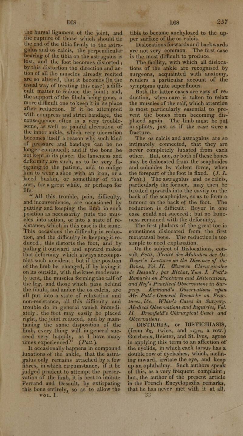 die bursal ligament of the joint, and the rupture of those which should tie the end of the tibia firmly to the astra- galus and os culcis, the perpendicular bearing of the tibia on the astragalus is lost, and the foot becomes distorted ; by this distortion the direction and ac- tion of all the muscles already recited arc so altered, that it becomes (in the usual way of treating this case) a diffi- cult matter to reduce the joint; and, the support of the fibula being gone, u more difficult one to keep it in its place after reduction. If it be attempted with compress and strict bandage, the consequence often is a very trouble- some, as well as painful ulceration of the inner ankle, which very ulceration becomes itself a reason why such kind of pressure and bandage can be no longer continued ; and if the bone be not kept in its place; the lameness and deformity are such, as to be very fa- tiguing to the patient, and to oblige him to wear a shoe with an iron, or a laced buskin, or something of that sort, for a great while, or perhaps for life.  All this trouble, pain, difficulty, and inconvenience, are occasioned by putting and keeping the limb in such position as necessarily puts the mus- cles into action, or into a state of re- sistance, wh;ch in this case is the same. This occasions the difficulty in reduc- tion, and the difficulty in keeping it re- duced ; this distorts the foot, and by pulling it outward and upward makes that deformity which always accompa- nies such accident; but if the position of the limb be changed, if by laying it on its outside, with the knee moderate- ly bent, the muscles forming the calf of the leg, and those which pass behind the fibula, and under the os calcis, are all put into a state of relaxation and non-resistance, all this difficulty and trouble do in general vanish immedi- ately ; the foot may easily be placed right, the joint reduced, and by main- taining the same disposition of the limb, every tiling will in general suc- ceed very happily, as J have many times experienced. (Pott.) It occasionally happens in compound luxations of the ankle, that the astra- galus only remains attached by a lew fibres, in which circumstance, if it be judged prudent to attempt the preser- vation of the limb, it is best to imitate Ferrand and Desault, by extirpating this bone entirely, so as to allow the vol. 1. bis 257 tibia to become anchylosed to the up- per surface of the os calcis. Dislocations forwards and backwards are not very common. The first case is the most difficult to produce. The facility, with which all disloca- tions of the ankle are recognised by surgeons, acquainted with anatomy, renders a particular account of the symptoms quite superfluous. Both the latter cases are easy of re- duction, when care is taken to relax the muscles of the calf, which attention is most particularly essential to pre- vent the bones from becoming dis-' placed again. The limb must be put in splints, just as if the case were a fracture. The os calcis and astragalus are so intimately connected, that they are never completely luxated from each ether. But, one, or both of these bones may be dislocated from the scaphoides and cuboides by violent force, when the forepart of the foot is fixed. (7. 1„ Petit.) The astragalus and os calcis, particularly the former, may then be. luxated upwards into the cavity on the back of the scaphoides, so as to form a tumour on the back of the foot. The reduction is difficult: Boyer in one case could not succeed ; but no lame- ness remained with the deformity, The first phalanx of the great toe is sometimes dislocated from the first metatarsal bone. The reduction is too simple to need explanation. On the subject of Dislocations, con- sult Petit, Traite' des Maladies des Os. Boyer's Lectures on the Diseases of the Bones, Vol. II. (Euvres Chirurgicales de Desault; par Bichut, Tom. I. Pott's- Remarks on Fractures and Dislocations, and Heifs Practical Observations in Sur- gery. KirklaiuVs Observations upon Mr. Pott's General Remurks on Frac- tures, &c. While's Cases in Surgery. JMedicul Observations and Inqidries, Vol. II. lironifield's Chirurgical Cases and Observatioris. DISTICHIA, or DISTICIIIASIS, (from <f«, twice, and s^c, a row.) Gorrhaeus, 1 leister, and St. Ives, agree in applying this term to an affection of the eyelids, in which each tarsus has a double row of eyelashes, which, inclin- ing inward, irritate the eye, and keep up an ophthalmy. Such authors speak of this, as a very frequent complaint; but, the author of the present article in the French Encyclopaedia remarks, that he has never met with it at all,