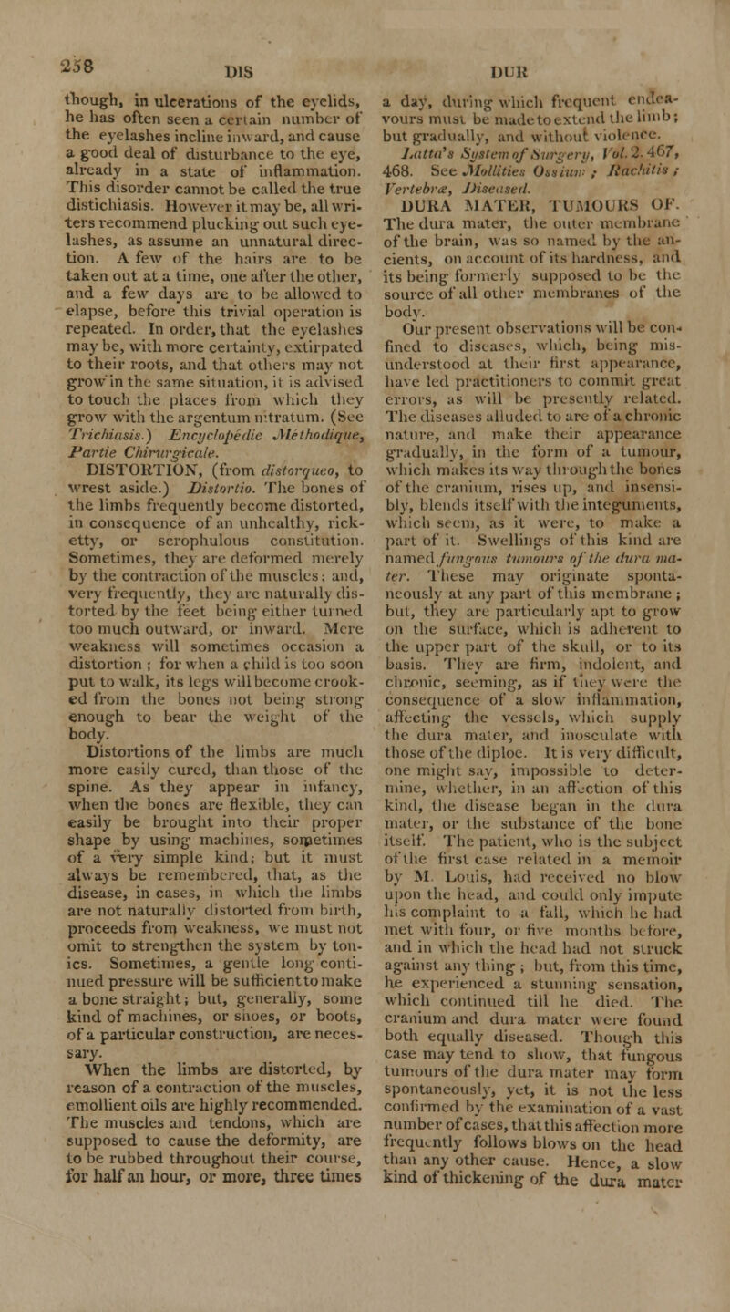 D1S though, in ulcerations of the eyelids, he has often seen a Certain number of the eyelashes incline inward, and cause a good deal of disturbance, to the eye, already in a state of inflammation. This disorder cannot be called the true distichiasis. However it may be, all wri- ters recommend plucking out such eye- lashes, as assume an unnatural direc- tion. A few of the hairs are to be taken out at a time, one after the other, and a few days are to be allowed to elapse, before this trivial operation is repeated. In order, that the eyelashes may be, with more certainty, extirpated to their roots, and that others may not grow'in the same situation, it is advised to touch the places from which they grow with the argentum nltratum. (See Trichiasis.) Encyclopedic Alethodique, Partie Chirnrgicale. DISTORTION, (from distorquco, to wrest aside.) Dislorlio. The bones of the limbs frequently become distorted, in consequence of an unhealthy, rick- etty, or scrophulous constitution. Sometimes, the) are deformed merely by the contraction of the muscles; and, very frequently, they are naturall) dis- torted by the feet being either turned too much outward, or inward. Mere weakness will sometimes occasion a distortion ; for when a child is too soon put to walk, its legs will become crook- ed from the bones not being strong enough to bear the weight of the body. Distortions of the limbs are much more easily cured, than those of the spine. As they appear in infancy, when the bones are flexible, they can easily be brought into their proper shape by using machines, sometimes of a very simple kind; but it must always be remembered, that, as the disease, in cases, in which the limbs are not natural)} distorted from birth, proceeds from weakness, we must not omit to strengthen the system by ton- ics. Sometimes, a gentle long conti- nued pressure will be sufficient to make a bone straight; but, generally, some kind of machines, or snoes, or boots, of a particular construction, are neces- sary- When the limbs are distorted, hy reason of a contraction of the muscles, emollient oils are highly recommended. The muscles and tendons, which are supposed to cause the deformity, are to be rubbed throughout their course, for half an hour, or more, three times DUB a day, during which frequent endea- vours must be made to extend the limb; but gradually, and without violence. J.atta'x System of Surgery, I 'ul. '2-467, 468. See Mollifies Ossiuw ,• Jiavhitis ,- Vertebra, JJieeasetl. DURA MATER, TUMOURS OF. The dura mater, the outer membrane of the brain, was so named by the an- cients, on account of its hardness, and its being formerly supposed to be the source of all other membranes of the body. Our present observations will be con- fined to diseases, which, being mis- understood at their first appearance, have led practitioners to commit great errors, as will he presently related. The diseases alluded to are of a chronic nature, and make their appearance gradually, in the form of a tumour, which makes its way through the bones of the cranium, rises up, and insensi- bly, blends itself with the integuments, which seem, as it were, to make a part of it. Swellings of this kind are numed fungous tumours of the dura ma- ter. These may originate sponta- neously at any part of this membrane ; but, they are particularly apt to grow on the surface, which is adherent to the upper part of the skull, or to its basis. They are firm, indolent, and chronic, seeming, as if tiiey were the consequence of a slow inflammation, affecting the vessels, which supply the dura mater, and inosculate with those of the diploe. It is very difficult, one might say, impossible to deter- mine, whether, in an affection of this kind, the disease began in the dura mater, or the substance of the bone itself. The patient, who is the subject of the first case related in a memoir by M. Louis, had received no blow upon the head, and could only impute his complaint to a fall, which he had met with four, or five months before, and in which the head had not struck against any thing ; but, from this time, he experienced a stunning sensation, which continued till he died. The cranium and dura mater were found both equally diseased. Though this case may tend to show, that fungous tumours of the dura mater may form spontaneously, yet, it is not the less confirmed by the examination of a vast number of cases, that this affection more frequently follows blows on the head than any other cause. Hence, a slow kind of thickening of the dura mater