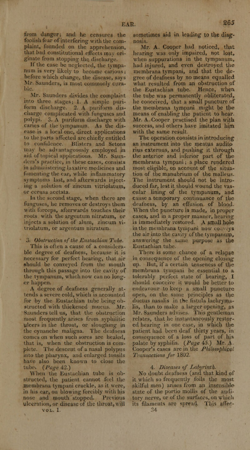 from danger; and he censures the foolish fear of interfering1 with the com- plaint, founded on the apprehension, that bad constitutional effects mu. ori- ginate from stopping- the discharge. It the case be neglected, the tympa- num is very likely to become carious ; before which change, the disease, says Mr. Saunders, is most commonly cura- ble. Mr. Saunders divides the complaint into three stages; 1. A simple puri- t'liin discbarge. 2. A puriforin dis- charge complicated with funguses and polypi. 3. A puriforin discharge with caries of the tympanum. As the dis- ease is a local one, direct applications to the parte affected are chiefly entitled to confidence. lilisters and Setons may be advantageously employed in aid of topical applications. Mr. Saun- ders's practice, ill these cases, consists in administering laxative medicines and fomenting the ear, while inflammatory symptoms last, and afterwards inject- ing a solution of zincum vitriolatum, or cerusa acetata. In the second stage, when there are funguses, lie removes or destroys them with forceps, afterwards touches their roots with the argentum nitratum, or injects a solution of alum, zincum vi- triolatum, or argentum nitratum. 3. Obstruction ofthe Eustachian Tuba. This is often a cause of a considera- ble degree of deafness, because it is necessary lor perfect hearing, that air should be convej'ed from the mouth through this passage into the cavity of the tympanum, which now can no long- er happen* A degree of deafness generally at- tends a severe cold, which is accounted for by the Eustachian tube being ob- structed with thickened mucus. Mr. Saunders tell us, that the obstruction most frequently arises from syphilitic ulcers in the throat, or sloughing in the cynanche maligna. The deafness comes on when such sores are healed, that is, when the obstruction is com- pute. The descent of a nasal polypus into the pharynx, and enlarged tonsils have also been known to close the tube. {Page 42.) When the Eustachian tube is ob- structed, the patient cannot feel the membrana tympani crackle, as it were, in his ear, on blowing forcibly with his nose and mouth stopped. Previous ulceration, or disease of the throat, will VOL. 1. sometimes aid in leading to the diag- nosis. Mr. A. Cooper had noticed, that hearing was only impaired, not lost, when suppurations in the tympanum, had injured, and even destroyed the membrana tympani, and that the de- gree of deafness by no means equalled what resulted from an obstruction of the Eustachian tube. Hence, when the tube was permanently obliterated, lie conceived, that a small puncture of the membrana tympani might be the means of enabling the patient to hear. Mr. A. Cooper practised the plan with success, and others have imitated him with the same result. The operation consists in introducing an instrument into the meatus audito rius extern us, and pushing it through the anterior and inferior part of the membrana tympani; a place rendered most eligible, on account of the situa- tion of the manubrium of the malleus. The instrument should not be intro- duced far, lest it should wound the vas- cular lining of the tympanum, and cause a temporary continuance of the deafness, by an effusion of blood- When the puncture is made, in proper cases, and in a proper manner, hearing is immediately restored. A small hole in the membrana tympani now conveys the air into the cavity of the tympanum, answering the same purpose as the Eustachian tube. There is some chance of a relapse in consequence of the opening closing up. Hut, if a certain tenseness of the membrana tympani be essential to a tolerably perfect state of hearing, I should conceive it would be better to endeavour to keep a small puncture open, 00 the same principles as the ductus nasalis in the fistula lachryma- lis, than to make a larger opening, as Mr. Saunders advises. This gentleman relates, that he instantaneously restor- ed hearing in one case, in which the patient had been deaf thirty years, in consequence of a loss of part of his palate by syphilis. {Page 45.) Mr. A. Cooper's cases are in the Philosophical Transactions for 1802. 4. Diseases of Labyrinth. No doubt deafness (and that kind of it which so frequently foils the most skilful men) arises from an insensible state of the portio mollis of the audi- tory nerve, or of the surfaces, on which its filaments are spread This affec- 34