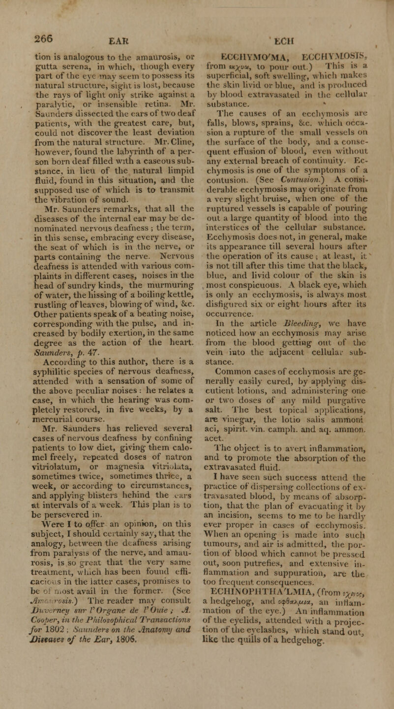 tion is analogous to the amaurosis, or gutta serena, in which, though every part of the eye may stem to possess its natural structure, sight is lost, hecause the rays of light only strike against a paralytic, or insensible retina. Mr. Sac.rders dissected the ears of two deaf patients, with the greatest care, but, could not discover the least deviation from the natural structure. Mr. Cline, however, found the labyrinth of a per- son born deaf rilled with a caseous sub- stance, in lieu of the natural limpid fluid, found in this situation, and the supposed use of which is to transmit the vibration of sound. Mr. Saunders remarks, that all the diseases of the internal ear may be de- nominated nervous deafness ; the term, in this sense, embracing every disease, the seat of which is in the nerve, or parts containing the nerve. Nervous deafness is attended with various com- plaints in different cases, noises in the head of sundry kinds, the murmuring of water, the hissing of a boiling kettle, rustling of leaves, blowing of wind, &c. Other patients speak of a beating noise, corresponding with the pulse, and in- creased by bodily exertion, in the same degree as the action of the heart. Saunders, p. 47. According to this author, there is a syphilitic species of nervous deafness, attended with a sensation of some of the above peculiar noises : he relates a case, in which the hearing was com- pletely restored, in five weeks, by a mercurial course. Mr. Saunders has relieved several cases of nervous deafness by confining patients to low diet, giving them calo- mel freely, repeated doses of natron vitriolatum, or magnesia vitriolata, sometimes twice, sometimes thrice, a week, or according to circumstances, and applying blisters behind the ears at intervals of a week. This plan is to be persevered in. Were I to offer an opinion, on this subject, I should certainly say, that the analogy, between the deafness arising from paralysis of the nerve, and amau- rosis, is so great that the very same treatment, wliich has been found effi- cacy i s in the latter cases, promises to bt most avail in the former. (See sis.) The reader may consult Duvemey siir l'Organe de I'Ouie ; A. Cooper, in the Philosophical Transactions for 1802 ; Saunders on the Anatomy and Diseases of the Ear, 1806. BC€HYMO/MA, ECCin M from iKyyai, to pour out.) This is a superficial, soft swelling, which makes the skin livid or blue, and is produced by blood extravasated in the cellular substance. The causes of an ecchymosis are falls, blows, sprains, ike. which occa- sion a rupture of the small vessels on the surface of the body, and a conse- quent effusion of blood, even without any external breach of continuity. Ec- chymosis is one of the symptoms of a contusion. (See Contusion.) A consi- derable ecchymosis may originate from a very slight bruise, when one of the ruptured vessels is capable of pouring out a large quantity of blood into the interstices of the cellular substance. Ecchymosis does not, in general, make its appearance till several hours after the operation of its cause ; at least, it is not till after this time that the black, blue, and livid colour of the skin is most conspicuous. A black eye, which is only an ecchymosis, is always most disfigured six or eight hours after its occurrence. In the article Bleeding; ve have noticed how an ecchymosis may arise from the blood getting out of the vein into the adjacent cellular sub- stance. Common cases of ecchymosis arc ge- nerally easily cured, by applying dis- CUtient lotions, and administering one or two doses of any mild purgative salt. The best topical applications, are vinegar, the lotio salis ammoni aci, spirit, vin. camph. and aq. ammon. acet. The object is to avert inflammation, and to promote the absorption of the extravasated fluid. I have seen such success attend the practice of dispersing collections of ex- travasated blood, by means of absorp- tion, that the plan of evacuating it by an incision, seems to me to be hardly ever proper in cases of ecchymosis. When an opening is made into such tumours, and air is admitted, the por- tion of blood which cannot be pressed out, soon putrefies, and extensive in- flammation and suppuration, are the too frequent consequences. ECHINOPHTHA'LMIA, (from tXi^r, a hedgehog, and c^^w, an inflam- mation of the eye.) An inflammation of the eyelids, attended with a projec- tion of the eyelashes, wliich stand out, like the quills of a hedgehog.