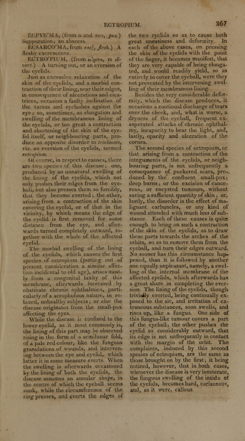 ■ ■\ 1','MA, (from ex and aiicv, pus.) Suppuration; an abscess. ECSABCO'MA, from vmfc, Jlesh.) A fleshy excrescence. ECTRO'PIUM, (from i*7g«r«i to di- vert.) A turning out, or an e version of the eyelids. Just as excessive relaxation of the skin of tlie eyelids, and a morbid con- traction of their lining, near their edges, in consequence of ulcerations and cica- trices, occasion a fault} inclination of the tarsus and eyelashes against tlir eye ; so, sometimes, an elongation and swelling-of tbe membranous lining of the eyelids, or too great a contraction and shortening of the skin of the eye- lid itself, or neighbouring parts, pro- duce ao opposite disorder to trichiasis, viz. an aversion of the eyelids, termed ecu opium. Of . use, in respect to causes, there are two specii S of this disease; one, produced by an unnatural swelling of the lining of the eyelids, which not only pushes their edges from the eye- ball, but also presses them so forcibly, that they become everted; the other, arising from a contraction of the skin covering the eyelid, or of that in the vicinity, by which means the edge of the eyelid is first removed for some distance from the eye, and after- wards turned completely outward, to- gether with the whole of the affected eyelid. The morbid swelling of the lining of the eyelids, which causes the first species of ectropium (putting out of present consideration a similar affec- tion incidental to old age), arises most- ly from a congenital laxity of this membrane, afterwards increased by- obstinate chronic ophthalmies, parti- cularly of a scrophulous nature, in re- laxed,' unhealthy subjects ; or else the disease originates from the small-pox affecting the eyes. While the disease is confined to the lower eyelid, as it most commonly is, the lining of this part may be observed rising in the form of a semilunar fold, of a pale red colour, like the fungous granulations of wounds, and interven- ing between the eye and eyelid, which latter it in some measure everts. When the swelling is afterwards occasioned by the lining of both the eyelids, the disease assumes an annular shape, in the centre of which the eyeball seem3 sunk, while the circumference of the ring presses, and everts the edges of the two eyelids so as to cause both great uneasiness and deformity. In each of the above cases, on pressing the skin of the eyelids with the point of the finger, it becomes manifest, that they are very capable of being elonga- ted, and would readily yield, so as entirely to cover the eyeball, were they not prevented by the intervening swel- ling of their membranous lining. Uesides the very considerable defor- mity, which the disease produces, it occasions a continual discharge of tears over the cheek, and, what is worse, a dryness of the eyeball, frequent ex- asperated attacks of chronic ophthal- my, incapacity to bear the light, and, lastly, opacity and ulceration of the cornea. The second species of ectropium, or that arising from a contraction of the integuments of the eyelids, or neigh- bouring parts, is not unfrequently a consequence of puckered scars, pro- duced by the confluent small-pox; deep burns ; or the excision of cance- rous, or encysted tumours, without saving a sufficient quantity of skin ; or, lastly, the disorder is the efteet of ma- lignant carbuncles, or any kind of wound attendeel with much loss of sub- stance. Each of these causes is quite enough to bring on such a contraction of the skin of the eyelids, as to draw these parts towards the arches of the orbits, so as to remove them from the eyeball, and turn their edges outward- No sooner has this circumstance hap» pened, than it is followed by another one equally unpleasant, namely, a swel- ling of the internal membrane of the affected eyelids, which afterwards has a great share in completing the ever- sion. The lining of the eyelids, though trivially everted, being continually ex- posed to the air, and irritation of ex- traneous substances, soon swells, and rises up, like a fungus. One side of this fungus-like tumour covers a part of the eyeball; the other pushes the eyelid so considerably outward, that its edge is not unfrequently in contact with the margin of the orbit. The complaints, induced by this second species of ectropium, are the same as those brought on by the first; it being noticed, however, that in both cases, whenever the disease is very inveterate, the fungous swelling of the inside of the eyelids, becomes hard, coriaceous, and, as it were, callous.