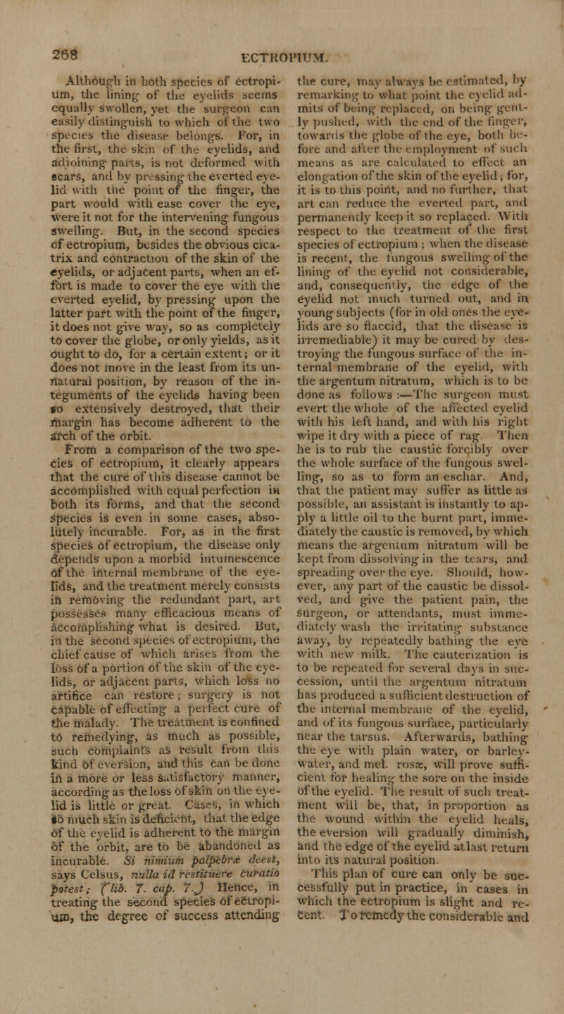 Although in both species of ectropi- um, tlie lining of the eyelids seems equally swollen, yet the surgeon can easily distinguish to which of the two species the disease belongs. For, in the first, the skin of the eyelids, and adjoining parts, is not deformed with scars, and by pressing the everted eye- lid with the point of the finger, the part would with ease cover the eye, were it not for the intervening fungous swelling. But, in the second species of ectropium, besides the obvious cica- trix and contraction of the skin of the eyelids, or adjacent parts, when an ef- fort is made to cover the eye with the everted eyelid, by pressing upon the latter part with the point of the finger, it does not give way, so as completely to cover the globe, or only yields, as it ought to do, for a certain extent; or it does not move in the least from its un- natural position, by reason of the in- teguments of the eyelids having been to extensively destroyed, that their margin has become adherent to the arch of the orbit. From a comparison of the two spe- cies of ectropium, it clearly appears that the cure of this disease cannot be accomplished with equal perfection in both its forms, and that the second species is even in some cases, abso- lutely incurable. For, as in the first species of ectropium, the disease only depends upon a morbid intumescence Of the internal membrane of the eye- lids, and the treatment merely consists in removing the redundant part, art possesses many efficacious means of accomplishing what is desired. But, in the second species of ectropium, the chief cause of which arises from the loss of a portion of the skin of the eye- lids, or adjacent parts, which loss no artifice can restore; surgery is not capable of effecting a perfect cure of the malady. The treatment is confined to remedying, as much as possible, sued complaints as result from this kind of eversion, and this can be done in a more or less satisfactory manner, according as the loss of skin on the eye- lid is little or great. Cases, in which io much skin is deficient, that the edge of the eyelid is adherent to the margin of the orbit, are to be abandoned as incurable. Si nimium palpebral deesl, says Celsus, nulla id restUuere curatio potest; ('lib. 7. cap. 7. J Hence, in treating the second species of ectropi- um, the degree of success attending the cure, may always be estimated, by remarking to what point the eyelid ad- mits of being replaced, on being gent- ly pushed, with the end of the finger, towards Ui globe of the eye, both be- fore and after the employment of such means as are calculated to effect an elongation of the skin of the eyelid; for, it is to this point, and no further, that art can reduce the everted part, and permanently keep it so replaced. With respect to the treatment of the first species of ectropium ; when the disease is recent, the fungous swelling of the lining of the eyelid not considerable, and, consequendy, the edge of the eyelid not much turned out, and in young subjects (for in old ones the eye- lids are so flaccid, that the disease is irremediable) it may be cured by des- troying- the fungous surface of the in- ternal membrane of the eyelid, with the argentum nitratum, which is to be done as follows :—The surgeon must evert the whole of the affected eyelid with his left hand, and with his right wipe it dry with a piece of rag Then he is to rub the caustic forcibly over the whole surface of the fungous swel- ling, so as to form an eschar. And, that the patient may suffer as little as possible, an assistant is instantly to ap- ply a little oil to the burnt part, imme- diately the caustic is removed, by which means the argentum nitratum will be kept from dissolving in the tears, and spreading over the eye. Should, how- ever, any part of the caustic be dissol- ved, and give the patient pain, the surgeon, or attendants, must imme- diately wash the irritating substance away, by repeatedly bathing the eye with new milk. The cauterization is to be repeated for several days in suc- cession, until the argentum nitratum has produced a sufficient destruction of the internal membrane of the eyelid, and of its fungous surface, particularly near the tarsus. Afterwards, bathing the eye with plain water, or barley- water, and mel. rosne, will prove suffi- cient tor healing the sore on the inside of the eyelid. The result of such treat- ment will be, that, in proportion as the wound within the eyelid heals, the eversion will gradually diminish, and the edge of the eyelid atlast return into its natural position. Th$8 plan of cure can only be suc- cessfully put in practice, in cases in which the ectropium is slight and re- cent. T o remedy the considerable and