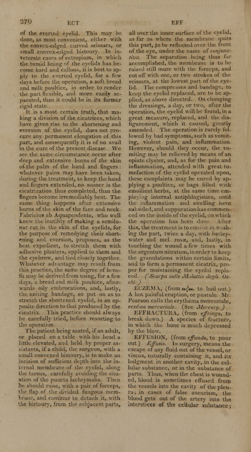 ECT of the everted eyelid. This mar be done, as most convenient, either with the convex-edged curved scissars, or small convex-edged bistoury. In in- veterate cases of'ectropium, in which the tumid lining- of the eyelids has be- come hard and callous, it is best to ap- ply to the everted eyelid, for a few davs before the operation, a soft bread and milk poultice, in order to render the part flexible, and more easily se- parated, than it could be in its former rigid state. It is a most certain truth, that ma- king a division of the cicatrices, which have given rise to the shortening and eversion of the eyelid, does not pro- cure any permanent elongation of this part, and consequently it is of no avail in the cure of the present disease. We see the same circumstance occur after deep and extensive burns of the skin of the palm of the hand and fingers : whatever pains may have been taken, during the treatment, to keep the hand and fingers extended, no sooner is the cicatrization thus completed, than the fingers become irremediably bent. The same thing happens after extensive burns of the skin of the face and neck. FabriciuS ab Aquapcndente, who well knew the inutility of making a semilu- nar cut in the skin of the eyelids, for the purpose of remedying their short- ening and eversion, proposes, as the best expedient, to stretch them with adhesive plasters, applied to them and the eyebrow, and tied closely together. Whatever advantage may result from this practice, the same degree of bene- fit may he derived from using, for a few days, a bread and milk poultice, after- wards oily embrocations, and, lastly, the uniting bandage, so put on as to stretch the shortened eyelid, in an op- posite direction to that produced by the cicatrix. This practice should always be carefully tried, before resorting to the operation. The patient being seated, if an adult, or placed on a table with his head a little elevated, and held by proper as- sistants, if a child, the surgeon, with a small con vexed bistoury, is to make an incision of sufficient depth into the in- ternal membrane of the evelid, along the tarsus, carefully avoiding the situ- ation of the puncta lachrymalia. Then he should raise, with a pair of forceps, the Hap of the divided fungous mem- brane, and continue to detach it, with the bistoury, from the subjacent parts, all over the inner surface of the eyelid, as far as where the membrane quits this part, to be reflected over the front of the eye, under the name of conjunc- tiva. The separation being thus far accomplished, the membrane is to be raised still more with the forceps, and cut on with one, or two strokes of the scissars, at the lowest part of the eye- lid. The compresses and bandage, to keep the eyelid replaced, are to be ap- plied, as above directed. On changing the dressings, a day, or two, after the operation, the eyelid will be found, in a great measure, replaced, and the dis- figurement, which it caused, greatly amended. The operation is rarely fol- lowed by bad symptoms, such as vomit- ing, violent pain, and inflammation. However, should they occur, the vo- miting may be relieved by means of an opiate clyster, and, as for the pain and inflammation, attended with great tu- mefaction of the eyelid operated upon, these complaints may be cured by ap- plying a poultice, or bags idled with emollient herbs, at the same time em- g internal antiphlogistics, until the inflammation and swelling havti subsided, and suppuration has commen- ced on the inside of the eyelid, on winch the operation has been done. this, the treatment is to cons ->t in w sh- ing the part, twice a day, with barley- water and mel. rosx, and, lastly, in touching the wound a few times with the argeutum nitratum, in order to keep the granulations within certain limits, and to form a permanent cicatrix, pro- per for maintaining the eyelid repla- ced. CScarpa mile Jlalattie degli Oc- chi.J ECZEMA, (from sxfsa, to boil out.) A hot painful eruption, or pustule. Mr. Pearson calls the erythema mercuriale, ecze'ma mercuriale. (See J\Iercuri/.J EFFRACTUKA, (from effringo, to break down.) A species of fracture, in which the bone is much depressed by the blow. EFFUSION, (from effundo, to pour out ) Effusio. In surgery, means the escape of any fluid out of the vessel, or viscus, naturally containing it, and its lodgment in another cavity, in the cel- lular substance, or in the substance of parts. Thus, when the chest is wound- ed, blood is sometimes effused from the vessels into the cavity of the pleu- ra; in cases of false aneurism, the blood gets out of the artery into the interstices of the cellular substance;