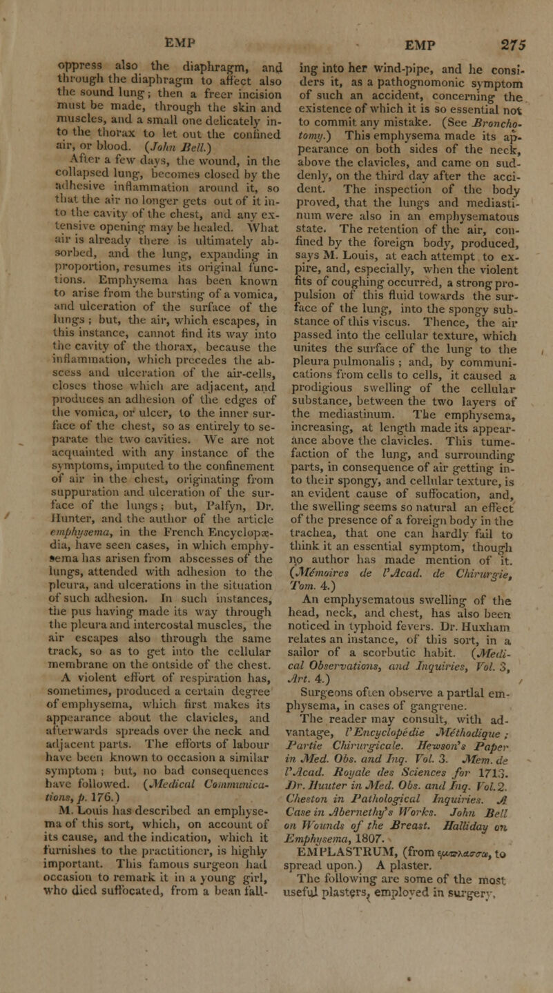 oppress also the diaphragm, and through the diaphragm to affect also the sound lung j then a freer incision must be made, through the skin and muscles, and a small one delicately in- to the thorax to let out the confined air, or blood. {John Bell.) After a few days, the wound, in the collapsed lung, becomes closed by the adhesive inflammation around it, so that the air no longer gets out of it in- to the cavity of the chest, and any ex- tensive opening may be healed. What air is already there is ultimately ab- sorbed, and the lung, expanding in proportion, resumes its original func- tions. Emphysema has been known to arise from the bursting of a vomica, and ulceration of the surface of the lungs ; but, the air, which escapes, in this instance, cannot find its way into the cavity of the thorax, because the inflammation, which precedes the ab- scess and ulceration of the air-cells, closes those which are adjacent, and produces an adhesion of the edges of the vomica, or ulcer, to the inner sur- face of the chest, so as entirely to se- parate the two cavities. We are not acquainted with any instance of the symptoms, imputed to the confinement of air in the chest, originating from suppuration and ulceration of the sur- face of the lungs; but, Palfyn, Dr. Hunter, and the author of the article emphysema, in the French Encyclope- dia, have seen cases, in which emphy- sema has arisen from abscesses of the lungs, attended with adhesion to the pleura, and ulcerations in the situation of such adhesion. In such instances, the pus having made its way through the pleura and intercostal muscles, the air escapes also through the same track, so as to get into the cellular membrane on the ontside of the chest. A violent effort of respiration has, sometimes, produced a certain degree of emphysema, which first makes its appearance about the clavicles, and afterwards spreads over the neck and adjacent parts. The efforts of labour have been known to occasion a similar symptom ; but, no bad consequences have followed. {Medical Cammunica- tions, p. 176.) M. Louis has described an emphyse- ma of this sort, which, on account of its cause, and the indication, which it furnishes to the practitioner, is highly important. This famous surgeon had occasion to remark it in a young girl, who died suffocated, from a bean fall- EMP 275 ing into her wind-pipe, and lie consi- ders it, as a pathognomonic symptom of such an accident, concerning the existence of which it is so essential not to commit any mistake. (See Broncho- tomy.) This emphysema made its ap- pearance on both sides of the neck, above the clavicles, and came on sud- denly, on the third day after the acci- dent. The inspection of the body proved, that the lungs and mediasti- num were also in an emphysematous state. The retention of the air, con- fined by the foreign body, produced, says M. Louis, at each attempt to ex- pire, and, especially, when the violent fits of coughing occurred, a strong pro- pulsion of this fluid towards the sur- face of the lung, into the spongy sub- stance of this viscus. Thence, the air passed into the cellular texture, which unites the surface of the lung to the pleura pulmonalis ; and, by communi- cations from cells to cells, it caused a prodigious swelling of the cellular substance, between the two layers of the mediastinum. The emphysema, increasing, at length made its appear- ance above the clavicles. This tume- faction of the lung, and surrounding parts, in consequence of air getting in- to their spongy, and cellular texture, is an evident cause of suffocation, and, the swelling seems so natural an effect of the presence of a foreign body in the trachea, that one can hardly'fail to think it an essential symptom, though no author has made mention of it. (Mtmoirea de I'Acad. de Chirurgie, Torn. 4.) An emphysematous swelling of the head, neck, and chest, has also been noticed in typhoid fevers. Dr. Huxham relates an instance, of this sort, in a sailor of a scorbutic habit. {Medi- cal Observations, and Inquiries, Vol. 3, Art. 4.) , Surgeons often observe a partial em- physema, in cases of gangrene. The reader may consult, with ad- vantage, VEncyclopedic Mithodique ; 1'artie Chirurgicale. ffewson's Paper in Med. Obs. and Inq. Vol. 3. Mem. de I'Acad. Royale des Sciences for 1713. J)r. Hunter in Med. Obs. and Inq. Vol.2. Cheston in Pathological Inquiries. A Case in Abernethy's Works. John Bell on Wounds of the Breast. Halliday on Emphysema, 1807. EAIPLASTRUM, (from t/Mtuurtra,, to spread upon.) A plaster. The following are some of the most useful plasters, employed in surgery,