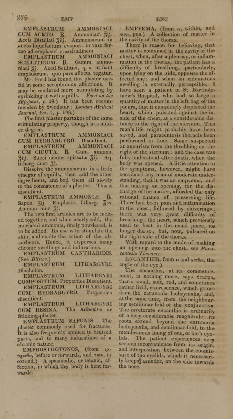 EMPL ASTRUM A MMOMACI CUM ACETO. R. Ammoniaci 31}. Aceti Distillati §iij. Ammoniacum in aceto liquefactum evapora in vase fer- reo ad emplastri crassitudincm. EMPLASTRUM AMMONIACI SCILLITICUM. R. Gumm. ammo- niaci ^j. Aceti Scillitici, q. s. ut fiant emplastrum, quo pars affecta tegatur. Mr. Ford has found this plaster use- ful in some scrophulous affections. It may be rendered more stimulating by sprinkling it with squills. Ford on the Hip-joint, p. 59.) It has been recom- mended by Swediaur ; London Medical Journal, Vol. 1, p. 198.) The first plaster partakes of the same stimulating property, though in a mild- er degree. EMPLASTRUM AMMONIACI CUM HYDRARGYRO. Oiscuticnt. EMPLASTRUM AMMONIACI CUM CICUTA- R. Gum. amnion. !|iij. Succi cicutse spissatae Jij. Aq. litharg. acet. 3J. Dissolve the ammoniacum in a little vinegar of squills, then add the other ingredients, and boil them all slowly to the consistence of a plaster. This is discutient. EMPLASTRUM AMMONIiE. R. Sapon. 3ij. Eniplastr. litharg. ,§ss. Amnion, mur. ^j. The two first articles are to be melt- ed together, and when nearly cold, the muriatcd ammonia, finely powdered, is to be added. Its use is to stimulate tlie skin, and excite the action of the ab- sorbents. Hence, it disperses many chronic swellings and indurations. EMPLASTRUM CANTIIAR1DIS. (See Blister.) EMPLASTRUM LITHARGYRI. Diacholon. EMPLASTRUM LITHARGYRI COMPOSITUM. Properties Discutient. EMPLASTRUM LITHARG YJil CUM HYDRARGYRO. Properties discutient. EMPLASTRUM LITHARGYRI CUM RESINA. The Adhesive or Sticking-plaster. EMPLASTRUM SAPONIS. The plaster commonly used for fractures. It is also frequently applied to bruised parts, and to many indurations of a chronic nature. EMPROSTHOTONOS, (from ty.- ■ytotrdiv, before or forwards, and tsjw, to extend.) A spasmodic, or tetanic, af- fection, in which the body is bent for- wards. EMPYEMA, (from u, within, and <ww5v, pus.) A collection of matter in the cavity of the thorax. There is reason for believing, that matter is contained in the cavity of the chest, when, after a pleurisy, or inflam- mation in the thorax, thepatient has a difficulty of breathing, particularly, upon lying on the side, opposite the af- fected one; and when an oedeniatous swelling is externally perceptible. I have aetiw a patient in St. Bartholo- mew's Hospital, who had so large a quantity of matter in the left bag of the pleura, that it completely displaced the heart, which pulsated against the in- side of the chest, at a considerable dis- tance to the right of the sternum. This man's life might probably have been saved, had paracentesis thoracis been performed in time. Some suspected an aneurism from the throbbing on the right of the sternum ; and the ease was fully understood after death, when the body was opened. A little attention to the symptoms, however, might have convinced any man of moderate under- standing, that it was an empyema, and that making an opening, for the dis- charge of the matter, afforded the only rational chance of preserving life. There had been pain and inflammation in the chest, followed by shiverings; there was very great difficulty of breathing; the heart, which previously used to beat in the usual place, no longer did so; but, now, pulsated on the right side of the thorax. With regard to the mode of making an opening into the chest; see Para- centesis Thoracis. ENCANTHIS, from iv and **v6«, the angle of the eye.) The encanthis, at its commence- ment, is nothing more, says Scarpa, than a small, soft, red, and sometimes rather livid, excrescence, which grows from the caruncula lachrymalis, and, at the same time, from the neighbour- ing semilunar fold of the conjunctiva. The inveterate encanthis is ordinarily of a very considerable magnitude; its roots extend beyond the caruncula lachrymalis, and semilunar fold, to the membranous lining of one, or both eye- lids. The patient experiences very serious inconvenience from its origin, and interposition between the conmis- sure of the eyelids, which it necessari- ly keeps] asunder, on the side towards the nose.