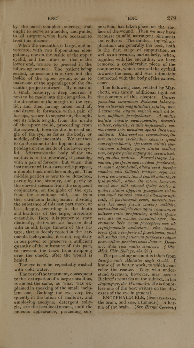 by the most complete success, and ought to serve as a model, and guide, to all surgeons, who have occasion to treat this disease. When the encanthia is large, and in- veterate, with two lippomatous elon- gations, one on the inside of tlie upper eyelid, and the oilier on that of the lower end, we are to proceed in the following manner. The patient being seated, an assistant is to turn out the inside of the upper eyelid, so as to make one of the appendages of the en- canthis project outward. By means of a small bistoury, a deep incision is next to be made into the elongation, in the direction of the margin oi' the eye- lid ; and then having taken hold of, and drawn it forwards with a pair of forceps, we are to separate it, through- out its whole length, from the inside of the upper eyelid, proceeding from the external, towards the internal an- gle of the eye, as far as the body, or middle, of the encanthis. We are then to do the same to the lippomatous ap- pendage on the inside of the lower e) e- lid. Afterwards the body of the en- canthis is to be elevated, if possible, with a pair of forceps; but when this instrument will not answer the purpose, a double hook must be employed. This middle portion is now to be detached, partly by the bistoury, and partly by the curved scissars from the subjacent conjunctiva, on the globe of the eye, from the semilunar fold, and from the caruncula lachrymalis; dividing the substance of this last part more, or less deeply, according to the depth and hardness of the large, inveterate encanthis. Here it is proper to state distinctly, that when we have to deal with an old, large tumour of this na- ture, that is deeply rooted in the car- uncula lachrymalis, it is not regularly in our power to preserve a sufficient quantity of the substance of this part, to prevent the tears from dropping over the cheek, after the wound is healed. The eye is to be repeatedly washed with cold water. The rest of the treatment, consequent to the extirpation of a large encanthis, is almost the same, as what was ex- plained in speaking of the small incip- ient one. Bathing the eye very fre- quently in the lotion of mallows, and employing anodyne, detergent colly- ria, are the best local means, until the mucous appearance, preceding sup- puration, has taken place on the sur- face of the wound. Then we may have recourse to mild astringent ointments and collyria. The mildest topical ap- plications are generally the best, both in the first stage of suppuration, as well as afterwards, particularly, when, together with the encanthis, we have removed a considerable piece of the conjunctiva, which covered the eyeball towards the nose, and was intimately connected with the body of the excres- cence. The following case, related by Mar- chetti, will throw additional light on the contents of this chapter. Curavi quemdam canonicum Polonum laboran- tem meliceride magnitudinis jujuba, qua: a caruncula anguli majoris oculi ad lo- tam pupiUam porrigebatur. A maltis tentata curalio medicamentis, decoctis scilicet, colli/riis, et aliis hujusmodi ; om- nia tamen octo mensium spatio incassum adhibita. Cum verd me consuluisset, ip. sum tumorem evellendum censui,- quod cum reformidaret, spe (amen salutis ope- rationcm admisit, quean statim molitua sum, corpore prius expurgato accuralissi- mt, ab a/iis medicis. Paravi itaque ha- midum, quo ipsam meliceridem perforavi, et maim apprehendi, altera verd forcipe eamdetn cum folliculo sectione separavi turn d caruncula, turn d tunica adnata, et ipsa pupil Id ; atque ita totum tumorem eduxi sine, ulld ojfensd ipsius oculi; d quibus statim applicui gossypium imbu- turn aqua rosacea cum ovi albumine agi- tatd, et porliiiuciild croci, patientc tres dies hoc modo fascia vincto ,■ ad/ubito poslmoduni colli/rio cum aqua rosarum, et pulvere tutia prxparatce,■ quibus spatio octo dierum omnino convaliut teger; in- crepante licet meam prccceptore meo ab Aquupendente audaciam ,• ciim tamen brevi spatio lemporis id prsstiterim, quod alii medici nonpotueruntperficere; idque piwsentibus piwchirissimo Joanne Domi- nica Said cum multis studiosia. rObs. Med. Cldr. Sylloge, obs. 21.) The preceding account is taken from Scarpa sul/c JMalattie degli Occhi. I know of no belter work, to which I can refer the reader. They who under- stand German, however, may peruse Richter's remarks on the subject, in his Anfungsgr. der il undarzn. He is doubt- less one of the best writers on the dis- eases of the eye in general. ENCEPHAJLOCELE, (from ryu^ttKon, the brain, ond k»hh, a tumour.) A her- nia of the brain. (See Hernia Cerebri.)