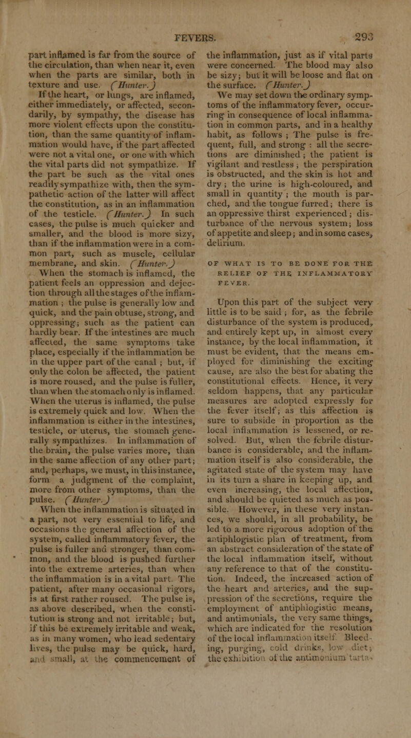 part inflamed is far from the source of the circulation, than when near it, even when the parts are similar, both in texture and use. (Hunter.J If the heart, or lungs, are inflamed, either immediately, or affected, secon- darily, by sympathy, the disease has more violent effects upon the constitu- tion, than the same quantity of inflam- mation would have, if the part affected were not a vital one, or one with which the vital parts did not sympathize. If the part be such as the vital ones readily sympathize with, then the sym- pathetic action of the latter will affect the constitution, as in an inflammation of the testicle. (Hunter.) In such cases, the pulse is much quicker and smaller, and the blood is more sizy, than if the inflammation were in a com- mon part, such as muscle, cellular membrane, and skin. (Hunter.) When the stomach is inflamed, the patient feels an oppression and dejec- tion through all the stages of the inflam- mation ; the pulse is generally low and quick, and the pain obtuse, strong, and oppressing; such as the patient can hardly bear. If the intestines are much affected, the same symptoms take place, especially if the inflammation be in the upper part of the canal ; but, if only the colon be affected, the patient is more roused, and the pulse is fuller, than when the stomach only is inflamed. When the uterus is inflamed, the pulse is extremely quick and low. When the inflammation is either in the intestines, testicle, or uterus, the stomach gene- rally sympathizes. In inflammation of the brain, the pulse varies more, than in the same affection of any other part; and, perhaps, we must, in thisinstance, form a judgment of the complaint, more from other symptoms, than the pulse. (Hunter.) When the inflammation is situated in a part, not very essential to life, and occasions the general affection of the system, called inflammatory fever, the pulse is fuller and stronger, than com- mon, and the blood is pushed further into the extreme arteries, than when the inflammation is in a vital part. The patient, after many occasional rigors, is at first rather roused. The pulse is, as above described, when the consti- tution is strong and not irritable; but, if this be extremely irritable and weak, as in many women, who lead sedentary lives, the pulse may be quick, hard, i. commencement of the inflammation, just as if vital parts were concerned. The blood may also be sizy; but it will be loose and flat on the surface. (Hunter.) We may set down the ordinary symp- toms of the inflammatory fever, occur- ring in consequence of local inflamma- tion in common parts, and in a healthy habit, as follows ; The pulse is fre- quent, full, and strong : all the secre- tions are diminished ; the patient is vigilant and restless ; the perspiration is obstructed, and the skin is hot and dry ; the urine is high-coloured, and small in quantity ; the mouth is par- ched, and the tongue furred; there is an oppressive thirst experienced; dis- turbance of the nervous system; loss of appetite and sleep; and in some cases, delirium. OF WHAT IS TO BE DONE FOR THE RELIEF OF THE INFLAMMATORY FEVER. Upon this part of the subject very little is to be said ; for, as the febrile disturbance of the system is produced, and entirely kept up, in almost every instance, by the local inflammation, it must be evident, that the means em- ployed for diminishing the exciting cause, are also the best for abating the constitutional effects. Hence, it very seldom happens, that any particular measures are adopted expressly for the fever itself; as this affection is sure to subside in proportion as the local inflammation is lessened, or re- solved. But, when the febrile distur- bance is considerable, and the inflam- mation itself is also considerable, the agitated state of the system may have in its turn a share in keeping up, and even increasing, the local affection, and should be quieted as much as pos- sible. However, in these very instan- ces, we should, in all probability, be led to a more rigorous adoption of the antiphlogistic plan of treatment, from an abstract consideration of the state of the local inflammation itself, without any reference to that of the constitu- tion. Indeed, the increased action of the heart and arteries, and the sup- pression of the secretions, require the employment of antiphlogistic means, and antimonials, the very same things, which are indicated for the resolution of the local inflammat '-leed ing, purging, cold di b the exhibition of the antimo