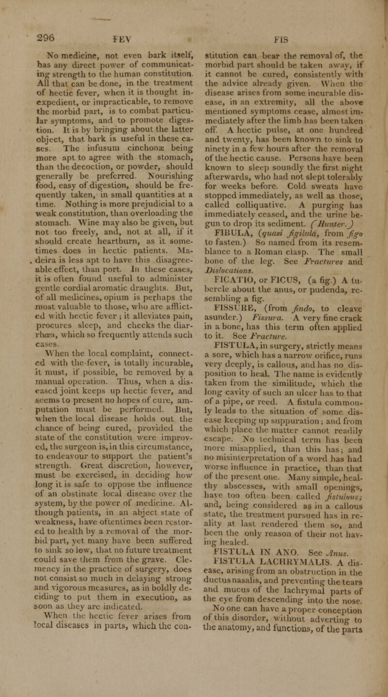 No medicine, not even bark itself, has any direct power of communicat- ing strength to the human constitution. All that can be done, in the treatment of hectic fever, when it is thought in- expedient, or impracticable, to remove the morbid part, is to combat particu- lar symptoms, and to promote diges- tion. It is by bringing about the latter object, that bark is useful in these ca- ses. The infusum cinchonae being more apt to agree with the stomach, than the decoction, or powder, should generally be preferred. Nourishing food, easy of digestion, should be fre- quently taken, in small quantities at a time. Nothing is more prejudicial to a weak constitution, than overloading the stomach. Wine may also be given, but not too freely, and, not at all, if it should create heartburn, as it some- times does in hectic patients. Ma- . deira is less apt to have this disagree- able effect, than port. In these cases, it is often found useful to administer gentle cordial aromatic draughts. But, of all medicines, opium is perhaps the most valuable to those, who are afflict- ed with hectic fever ; it alleviates pain, procures sleep, and checks the diar- rhoea, which so frequently attends such cases. When the local complaint, connect- ed with the fever, is totally incurable, it must, if possible, be removed by a manual operation. Thus, when a dis- eased joint keeps up hectic fever, and seems to present no hopes of cure, am- putation must be performed. But, when the local disease holds out the chance of being cured, provided the state of the constitution were improv- ed, the surgeon is, in this circumstance, to endeavour to support the patient's strength. Great discretion, however, must be exercised, in deciding how long it is safe to oppose the influence of an obstinate local disease over the system, by the power of medicine. Al- though patients, in an abject state of weakness, have oftentimes been restor- ed to health by a removal of the mor- bid part, yet many have been suffered to sink so low, that no future treatment could save them from the grave. Cle- mency in the practice of surgery, does not consist so much in delaying strong and vigorous measures, as in boldly de- ciding to put them in execution, as soon as they are indicated. When the hectic fever arises from local diseases in parts, which the con- FIS stitution can bear the removal of, the morbid part should be taken away, if it cannot be cured, consistently with the advice already given. When the disease arises from some incurable dis- ease, in an extremity, all the above mentioned symptoms cease, almost im- mediately after the limb has been taken off. A hectic pulse, at one hundred and twenty, has been known to sink to ninety in a few hours after the removal of the hectic cause. Persons have been known to sleep soundly the first night afterwards, who had not slept tolerably for weeks before. Cold sweats have stopped immediately, as well as those, called colliquative. A purging has immediately ceased, and the urine be- gun to drop its sediment. (Hunter.J FIBULA, (quasi fgilula, from jigo to fasten.) So named from its resem- blance to a Roman clasp. The small bone of the leg. See Fractures and Dislocations. FICATIO, or F1CUS, (a fig.) A tu- bercle about the anus, or pudenda, re- sembling a fig. FISSURE, (from findo, to cleave asunder.) Fissura. A very fine crack in a bone, has this term often applied to it. See Fracture. FISTULA, in surgery, strictly means a sore, which has a narrow orifice, runs very deeply, is callous, and has no dis- position to heal. The name is evidently taken from the similitude, which the long cavity of such an ulcer lias to that of a pipe, or reed. A fistula common- ly leads to the situation of some dis- ease keeping up suppuration ; and from which place the matter cannot readily escape. No technical term has been more misapplied, than this has; and no misinterpretation of a word has had worse influence in practice, than that of the present one. Many simple, heal- thy abscesses, with small openings, have too often been called fistulous; and, being considered as in a callous state, the. treatment pursued has in re- ality at last rendered them so, and been the only reason of their not hav- ing healed. FISTULA IX ANO. See Anus. FISTULA LACHRYMALTS. A dis- ease, arising from an obstruction in the ductus nasalis, and preventing the tears and mucus of the lachrymal parts of the eye from descending into the nose. No one can have a proper conception of this disorder, without adverting to the anatomy, and functions, of the parts