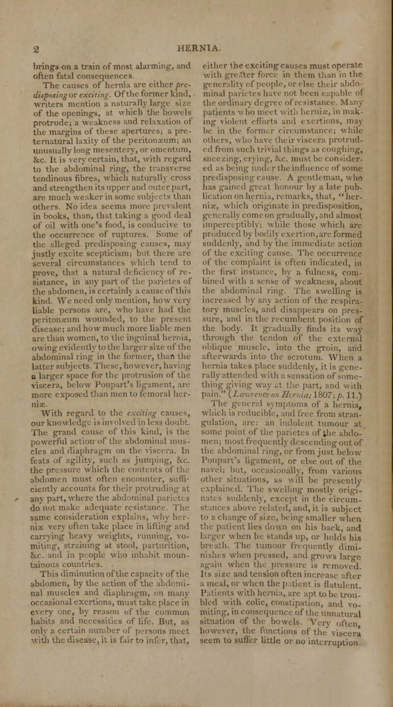 brings on a train of most alarming, and often fatal consequences. The causes of hernia are either pre- disposingov exciting. Of the former kind, writers mention a naturally large size of the openings, at which the bowels protrude; a weakness and relaxation of the margins of these apertures; a pre- ternatural laxity of the peritonaeum; an unusually long mesentery, or omentum, &c. It is very certain, that, with regard to the abdominal ring, the transverse tendinous fibres, which naturally cross and strengthen its upper and outer part, are much weaker in some subjects than others. No idea seems more prevalent in books, than, that taking a good deal of oil with one's food, is conducive to the occurrence of ruptures. Some of the alleged predisposing causes, may justly excite scepticism; but there are several circumstances which tend to prove, that a natural deficiency of re- sistance, in any part of the parietes of the abdomen, is certainly a cause of this kind. We need only mention, how very liable persons are, who have had the peritonaeum wounded, to the present disease; and how much more liable men are than women, to the inguinal hernia, owing evidently to the larger size of the abdominal ring in the former, than the latter subjects. These, however, having a larger space for the protrusion of the viscera, below Poupart's ligament, are more exposed than men to femoral her- nia:. With regard to the exciting causes, our knowledge is involved in less doubt. The grand cause of this kind, is the powerful action of the abdominal mus- cles and diaphragm on the viscera. In feats of agility, such as jumping, &c. the pressure which the contents of the abdomen must often encounter, suffi- ciently accounts for their protruding at s any part, where the abdominal parietes do not make adequate resistance. The same consideration explains, why her- nix very often take place in lifting and carrying heavy weights, running, vo- miting, straining at stool, parturition, &.c. and in people who inhabit moun- tainous countries. This diminution of the capacity of the abdomen, by the action of the abdomi- nal muscles and diaphragm, on many occasional exertions, must take place in every one, by reason of the common habits and necessities of life. But, as only a certain number of persons meet with the disease, it is fair to infer, that, either the exciting causes must operate with greater force in them than in the generality of people, or else their abdo- minal parietes have not been capable of the ordinary degree of resistance. Many patients v- ho meet with herniae, in mak- ing violent efforts and exertions, may be in the former circumstance; while others, who have their viscera protrud- ed from such trivial things as coughing, sneezing, crying, &.c. must be consider- ed as being under the influence of some predisposing cause. A gentleman, who has gained great honour by a late pub- lication on hernia, remarks, that, her- niae, which originate in predisposition, generally come on gradually, and almost imperceptibly; while those which arc produced by bodily exertion,are formed suddenly, and by the immediate action of the exciting cause. The occurrence of the complaint is often indicated, in the first instance, by a fulness, com- bined with a sense of weakness, about the abdominal ring. The swelling is increased by any action of the respira- tory muscles, and disappears on pres- sure, and in the recumbent position of the body. It gradually finds its way through the tendon of the external oblique muscle, into the groin, and afterwards into the scrotum. When a hernia takes place suddenly, it is gene- rally attended with a sensation of some- thing giving way at the part, and with pain. (Lawrenceon Serniasl807;p. 11.) The general symptoms of a hernia, which is reducible, and free from stran- gulation, are: an indolent tumour at some point of the parietes of the abdo- men; most frequently descending out of the abdominal ring, or from just below Poupart's ligament, or else out of the navel; but, occasionally, from various other situations, as will be presently explained. The swelling mostly origi- nates suddenly, except in the circum- stances above related, and, it is subject to a change of .size, being smaller when the patient lies down on his back, and larger when he stands up, or holds his breath. The tumour frequently dimi- nishes when pressed, and grows large again when the pressure is removed. Its size and tension often increase after a meal, or when the p itient is flatulent. Patients with hernia, are apt to be trou- bled with colic, constipation, and vo- miting, in consequence of the unnatural situation of the bowels. Very often however, the functions of the viscera seem to suffer little or no interruption.