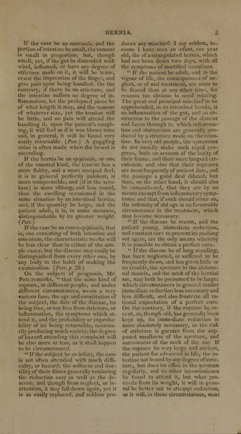 If the case be an euterocele, and the portion of intestine be small, the turnout is small in proportion; but, though small, yet, if the gut be distended with wind, inflamed, or have any degree of stricture made on it, it will be tense, resist the impression of the finger, and give pain upon being handled. On the contrary, if there be no stricture, and the intestine suffers no degree of in- flammation, let the prolapsed piece be of what length it may, and the tumour of whatever size, yet the tension will be little, and no pain will attend the handling it; upon the patient's cough- ing, it will feel as if it was blown into; and, in general, it will be found very easily returnable. {Pott.) A guggling noise is often made when the bowel is ascending. If the hernia be an epiplocele, or one of the omental kind, the tumour has a more flabby, and a more unequal feel; it is in general perfectly indolent, is more compressible, and (if in the scro- tum) is more oblong, and less round, than the swelling occasioned in the same situation by an intestinal hernia; and, if the quantity be large, and the patient adult, it is, in some measure, distinguishable by its greater weight. {Pott.) If the case be an entero-epiplocele, that is, one consisting of both intestine and omentum, the characteristic marks will be less clear than in either of the sim- ple cases; but the disease may easily be distinguished from every other one, by any body in the habit of making the examination. {Pott, p. 28.) On the subject of prognosis, Mr. Pott remarks,  that the same kind of rupture, in different people, and under different circumstances, wears a very various face; the age and constitution of the subject, the date of the disease, its being free, or not free from stricture, or inflammation, the symptoms which at- tend it, and the probability or improba- bility of its being returnable, necessa- rily producing much variety; the degree of hazard attending this complaint will be also more or less, as it shall happen to be circumstanced.  If the subject be an infant, the case is not often attended with much diffi- culty, or hazard; the softness and duc- tility of their fibres generally rendering the reduction easy as well as the de- scent; and though from neglect, or in- attention, it may fall down again, yet it is as easily replaced, and seldom pro- duces any mischief: I say seldom, be- cause I have seen an infant, one year old, die of a strangulated hernia, which had not been down two days, with all the symptoms of mortified intestines.  If the patient be adult, and in the vigour of life, the consequences of ne- glect, or of mal treatment, are more to be feared than at any other time, for reasons too obvious to need relating. The great and principal mischief to be apprehended, in an intestinal hernia, is an inflammation of the gut, and an ob- struction to the passage of the aliment and faeces through it; which inflamma- tion and obstruction are generally pro- duced by a stricture made on the intes- tine. In very old people, the symutoms do not usually make such rapid pro- gress, both on account of the laxity of their frame, and their more languid cir- culation; and also that their ruptures are most frequently of ancient date, and the passage a good deal dilated; but then, on the other hand, it should also be remembered, that they are by no means exempt from inflammatory symp- toms; and that, if such should come on, the infirmity of old age is no favourable circumstance in the treatment, which may become necessary.  If the. disease be recent, and the patient young, immediate reduction, and constant care to prevent its pushing out again, are the only means whereby it is possible to obtain a perfect cure.  If the disease be of long standing, has been neglected, or suffered to be frequently down, and has given little or no trouble, the aperture in the abdomi- nal muscle, and the neck of the hernial sac, may both be presumed to be large; which circumstances in general render immediate reduction less necessary and less difficult, and also frustrate all ra- tional expectation of a perfect cure. On the contrary, if the rupture be re- cent, or, though old, has generally been kept up, its immediate reduction is more absolutely necessary, as the risk of stricture is greater from the sup- posed smallness of the aperture, and narrowness of the neck of the sac. If the rupture be very large and ancient, the patient far advanced in life, the in- testine not bound by any degree of stric- ture, but does its office in the scrotum regularly, and no other inconvenience be found to attend it, but what pro- ceeds from its weight, it will in gene- ral be better not to attempt reduction, as it will, in these circumstances, most