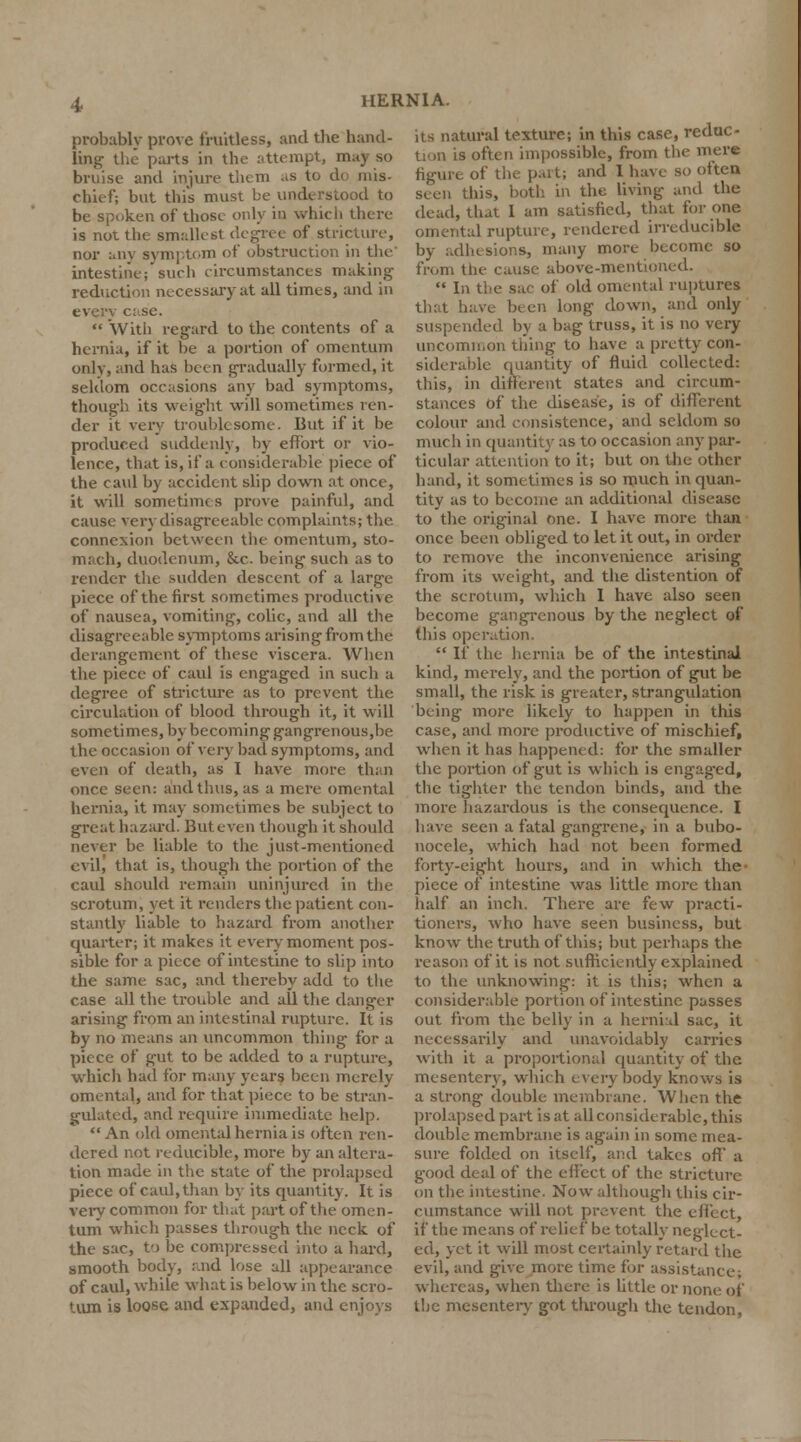 I probably prove fruitless, and the hand- ling the parts in the attempt, may so bruise and injure them as to do mis- chief; but this must be understood to be spoken of those only in which there is not the smallest degree of stricture, nor any symptom of obstruction in the' intestine; such circumstances making reduction necessary at all times, and in every c: se.  With regard to the contents of a hernia, if it be a portion of omentum only, and has been gradually formed, it seldom occasions any bad symptoms, though its weight will sometimes ren- der it very troublesome. But if it be produced suddenly, by effort or vio- lence, that is, if a considerable piece of the caul by accident slip down at once, it will sometime s prove painful, and cause very disagreeable complaints; the connexion between the omentum, sto- mach, duodenum, &c. being such as to render the sudden descent of a large piece of the first sometimes productive of nausea, vomiting, colic, and all the disagreeable symptoms arising from the derangement of these viscera. When the piece of caul is engaged in such a degree of stricture as to prevent the circulation of blood through it, it will sometimes, by becoming gangrenous,be the occasion of very bad symptoms, and even of death, as I have more than once seen: and thus, as a mere omental hernia, it may sometimes be subject to great hazard. But even though it should never be liable to the just-mentioned evil, that is, though the portion of the caul should remain uninjured in the scrotum, yet it renders the patient con- stantly liable to hazard from another quarter; it makes it every moment pos- sible for a piece of intestine to slip into the same sac, and thereby add to the case all the trouble and all the danger arising from an intestinal rupture. It is by no means an uncommon thing for a piece of gut to be added to a rupture, which had for many years been merely omental, and for that piece to be stran- gulated, and require immediate help. An old omental hernia is often ren- dered not reducible, more by an altera- tion made in the state of the prolapsed piece of caul, than by its quantity. It is very common for that part of the omen- tum which passes through the neck of the sac, to be compressed into a hard, smooth body, and lose all appearance of caul, while what is below in the scro- tum is loose and expanded, and enjoys its natural texture; in this case, reduc- tion is often impossible, from the mere of the part; and I have so often seen this, both in the living and the dead, that I am satisfied, that for one omental rupture, rendered irreducible by adhesions, many more become so from the cause above-mentioned.  In the sac of old omental ruptures that have been long clown, and only suspended by a bag truss, it is no very uncommon thing to have a pretty con- siderable quantity of fluid collected: this, in different states and circum- stances of the disease, is of different colour and consistence, and seldom so much in quantity as to occasion any par- ticular attention to it; but on the other hand, it sometimes is so much in quan- tity as to become an additional disease to the original one. I have more than once been obliged to let it out, in order to remove the inconvenience arising from its weight, and the distention of the scrotum, which I have also seen become gangrenous by the neglect of this operation.  If the hernia be of the intestinal kind, merely, and the portion of gut be small, the risk is greater, strangulation being more likely to happen in this case, and more productive of mischief, when it has happened: for the smaller the portion of gut is which is engaged, the tighter the tendon binds, and the more hazardous is the consequence. I have seen a fatal gangrene, in a bubo- nocele, which hael not been formed forty-eight hours, and in which the piece of intestine was little more than half an inch. There are few practi- tioners, who have seen business, but know the truth of this; but perhaps the reason of it is not sufficiently explained to the unknowing: it is this; when a considerable portion of intestine passes out from the belly in a hernial sac, it necessarily and unavoidably carries with it a proportional quantity of the mesentery, which every body knows is a strong double membrane. When the prolapsed part is at all considerable, this double membrane is again in some mea- sure folded on itself, and takes off a good deal of the effect of the stricture on the intestine. Now although this cir- cumstance will not prevent the effect, if the means of relief be totally neglect- ed, yet it will most certainly retard the evil, and give more time for assistance; whereas, when there is little or none ot the mesentery got through the tendon.