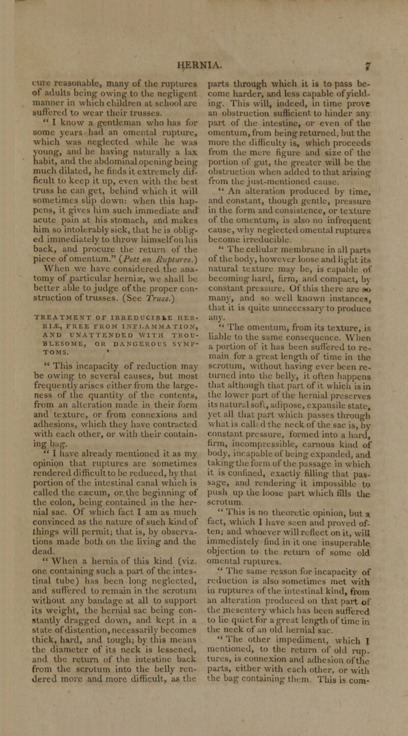 cure reasonable, many of the ruptures of adults being owing to the negligent manner in which children at school arc suffered to wear their trusses.  I know a gentleman who has for some years had an omental rupture, which was neglected while he was young, and he having naturally a lax habit, and the abdominal opening being much dilated, he finds it extremely dif- ficult to keep it up, even with the best truss he can get, behind which it will sometimes slip down: when this hap- pens, it gives him such immediate and acute pain at his stomach, and makes him so intolerably sick, that he is oblig- ed immediately to throw himself on his back, and procure the return of the piece of omentum. (Pott on Ruptures.) When we have considered the ana- tomy of particular hernia, we shall be better able to judge of the proper con- struction of trusses. (See Truss.) TREATMENT OF IRREDUCIBLE HER- RIJL, FREE FROM INFLAMMATION, AND UNATTENDED WITH TROU- BLESOME, OR DANGEROUS SYMP- TOMS. •  This incapacity of reduction may be owing to several causes, but most frequently arises either from the large- ness of the quantity of the contents, from an alteration made in their form and texture, or from connexions and adhesions, which they have contracted with each other, or with their contain- ing bug.  I have already mentioned it as my opinion that ruptures are sometimes rendered difficult to be reduced, by that portion of the intestinal canal which is called the caecum, or, the beginning of the colon, being contained in the her- nial sac. Of which fact I am as much convinced as the nature of such kind of tlungs will permit; that is, by observa- tions made both on the living and the dead.  When a hernia of this kind (viz. one containing such a part of the intes- tinal tube) has been long neglected, and suffered to remain in the scrotum without any bandage at all to support its weight, the hernial sac being con- stantly dragged down, and kept in a state of distention, necessarily becomes thick, hard, and tough; by this means the diameter of its neck is lessened, and the return of the intestine back from the scrotum into the belly ren- dered more and more difficult, as the parts through which it is to pass be- come harder, and less capable of yield- ing. This will, indeed, in time prove an obstruction sufficient to hinder any part of the intestine, or even of the omentum, from being returned, but the more the difficulty is, which proceeds from the mere figure and size of the portion of gut, the greater will be the obstruction when added to that arising from the just-mentioned cause.  An alteration produced by time, and constant, though gentle, pressure in the form and consistence, or texture of the omentum, is also no infrequent cause, why neglected omental ruptures become irreducible.  The cellular membrane in all parts of the bod}-, however loose and light its natural texture may be, is capable of becoming hard, firm, and compact, by constant pressure. Of this there are so man}-, and so well known instances, that it is quite unnecessary to produce any.  The omentum, from its texture, is liable to the same consequence. When a portion of it has been suffered to re- main for a great length of time in the scrotum, without having ever been re- turned into the bell}', it often happens that although that part of it which is in the lower part of the hernial preserves its natural soft, adipose, expansile state, yet all that part which passes through what is call dthe neck of the sac is, by constant pressure, formed into a hard, firm, incompressible, carnous kind of body, incapable of being expanded, and taking the form of the passage in which it is confined, exactly filling that pas- sage, and rendering it impossible to push up the loose part which fills tire scrotum.  This is no theoretic opinion, but a fact, which I have seen and proved of- ten; and whoever will reflect on it, will immediately find in it one insuperable objection to the rettu-n of some old omental ruptures.  The same reason for incapacity of reduction is also sometimes met with in ruptures of the intestinal kind, from an alteration produced on that part of the mesentery which has been suffered to lie quiet for a great length of time in the neck of an old hernial sac.  The other impediment, which I mentioned, to the return of old rup- tures, is connexion and adhesion of the parts, either with each other, or with the bag containing them This is com-