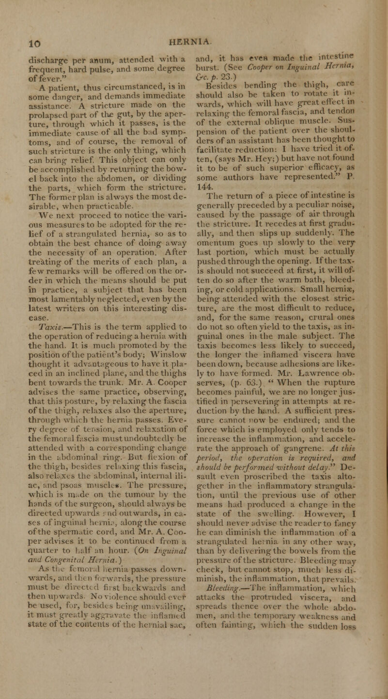 discharge per amim, attended with a frequent, hard pulse, and some degree of fever. A patient, thus circumstanced, is in some danger, and demands immediate assistance. A stricture made on the prolapsed part of the gut, by the aper- ture, through which it passes, is the immediate cause of all the bad symp- toms, and of course, the removal of such stricture is the only thing, which can bring relief. This object can only be accomplished by returning the bow- el back into the abdomen, or dividing the parts, which form the stricture. The former plan is always the most de- sirable, when practicable. We next proceed to notice the vari- ous measures to be adopted for the re- lief of a strangulated hernia, so as to obtain the best chance of doing away the necessity of an operation. After treating of the merits of each plan, a few remarks will be offered on the or- der in which the means should be put in practice, a subject that has been most lamentably neglected, even by the latest writers on this interesting dis- ease. Taxis.—This is the term applied to the operation of reducing a hernia with the hand. It is much promoted by the position of the patient's body; Winslow thought it advantageous to have it pla- ced in an inclined plane, and the thighs bent towards the trunk. Mr. A. Cooper advises the same practice, observing, that this posture, by relaxing the fascia of the thigh, relaxes also the aperture, through whi< h the hernia passes. Eve- ry degree of tension, and relaxation of the femoral fascia must undoubted]} be attended with a corresponding chang-e in the abdominal ring. But flexion of the thigh, besides relaxing this fascia, also relaxes the abdominal, internal ili- ac, and psoas muscles. The pressure, which is m -de on the tumour by the hands of the surgeon, should always be directed upwards pnd outwards, in ca- ses of inguinal hernia, along the course of the spermatic cord, and Mr. A. Coo- per advises it to be continued from a quarter to half an hour. {On Inguinal and Congenital Hernia.) As the femoral hernia passes down- wards, and then forwards, the pressure must be directed first backwards and then upwards. No violence should ever be used, for, besides being unavailing, it must greatly aggravate the inflamed state of the contents of the hernial sac, and, it has even made the intestine burst. (See Cooper on Inguinal Hernia, &c. p. 23.) Besides bending the thigh, care should also be taken to rotate it in- wards, which will have great effect in relaxing the femoral fascia, and tendon of the external oblique muscle. Sus- pension of the patient over the shoul- ders of an assistant has been thought to facilitate reduction: I have tried it of- ten, (says Mr. Hey;) but have not found it to be of such superior efficacy, as some authors have represented. P. 144. The return of a piece of intestine is generally preceded by a peculiar noise, caused by the passage of air through the stricture. It recedes at first gradu- ally, and then slips up suddenly. The omentum goes up slowly to the very last portion, which must be actually pushed through the opening. If the tax- is should not succeed at first, it will of- ten do so after the warm bath, bleed- ing, or cold applications. Small herniae, being attended with the closest stric- ture, are the most difficult to reduce, and, for the same reason, crural ones do not so often yield to the taxis, as in- guinal ones in the male subject. The taxis becomes less likely to succeed, the longer the inflamed viscera have been down, because adhesions are like- ly to have formed. Mr. Lawrence ob- serves, (p. 63.)  When the rupture becomes painful, we are no longer jus- tified in persevering in attempts at re- duction by the hand. A sufficient pres- sure cannot now be endured; and the force which is employed only tends to increase the inflammation, and accele- rate the approach of gangrene. At this period, the operation is required, and should be performed without delay De- sault even proscribed the taxis alto- gether in the inflammatory strangula- tion, until the previous use of other means had produced a change in the state of the swelling. However, I should never advise the reader to fancy he can diminish the inflammation of a strangulated hernia in any other way, than by delivering the bowels from the pressure of the stricture. Bleeding may check, but cannot stop, much less di- minish, the inflammation, that prevails: Bleeding.—The inflammation, which attacks the protruded viscera, and spreads thence over the whole abdo- men, and the temporary weakness and often fainting, which the sudden Lots