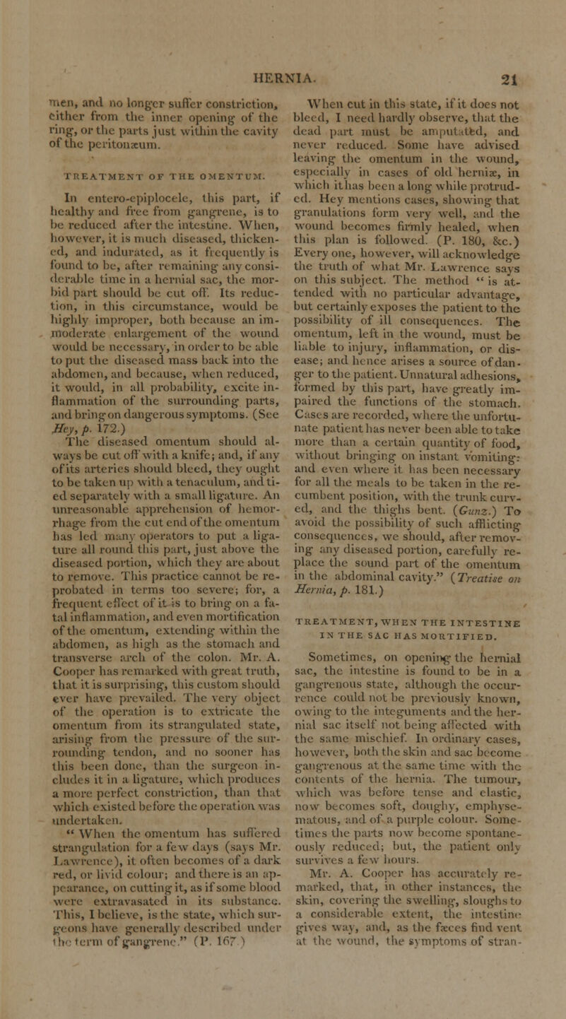 mean, and no longer suffer constriction, cither from the inner opening of the ring, or the parts just within the cavity of the peritoneum. EATMENT OF THE OMENTUM. In entero-epiplocele, ihis part, if liealthy and free from gangrene, is to be reduced after the intestine. When, however, it is much diseased, thicken- ed, and indurated, as it frequently is found to be, after remaining any consi- derable time in a hernial sac, the mor- bid part should be cut off. Its reduc- tion, in this circumstance, would be highly improper, both because an im- moderate enlargement of the wound would be necessary, in order to be able to put the diseased mass back into the abdomen, and because, when reduced, it would, in all probability, excite in- flammation of the surrounding parts, and bring on dangerous symptoms. (See Hey, p. 172.) The diseased omentum should al- ways be cut off with a knife; and, if any of its arteries should bleed, they ought to be taken up with a tenaculum, and ti- ed separately with a small ligature. An unreasonable apprehension of hemor- rhage from the cut end of the omentum has led many operators to put a liga- ture all round this part, just above the diseased portion, which they are about to remove. This practice cannot be re- probated in terms too severe; for, a frequent effect of it is to bring on a fa- tal inflammation, and even mortification of the omentum, extending- within the abdomen, as high as the stomach and transverse arch of the colon. Mr. A. Cooper has remarked with great truth, that it is surprising, this custom should ever have prevailed. The very object of the operation is to extrieate the omentum from its strangulated state, arising from the pressure of the sur- rounding tendon, and no sooner has this been done, than the surgeon in- clude s it in a ligature, which produces a more perfect constriction, than that which existed before the operation was undertaken.  When the omentum has suffered strangulation for a few days (says Mr. Lawrence), it often becomes of a dark red, or livid colour; and there is an ap- pearance, on cutting- it, as if some blood were extravasatcd in its substance. This, I believe, is the state, which sur- geons have general!) described under 11f term of gangrene  (P. 167 ) When cut in this state, if it does not bleed, I need hardly observe, that the dead part must be amputated, and never reduced. Some have advised leaving the omentum in the wound, especially in cases of old hcrnix, in which it has been along while protrud- ed. Hey mentions cases, showing1 that granulations form very well, and the wound becomes firmly healed, when this plan is followed. (P. 180, &c.) Every one, however, will acknowledge the truth of what Mr. Lawrence says on this subject. The method  is at- tended with no particular advantage, but certainly exposes the patient to the possibility of ill consequences. The omentum, left in the wound, must be liable to injury, inflammation, or dis- ease; and hence arises a source of dan- ger to the patient. Unnatural adhesions, formed by this part, have greatly im- paired the functions of the stomach, Cases are recorded, where the unfortu- nate patient has never been able to take more than a certain quantity of food, without bringing on instant vomiting: and even where it lias been necessary for all the meals to be taken in the re- cumbent position, with the trunk curv- ed, and the thighs bent. (Gum.) To avoid the possibility of such afflicting consequences, we should, after remov- ing any diseased portion, carefully re- place the sound part of the omentum in the abdominal cavity. (Treatise on Henua, p. 181.) TREATMENT, WHEN THE INTESTINE IN THE SAC HAS MORTIFIED. Sometimes, on opening the hernial sac, the intestine is found to be in a gangrenous state, although the occur- rence could not be previously known, owing to the integuments and the her- nial sac itself not being affected with the same mischief. In ordinary cases, however, both the skin and sac become gangrenous at the same time with the convents of the hernia. The tumour, which was before tense and elastic, now becomes soft, doughy, emphyse- matous, and of a purple colour. Some- times the parts now become spontane- ously reduced; but, the patient only survives a. few hours. Mr. A. Cooper has accurately re- marked, that, in other instances, the skin, covering the swelling-, sloughs to a considerable extent, the intestine gives way, and, as the fseces find vent at the wound, the svmptoms of stran-