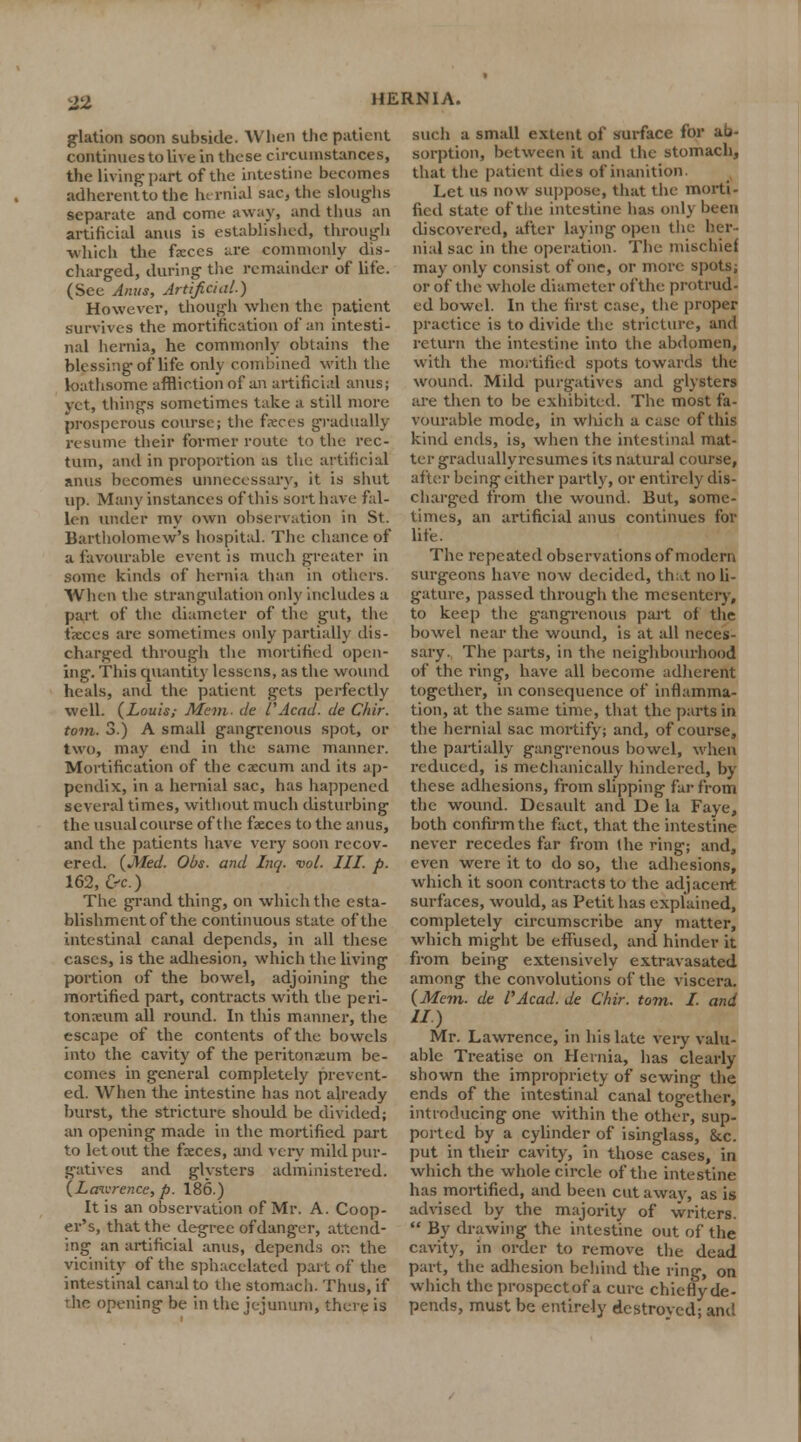 glation soon subside. When the patient continues to live in these circumstances, the living-part of the intestine becomes adherent to the hernial sac, the sloughs separate and come away, and thus an artificial anus is established, through which the feces are commonly dis- charged, during the remainder of life. (See Anus, Artificial.) However, though when the patient survives the mortification of an intesti- nal hernia, he commonly obtains the blessing of life only combined with the loathsome affliction of an artificial anus; yet, tilings sometimes take a still more prosperous course; the faeces gradually resume their former route to the rec- tum, and in proportion as the artificial anus becomes unnecessary, it is shut up. Many instances of this sort have fal- len under my own observation in St. Bartholomew's hospital. The chance of a favourable event is much greater in some kinds of hernia than in others. When the strangulation only includes a part of the diameter of the gut, the faxes are sometimes only partially dis- charged through the mortified open- ing. This quantity lessens, as the wound heals, and the patient gets perfectly well. {Louis; Mem. de VAcad, de Chir. torn. 3.) A small gangrenous spot, or two, may end in the same manner. Mortification of the excum and its ap- pendix, in a hernial sac, has happened several times, without much disturbing the usual course of the faeces to the anus, and the patients have very soon recov- ered. {Med. Obs. and Inq. vol. III. p. 162, &c.) The grand thing, on which the esta- blishment of the continuous state of the intestinal canal depends, in all these cases, is the adhesion, which the living portion of the bowel, adjoining the mortified part, contracts with the peri- toneum all round. In this manner, the escape of the contents of the bowels into the cavity of the peritonaeum be- comes in general completely prevent- ed. When the intestine has not already burst, the stricture should be divided; an opening made in the mortified part to let out the freces, and very mild pur- gatives and glysters administered. {Lawrence, p. 186.) It is an observation of Mr. A. Coop- er's, that the degree of danger, attend- ing an artificial anus, depends or. the vicinity of the sphacelated part of the intestinal canal to the Stomach. Thus, if Thc opening be in the jejunum, there is such a small extent of surface for ab- sorption, between it and the stomach, that the patient dies of inanition. Let us now suppose, that the morti- fied state of the intestine has only been discovered, after laying open the her- nial sac in the operation. The mischief may only consist of one, or more spots; or of the whole diameter of the protrud- ed bowel. In the first case, the proper practice is to divide the stricture, and return the intestine into the abdomen, with the mortified spots towards the wound. Mild purgatives and glysters are then to be exhibited. The most fa- vourable mode, in wliich a case of this kind ends, is, when the intestinal mat- ter graduallyrcsumes its natural course, after being either partly, or entirely dis- charged from the wound. But, some- times, an artificial anus continues for life. The repeated observations of modern surgeons have now decided, that no li- gature, passed through the mesentery, to keep the gangrenous part of the bowel near the wound, is at all neces- sary. The parts, in the neighbourhood of the ring, have all become adherent together, in consequence of inflamma- tion, at the same time, that the parts in the hernial sac mortify; and, of course, the partially gangrenous bowel, when reduced, is mechanically hindered, by these adhesions, from slipping far from the wound. Desault and De la Faye, both confirm the fact, that the intestine never recedes far from the ring; and, even were it to do so, the adhesions, which it soon contracts to the adjacent surfaces, would, as Petit has explained, completely circumscribe any matter, which might be effused, and hinder it from being extensively extravasated among the convolutions of the viscera. {Mem. de I'Acad. de Chir. torn. I. and II) Mr. Lawrence, in his late very valu- able Treatise on Hernia, has clearly shown the impropriety of sewing the ends of the intestinal canal together, introducing one within the other, sup- ported by a cylinder of isinglass, &c. put in their cavity, in those cases, in which the whole circle of the intestine has mortified, and been cut away, as is advised by the majority of writers.  By drawing the intestine out of the cavity, in order to remove the dead part, the adhesion behind the ring, on which the prospectof a cure chieflyde- pends, must be entirely destroved; and