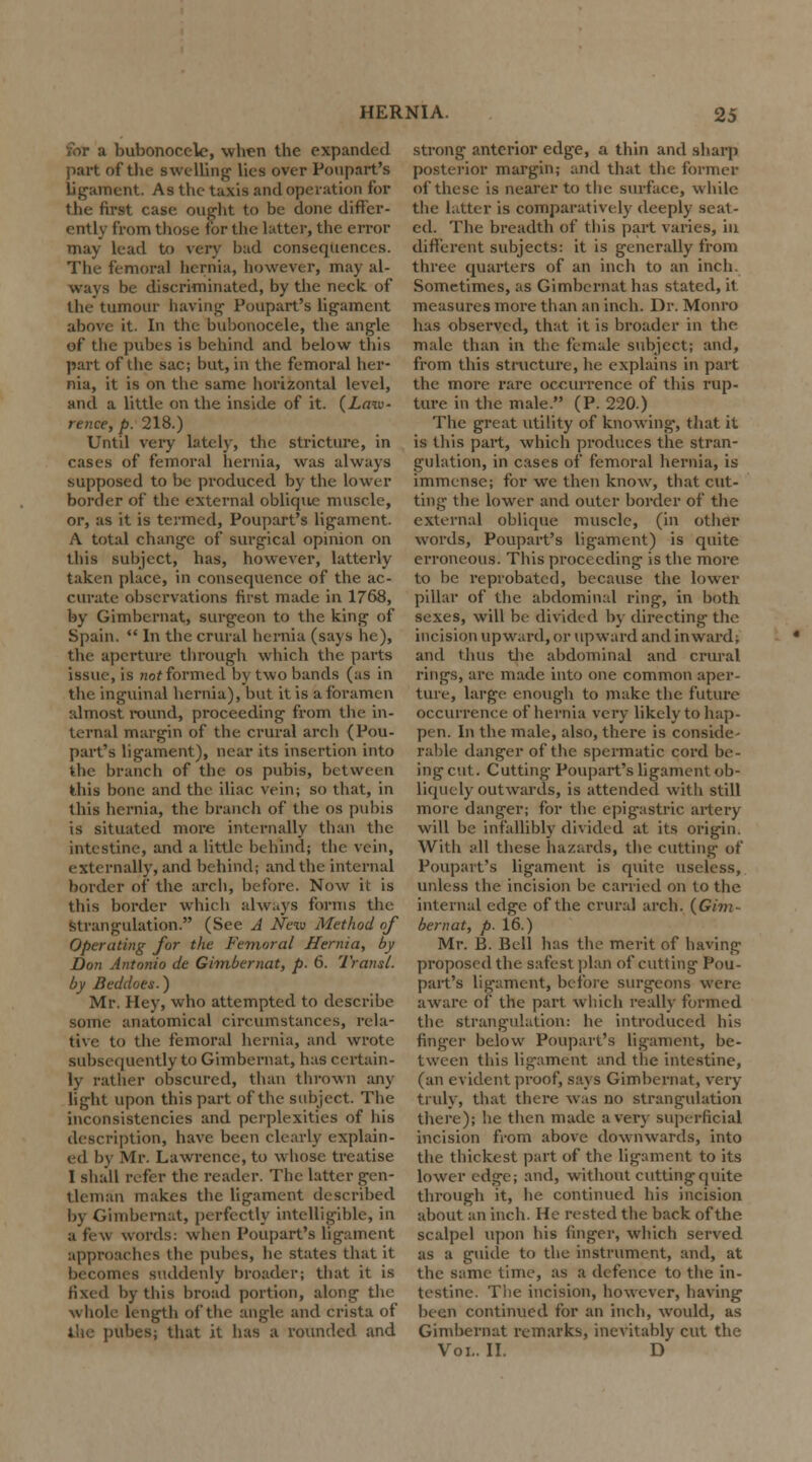 for a bubonocele, when the expanded part of the swelling lies over Poupart's ligament. As the taxis and operation for the first case ought to be done differ- ently from those for the latter, the error may lead to very bud consequences. The femoral hernia, however, may al- ways be discriminated, by the neck, of the tumour having Poupart's ligament above it. In the bubonocele, the angle ef the pubes is behind and below this part of the sac; but, in the femoral her- nia, it is on the same horizontal level, and a little on the inside of it. (Law- rence, p. 218.) Until very lately, the stricture, in cases of femoral hernia, was always supposed to be produced by the lower border of the external oblique muscle, or, as it is termed, Poupart's ligament. A total change of surgical opinion on this subject, has, however, latterly taken place, in consequence of the ac- curate observations first made in 1768, by Gimbernat, surgeon to the king of Spain.  In the crural hernia (says he), the aperture through which the parts issue, is not formed by two bands (as in the inguinal hernia), but it is a foramen almost round, proceeding from the in- ternal margin of the crural arch {Pou- part's ligament), near its insertion into the branch of the os pubis, between this bone and the iliac vein; so that, in this hernia, the branch of the os pubis is situated more internally than the intestine, and a little behind; the vein, externally, and behind; and the internal border of the arch, before. Now it is this border which always forms the Strangulation. (See A New Method of Operating for the Femoral Hernia, by Don Antonio de Gimbernat, p. 6. Transl. by Beddoes.) Mr. Hey, who attempted to describe some anatomical circumstances, rela- tive to the femoral hernia, and wrote subsequently to Gimbernat, has certain- ly rather obscured, than thrown any light upon this part of the subject. The inconsistencies and perplexities of his description, have been clearly explain- ed l>v Mr. Lawrence, to whose treatise I shall refer the reader. The latter gen- tleman makes the ligament described by Gimbernat, perfectly intelligible, in a feu words: when Poupart's ligament approaches the pubes, he states that it becomes suddenly broader; that it is fixed by this broad portion, along the whole length of the angle and crista of the pubes; that it has a rounded and strong anterior edge, a thin and sharp posterior margin; and that the former of these is nearer to the surface, while the latter is comparatively deeply seat- ed. The breadth of this part varies, in different subjects: it is generally from three quarters of an inch to an inch. Sometimes, as Gimbernat has stated, il measures more than an inch. Dr. Monro has observed, that it is broader in the male than in the female subject; and, from this structure, he explains in part the more rare occurrence of this rup- ture in the male. (P. 220.) The great utility of knowing, that it is this part, which produces the stran- gulation, in cases of femoral hernia, is immense; for we then know, that cut- ting the lower and outer border of the external oblique muscle, (in other words, Poupart's ligament) is quite erroneous. This proceeding is the more to be reprobated, because the lower pillar of the abdominal ring, in both sexes, will be divided by directing the incision upward, or upward and inward, and thus the abdominal and crural rings, are made into one common aper- ture, large enough to make the future occurrence of hernia very likely to hap- pen. In the male, also, there is conside- rable danger of the spermatic cord be- ing cut. Cutting Poupart's ligament ob- liquely outwards, is attended with still more danger; for the epigastric artery will be infallibly divided at its origin. With all these hazards, the cutting of Poupart's ligament is quite useless, unless the incision be carried on to the internal edge of the crural arch. (Gim- bernat, p. 16.) Mr. B. Bell has the merit of having proposed the safest plan of cutting Pou- part's ligament, before surgeons were aware of the part which really formed the strangulation: he introduced his finger below Poupart's ligament, be- tween this ligament and the intestine, (an evident proof, says Gimbernat, very truly, that there was no strangulation there); he then made a very superficial incision from above downwards, into the thickest part of the ligament to its lower edge; and, without cutting quite through it, he continued his incision about an inch. He rested the back of the scalpel upon his finger, which served as a guide to the instrument, and, at the same time, as a defence to the in- testine. The incision, however, having been continued for an inch, would, as Gimbernat remarks, inevitably cut the Vol.. II. D