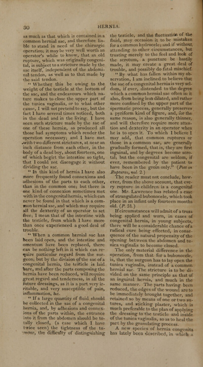 ;<s much as that which is contained in a common hernial sac, and therefore lia- ble to stand in need of the chirurgic operation; it may be very well worth an operator's while to know, that an old rupture, which was originally congeni- tal, is subject to a stricture made by the sac. itself, independent of the abdomi- nal tendon, as well as to that made by the said tendon.  Whether this be owing to the weight of the testicle at the bottom of the sac, and the endeavours which na- ture makes to close the upper part of the tunica vaginalis, or to what other cause, I will not pretend to say, but the fact I have several times noticed, both in the dead and in the living. I have seen such stricture made by the sac of one of these hernia:, as produced all those bad symptoms which render the operation necessary; and I have met .with two different strictures, at near an inch distance from each other, in the body of a dead boy, about fourteen, one of which begirt the intestine so tight, that I could not disengage it without dividing the sac.  In this kind of hernia I have also more frequently found connexions and adhesions of the parts to each other, than in the common one; but there is one kind of connexion sometimes met with in the congenital hernia, which can never be found in that which is a com- mon hernial sac, and which may require all the dexterity of an operator to set free; I mean that of the intestine with the testicle, from which I have more than once experienced a good deal of trouble.  When a common hernial sac has been laid open, and the intestine and omentum have been replaced, there can be nothing left in it which can re- quire particular regard from the sur- geon; but by the division of the sac of a congenital hernia, the testicle is laid bare, and after the parts composing the hernia have been reduced, will require great regard and tenderness, in all the future dressings, as it is a part very ir- ritable, and very susceptible of pain, inflammation, &c.  If a large quantity of fluid should be collected in the sac of a congenital hernia, and, by adhesions and connex- ions of the parts within, the entrance into it from the abdomen should be to- tally closed, (a case which I have twice seen) the tightness of the tu- '.mour, the difficulty of distinguishing the testicle, and the fluctuation of the fluid, may occasion it to be mistaken for a common hydrocele; and if without attending to other circumstances, but trusting merely to the feel and look of the scrotum, a puncture be hastily made, it may create a great deal of trouble, and possibly do fatal mischief.  By what has fallen within my ob- servation, I am inclined to believe that the sac of a congenital hernials very sel- dom, if ever, distended to the degree which a common hernial sac often is: it also, from being less dilated, and rather more confined by the upper part of the spermatic process, generally preserves a pyriform kind of figure, and, for the same reason, is also generally thinner, and will therefore require more atten- tion and dexterity in an operator when he is to open it. To which I believe I may add, that common ruptures or those in a common sac, are generally gradually formed, that is, they are first inguinal, and by degrees become scro- tal; but the congenital are seldom, if ever, remembered by the patient to have been in the groin only. {Pott on Ruptures, vol- 2.) The reader must not conclude, how- ever, from the above account, that eve- ry rupture in children is a congenital one. Mr. Lawrence has related a case of strangulated bubonocele, which took place in an infant only fourteen months old. (P. 31.) If circumstances will admit of a truss being applied and worn, in cases of congenital hernia, in young subjects, there will be a considerable chance of a radical cure being effected, in conse- quence of the natural propensity of the opening between the abdomen and tu- nica vaginalis to become closed. The only material difference in the operation, from that for a bubonocele, is, that the surgeon has to lay open the tunica vaginalis, instead of a common hernial sac. The stricture is to be di- vided on the same principle as that of an inguinal hernia, and much in the same manner. The parts having been reduced, the edges of the wound are to be immediately brought together, and retained so by means of one or two su- tures, and sticking plaster, which is much preferable to the plan of applying the dressing to the testicle and inside of the tunica vaginalis, so as to heal the part by the granulating process. A new species of hernia congenita has lately been described, in which a